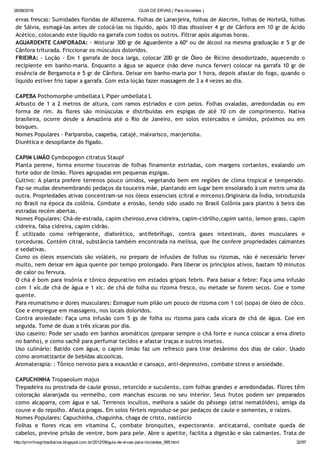 26/08/2016 GUIA DE ERVAS ( Para iniciantes )
http://prmrlinsgritosdiarios.blogspot.com.br/2012/09/guia­de­ervas­para­iniciantes_995.html 32/97
ervas frescas: Sumidades floridas de Alfazema. Folhas de Laranjeira, folhas de Alecrim, folhas de Hortelã, folhas
de Sálvia, esmagá‐las antes de colocá‐las no líquido, após 10 dias dissolver 4 gr de Cânfora em 10 gr de Ácido
Acético, colocando este líquido na garrafa com todos os outros. Filtrar após algumas horas.
AGUARDENTE CANFORADA: ‐ Misturar 300 gr de Aguardente a 60º ou de álcool na mesma graduação e 5 gr de
Cânfora triturada. Friccionar os músculos doloridos.
FRIEIRA: ‐ Loção ‐ Em 1 garrafa de boca larga, colocar 200 gr de Óleo de Rícino desodorizado, aquecendo o
recipiente em banho‐maria. Enquanto a água se aquece (não deve nunca ferver) colocar na garrafa 10 gr de
essência de Bergamota e 5 gr de Cânfora. Deixar em banho‐maria por 1 hora, depois afastar do fogo, quando o
líquido estiver frio tapar a garrafa. Com esta loção fazer massagem de 3 a 4 vezes ao dia.
CAPEBA Pothomorphe umbellata L Piper umbellata L
Arbusto de 1 a 2 metros de altura, com ramos estriados e com pelos. Folhas ovaladas, arredondadas ou em
forma de rim. As flores são minúsculas e distribuídas em espigas de até 10 cm de comprimento. Nativa
brasileira, ocorre desde a Amazônia até o Rio de Janeiro, em solos estercados e úmidos, próximos ou em
bosques.
Nomes Populares ‐ Pariparoba, caapeba, catajé, malvarisco, manjerioba.
Diurética e desopilante do fígado.
CAPIM LIMÃO Cymbopogon citratus Staupf
Planta perene, forma enorme touceiras de folhas finamente estriadas, com margens cortantes, exalando um
forte odor de limão. Flores agrupadas em pequenas espigas.
Cultivo: A planta prefere terrenos pouco úmidos, vegetando bem em regiões de clima tropical e temperado.
Faz‐se mudas desmembrando pedaços da touceira mãe, plantando em lugar bem ensolarado à um metro uma da
outra. Propriedades ativas concentram‐se nos óleos essenciais (citral e mirceno).Originária da Índia, introduzida
no Brasil na época da colônia. Combate a erosão, tendo sido usado no Brasil Colônia para plantio à beira das
estradas recém abertas.
Nomes Populares: Chá‐de‐estrada, capim cheiroso,erva cidreira, capim‐cidrilho,capim santo, lemon grass, capim
cidreira, falsa cidreira, capim cidrão.
É utilizado como refrigerante, diaforético, antifebrífugo, contra gases intestinais, dores musculares e
torceduras. Contém citral, substância também encontrada na melissa, que lhe confere propriedades calmantes
e sedativas.
Como os óleos essenciais são voláteis, no preparo de infusões de folhas ou rizomas, não é necessário ferver
muito, nem deixar em água quente por tempo prolongado. Para liberar os princípios ativos, bastam 10 minutos
de calor ou fervura.
O chá é bom para insônia e tônico depurativo em estados gripais febris. Para baixar a febre: Faça uma infusão
com 1 xíc.de chá de água e 1 xíc. de chá de folha ou rizoma fresco, ou metade se forem secos. Coe e tome
quente.
Para reumatismo e dores musculares: Esmague num pilão um pouco de rizoma com 1 col (sopa) de óleo de côco.
Coe e empregue em massagens, nos locais doloridos.
Contra ansiedade: Faça uma infusão com 5 gs de folha ou rizoma para cada xícara de chá de água. Coe em
seguida. Tome de duas a três xícaras por dia.
Uso caseiro: Pode ser usado em banhos aromáticos (preparar sempre o chá forte e nunca colocar a erva direto
no banho), e como sachê para perfumar tecidos e afastar traças e outros insetos.
Uso culinário: Batido com água, o capim limão faz um refresco para tirar desânimo dos dias de calor. Usado
como aromatizante de bebidas alcoolicas.
Aromaterapia: : Tônico nervoso para a exaustão e cansaço, anti‐depressivo, combate stress e ansiedade.
CAPUCHINHA Tropaeolum majus
Trepadeira ou prostrada de caule grosso, retorcido e suculento, com folhas grandes e arredondadas. Flores têm
coloração alaranjada ou vermelho, com manchas escuras no seu interior. Seus frutos podem ser preparados
como alcaparra, com água e sal. Terrenos incultos, melhora a saúde do pêssego (atrai nematóides), amiga da
couve e do repolho. Afasta pragas. Em solos férteis reproduz‐se por pedaços de caule e sementes, e raízes.
Nomes Populares: Capuchinha, chaguinha, chaga de cristo, nastúrcio
Folhas e flores ricas em vitamina C, combate bronquites, expectorante. anticatarral, combate queda de
cabelos, previne prisão de ventre, bom para pele. Abre o apetite, facilita a digestão e são calmantes. Trata de
 
