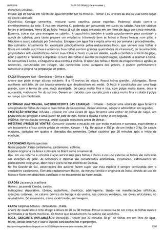 26/08/2016 GUIA DE ERVAS ( Para iniciantes )
http://prmrlinsgritosdiarios.blogspot.com.br/2012/09/guia­de­ervas­para­iniciantes_995.html 33/97
infecções urinárias.
Infuso: 2gs de folhas em 100 ml de água fervente por 10 minutos. Tomar 3 ou 4 vezes ao dia ou usar como loção
no couro cabeludo
Cosmética: Esmagar sementes, misturar sumo vaselina, passar espinhas. Poderoso aliado contra o
envelhecimento da pele. É rico em vitamina C, podendo ser consumido em sucos ou saladas.Para ter cabelos
fortes e brilhantes, ferva 50 gs folha fresca (2 col de sopa) triturada em um litro de água por cinco minutos.
Esprema, coe e use para enxaguar os cabelos. A capuchinha também é usada popularmente para combater a
queda de cabelos; para tanto prepare um emplastro triturando bem as folhas e flores frescas num pilão e
friccione o couro cabeludo por 5 minutos. Enxague com água fria e repita uma vez por semana o procedimento.
Uso culinário: Atualmente foi valorizada principalmente pelos restaurantes finos, que servem suas folhas e
flores em saladas nutritivas e atraentes.Suas folhas contém grandes quantidades de vitamina C, de reconhecidas
propriedades anti‐escorbúticas. Comer suas folhas e flores cruas em saladas, ajuda a combater o início da gripe,
abre o apetite e favorece a digestão. O suco das folhas é auxiliar na expectoração, ajudando a acalmar a tosse.
Se consumida à noite, a Chaguinha atua contra a insônia. O sabor das folhas e flores da chaga lembra o agrião; as
sementes, conservadas em vinagre, são conhecidas como alcaparra dos pobres, e podem perfeitamente
substituir a própria na preparação de pratos.
CAQUI Diospyros kaki ‐ Ebenáceas ‐ China e Japão
Árvore que pode atingir alturas notáveis: 8 a 10 metros de altura. Possui folhas grandes, oblongadas, flores
auxiliares solitárias de cor branco‐amarelo que desabrocham no verão. O fruto é constituído por uma baga
grande, com a forma de uma maçã alaranjada, de casca muito fina e lisa, com polpa muito suave, doce e
açucarada, madura no fim do outono. Devem ser tratados com cautela, pois a casca muito fina e colada à polpa
se rompe com facilidade.
ESTÔMAGO (GASTRALGIA, GASTROENTERITE DAS CRIANÇAS: ‐ Infusão ‐ Colocar uma xícara de água fervente
uma pitada de folhas de caqui e duas folhas de lauroceraso. Deixar amornar, adoçar e administrar em seguida).
EXCITAÇÃO NERVOSA: Infusão ‐ colocar em uma xícara de água fervente uma colher de folhas de caqui, um
pedacinho de gengibre e uma colher de café de mel, filtrar o líquido e bebe‐lo em seguida.
INSÔNIA: Ver excitação nervosa, beber a poção meia hora antes de deitar.
INTESTINO (PRISÃO DE VENTRE) Consumir durante a estação em que estão maduros e sumosos, equivalente a
um tratamento eficaz contra prisão de ventre. Xarope ‐ 1 Kg. De açúcar e 250 gr. de um limão e 2 Kg. De caquis
maduros, cortados em quatro e liberados das sementes. Deixar cozinhar por 20 minutos após o inicio da
ebulição.
CARDOMOMO Alpinia speciosa
Nome popular: Falso‐cardamomo, cardamomo, colônia.
Espécie originária da Ásia e cultivada no Brasil como ornamental.
Uso: em uso interno é referida a ação anticatarral para folhas e flores e em uso externo as folhas são indicadas
nas afecções da pele. As sementes e rizomas são considerados aromáticos, estomacais, estimulantes do
peristaltismo intestinal, abortivos e úteis no tratamento de úlceras.
No Rio Grande do Sul, observações dos autores fazem supor que esta espécie é sempre confundida com o
verdadeiro cardamomo, Elettaria cardamomum Maton, da mesma família e originária da Índia, devido ao uso de
folhas e flores em distúrbios cardíacos e no tratamento da hipertensão.
CAROBA Jacaranda brasiliana
Nomes: jacarandá Caroba, caroba.
Indicações: depurativo, tônico, sudorífero, diurético, adstringente. Usado nas manifestações sifilíticas,
afecções cutâneas, no catarro crônico da bexiga e da uretra, nos crancos venéreos, nas dores articulares, no
reumatismo. Externamente, como cicatrizante, em lavagens.
CARPA Carpinus betulus ‐ Betuláceas ‐ Itália.
Árvore de caule alto e reto atinge a altura de 20 ou 30 metros. Possui a casca lisa de cor cinza, as folhas ovais e
serrilhadas e as flores monóicas. Os frutos que amadurecem no outono são aquênios.
BOCA, GARGANTA (INFLAMAÇÃO): Decocção ‐ ferver por 20 minutos 30 gr. de folhas em um litro de água,
filtrar, deixar amornar e usar o líquido para bochechos e gargarejos.
 