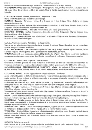 26/08/2016 GUIA DE ERVAS ( Para iniciantes )
http://prmrlinsgritosdiarios.blogspot.com.br/2012/09/guia­de­ervas­para­iniciantes_995.html 35/97
uma infusão obtida colocando‐se 15 gr. de casca de carvalho em um litro de água fervente.
ÚTERO (INFLAMAÇÕES): Decocção para irrigações ‐ ferver por uma hora, em fogo moderado, 2 litros de água e
100 gr. de folhas de carvalho ( ou 70 gr. de casca ), filtrar o líquido, quando estiver morno emprega‐lo para
irrigação.
CASCA‐DE‐ANTA Drymis chilensis, drymis winter ‐ Magnoliáces ‐ Chile
Planta com folhas coriáceas e flores brancas em espiga.
DIURÉTICO: ‐ Decocção ‐ Ferver por 1 minuto 5 gr de casca em ½ litro de água, filtrar e bebe‐lo em xícaras
pequenas durante o dia.
Infusão ‐ em ½ litro de água fervente colocar em infusão por 5 minutos, 10 gr de folhas de Casca de Anta, filtrar
o liquido e consumi‐lo em xícaras pequenas durante o dia.
ESTÔMAGO: (DIGESTÃO DIFÍCIL) ‐ Decocção ‐ Ver diurético. Uma xícara após as refeições.
REUMATÍSMO ‐ CANSAÇO: ‐ Banhos ‐ Preparar uma decocção com ½ litro de água com 10 gr de Casca de Anta,
filtrar e adicionar à água do banho.
ULCERAÇÕES: ‐ Lavagens ‐ Preparar uma infusão com 5 gr de casca e 500 gr de água. Enquanto estiver morno,
filtrá‐lo e utilizar para fazer lavagens.
CÁSCARA Rhammus purshiana ‐ Ramnáceas ‐ Costa do Pacífico
Trata‐se de um arbusto com flores minúsculas e brancas. A casca da Cáscara‐Sagrada é de cor cinca claro,
sumosa, inodora, e de sabor amaríssimo.
FÍGADO ‐ESTÔMAGO ‐ INTESTINO: ‐ Infusão ‐ 30 gr de casca em 200 gr de água fervente. Após 20 minutos, filtrar
e colocar o líquido em uma garrafa. Três a quatro colheres a cada noite, por 7 dias.
TINTURA: Macerar 30 gr de casca dessecada em 200 gr de álcool a 60º por 4 dias, filtrar e conservar o líquido em
uma garrafa com tampa em conta‐gotas. Usar 15 gotas como tônico do estômago e 25 gotas como laxativo.
CASTANHEIRO Castanea sativa ‐ Fagáceas ‐ Alpes e Alpinos
Com folhas pecioladas grandes. As flores, masculinas e femininas, são brancas e reunidas em cachinhos, os
frutos que amadurecem no inverno, são muito conhecidos, medem aproximadamente 1200 metros (altitude).
CATARRO BRONQUIAL ‐ TOSSE COMPULSIVA E PERSISTENTE: ‐ Infusão ‐ Um punhado de folhas secas em 1 litro
de água fervente. Filtrar o líquido através de um coador, adoçar e beber. A dose serve para 3 vezes.
CASTANHEIRO DA ÍNDIA ‐ esculus hippocastanum ‐ Hippocastináceas ‐ Ásia Menor
Árvore ornamental, cobre‐se de flores brancas e algumas vezes vermelhas, que desabrocham em espigas, retas e
muito bonitas. O fruto redondo e brilhante assemelha‐se um pouco à Castanha comestível. De sua polpa
extraem‐se muitas substâncias.
ESTÔMAGO (DIGESTÃO DIFÍCIL) ‐ Tintura Macerar por 5 dias, 5 gr de folhas de Castanheiro da Índia dessecadas
em 50 gr de álcool a 70º. Filtrar o líquido e conservá‐lo em vidro com conta‐gotas. Dose: 10 gotas.
FEBRE: ‐ Decocção ‐ Cozinhar por 10 minutos, em 1 litro de água 30 gr de raiz dessecadas de Castanheiro da
Índia, filtrar o líquido e tomar durante o dia.
Vinho Medicinal ‐ Colocar em 1 litro de Vinho Branco, 50 gr de casca de Castanha da Índia. Ferver por ¼ de hora e
filtrar. Tomar 2 cálices pequenos por dia.
FRIEIRA: ‐ Creme ‐ Cozinhar 20 Castanhas da Índia em pouca água. Esmagá‐las, reduzir a polpa a purê e conservá‐
lo em um recipiente por alguns dias. Passar o creme antes de deitar na região atingida.
HEMORROIDAS: ‐ Pomada ‐ macerar por 5 dias 3 gr de folhas de Castanheiro da Índia em 30 gr de álcool a 70º.
Filtrar, pesar e para cada 20 gr de líquido adicionar 60 gr de Lanolina. Misturar bem todos os ingredientes e
empregar a pomada para aliviar as dores.
VEIAS VARICOSAS: ‐ Infusão ‐ Colocar em infusã0 por 24 horas, 70 gr de folhas de Castanheiro da Índia em 1 litro
de Vinho Branco de boa qualidade. Filtrar o líquido, adoça‐lo e tomar 1 cálice ao dia.
VETERINÁRIA: ‐ Cavalos, Cólicas. Para curar as cólicas dos cavalos, administrar com a dosagem habitual, alguns
punhados de polpa de Castanhas da Índia, secas e reduzidas a pó.
Coelhos ‐ Um bom alimento para os coelhos é constituído pelas Castanhas da Índia, cozidas e descascadas
adicionadas à refeição.
CAVALINHA Equisetum arvense L.
Caules ocos de até 30 cm de altura, parece um bambú sem folhas e fino. Os caules podem ser de dois tipos:
 