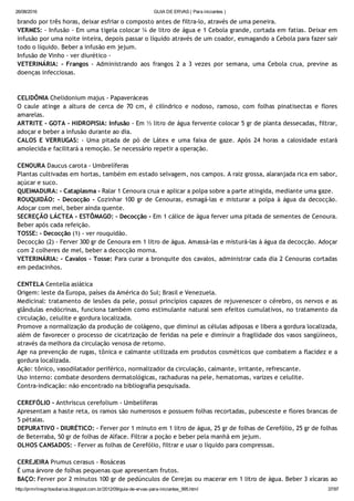 26/08/2016 GUIA DE ERVAS ( Para iniciantes )
http://prmrlinsgritosdiarios.blogspot.com.br/2012/09/guia­de­ervas­para­iniciantes_995.html 37/97
brando por três horas, deixar esfriar o composto antes de filtra‐lo, através de uma peneira.
VERMES: ‐ Infusão ‐ Em uma tigela colocar ¼ de litro de água e 1 Cebola grande, cortada em fatias. Deixar em
infusão por uma noite inteira, depois passar o líquido através de um coador, esmagando a Cebola para fazer sair
todo o líquido. Beber a infusão em jejum.
Infusão de Vinho ‐ ver diurético ‐
VETERINÁRIA: ‐ Frangos ‐ Administrando aos frangos 2 a 3 vezes por semana, uma Cebola crua, previne as
doenças infecciosas.
CELIDÔNIA Chelidonium majus ‐ Papaveráceas
O caule atinge a altura de cerca de 70 cm, é cilíndrico e nodoso, ramoso, com folhas pinatisectas e flores
amarelas.
ARTRITE ‐ GOTA ‐ HIDROPISIA: Infusão ‐ Em ½ litro de água fervente colocar 5 gr de planta dessecadas, filtrar,
adoçar e beber a infusão durante ao dia.
CALOS E VERRUGAS: ‐ Uma pitada de pó de Látex e uma faixa de gaze. Após 24 horas a calosidade estará
amolecida e facilitará a remoção. Se necessário repetir a operação.
CENOURA Daucus carota ‐ Umbrelíferas
Plantas cultivadas em hortas, também em estado selvagem, nos campos. A raiz grossa, alaranjada rica em sabor,
açúcar e suco.
QUEIMADURA: ‐ Cataplasma ‐ Ralar 1 Cenoura crua e aplicar a polpa sobre a parte atingida, mediante uma gaze.
ROUQUIDÃO: ‐ Decocção ‐ Cozinhar 100 gr de Cenouras, esmagá‐las e misturar a polpa à água da decocção.
Adoçar com mel, beber ainda quente.
SECREÇÃO LÁCTEA ‐ ESTÔMAGO: ‐ Decocção ‐ Em 1 cálice de água ferver uma pitada de sementes de Cenoura.
Beber após cada refeição.
TOSSE: ‐ Decocção (1) ‐ ver rouquidão.
Decocção (2) ‐ Ferver 300 gr de Cenoura em 1 litro de água. Amassá‐las e misturá‐las à água da decocção. Adoçar
com 2 colheres de mel, beber a decocção morna.
VETERINÁRIA: ‐ Cavalos ‐ Tosse: Para curar a bronquite dos cavalos, administrar cada dia 2 Cenouras cortadas
em pedacinhos.
CENTELA Centella asiática
Origem: leste da Europa, países da América do Sul; Brasil e Venezuela.
Medicinal: tratamento de lesões da pele, possui princípios capazes de rejuvenescer o cérebro, os nervos e as
glândulas endócrinas, funciona também como estimulante natural sem efeitos cumulativos, no tratamento da
circulação, celulite e gordura localizada.
Promove a normalização da produção de colágeno, que diminui as células adiposas e libera a gordura localizada,
além de favorecer o processo de cicatrização de feridas na pele e diminuir a fragilidade dos vasos sangüíneos,
através da melhora da circulação venosa de retorno.
Age na prevenção de rugas, tônica e calmante utilizada em produtos cosméticos que combatem a flacidez e a
gordura localizada.
Ação: tônico, vasodilatador periférico, normalizador da circulação, calmante, irritante, refrescante.
Uso interno: combate desordens dermatológicas, rachaduras na pele, hematomas, varizes e celulite.
Contra‐indicação: não encontrado na bibliografia pesquisada.
CEREFÓLIO ‐ Anthriscus cerefolium ‐ Umbelíferas
Apresentam a haste reta, os ramos são numerosos e possuem folhas recortadas, pubesceste e flores brancas de
5 pétalas.
DEPURATIVO ‐ DIURÉTICO: ‐ Ferver por 1 minuto em 1 litro de água, 25 gr de folhas de Cerefólio, 25 gr de folhas
de Beterraba, 50 gr de folhas de Alface. Filtrar a poção e beber pela manhã em jejum.
OLHOS CANSADOS: ‐ Ferver as folhas de Cerefólio, filtrar e usar o líquido para compressas.
CEREJEIRA Prumus cerasus ‐ Rosáceas
É uma árvore de folhas pequenas que apresentam frutos.
BAÇO: Ferver por 2 minutos 100 gr de pedúnculos de Cerejas ou macerar em 1 litro de água. Beber 3 xícaras ao
 