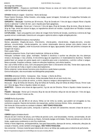 26/08/2016 GUIA DE ERVAS ( Para iniciantes )
http://prmrlinsgritosdiarios.blogspot.com.br/2012/09/guia­de­ervas­para­iniciantes_995.html 38/97
dia longe das refeições.
RECONSTITUINTE: ‐ Prepara‐se cozinhando Cerejas frescas ou secas em tanto vinho quanto necessário para
cobri‐las. Servir com bastante açúcar.
CEVADA Hordeum vulgare ‐ Gramínea ‐ Norte da Europa
Possui hastes fistulosas, folhas lineares, uma espiga, quase tetragoal, formada por 3 espiguilhas formadas em
cada saliência do cacho.
GARGANTA: ‐ Decocção ‐ Cozinhar por 20 minutos, 70 gr de Cevada em 1 litro de água e depois filtrar o líquido
morno e adicionar 1 colher de mel. usar o líquido para fazer gargarejos.
INTESTINO: ‐ Decocção ‐ Ferver por ½ hora em 1 litro de água, 25 gr de Cevada, 20 gr de Arroz, 20 gr de Aveia e
20 gr de Trigo. Antes de colocar na água, os ingredientes devem ser moídos. A poção deve ser filtrada e tomada
de 4 a 5 xícaras ao dia.
CATAPLASMA: ‐ fazer uma papinha com cálice de vinagre forte Farinha de Cevada, cozinhá‐la e retirá‐la do fogo
quando estiver condensada. Colocá‐la em uma gaze e aplicá‐la sobre a região atingida pela dor.
CHAPÉU DE COURO Echinodorus macrophyllus
Nomes populares: Chapéu‐de‐couro, Chá‐mineiro, chá‐do‐pobre, chá‐do‐brejo, chapéu‐de‐coiro, erva‐do‐
pântano, erva‐do‐brejo, chá‐da‐campanha. (os nomes relacionados deve‐se porque esta planta cresce em
banhados, brejos, alagados, onde há acumulo constante de água, água parada; talves até próximo a tanques de
lavagem de roupas.)
Parte usada: folha.
Apresenta pequenos frutos. O pé todo é medicinal. Utiliza‐se as folhas.
Indicação: combater tosse, gripe, resfriados. Também é diurético e auxiliar nas afecções dos rins (doenças
renais) e da bexiga; e vias urinárias. O chá elimina água do organismo e é moderadamente diurético. Também
poderá fazer um xarope em partes iguais com o sassafrás para curar o reumatismo, a artrite e afinar o sangue.
Baixa a pressão. Erupções cutâneas, usado em afecções hepáticas, com efeito laxativo.
Uso: usar a folha verde ou seca. Com uma pequena parte fazer o chá durante oito dias. Tomar dois copos ao dia.
Dar um intervalo de 5 dias e repetir a dose alternadamente.
Efeito colateral: tomar demais funciona como diurético e pode baixar a pressão.
Contra‐indicações: não encontradas nas bibliografias pesquisadas.
CHICÓRIA Achorium intibris ‐ Compostas ‐ Ásia ‐ Europa ‐ e Norte da África
Apresenta caule de 20 a 30 cm de altura, folhas lanceadas flores de um azul muito vivo.
PROPRIEDADES: Cura a prisão de ventre, a cistite, depura o sangue e descongestiona o fígado.
Decocção ‐ 20 gr de folhas de Chicória, 20 gr de folhas de Fumária, 20 gr de folhas de Alface frescas. Ferver tudo
em 1 litro de água, filtrar o líquido e beber em jejum.
DIURÉTICO: ‐ Colocar uma xícara de água quente, 5 gr de raiz de Chicória. Filtrar o líquido e beber durante ao
dia.
FÍGADO: ‐ Decocção ‐ Ferver por 2 minutos 30 gr de raiz de Chicória e 60 gr de raiz de Salsa em 1 litro de água.
Filtrar a poção e beber 3 vezes ao dia.
CHISSÔ Perilla Ocymoides
Subarbusto anual, de até 80 cm de altura, folhas cor de vinho ou verdes, que podem ser enrugadas ou lisa,
conforme a espécie. Parente do hortelã e do manjericão, prefere terrenos férteis. fofos, ensolarados.
Sob forma de infuso auxilia no combate à diabete. NÃO TENHO POSOLOGIA
Uso culinário: Tempero para sushis, tempurás e sashimis, vai bem em sanduíches naturais à base de atum ou
frango.
CIDRÃO Lippia citriodora Kunth
Arbusto de até 3 metros de altura, com folhas de pecíolo curto, oval‐lanceoladas, inteiras, acinzentadas, de até
7 cm de comprimento. Flores brancas ou lilazes, formando espigas verticiladas. Flores aromáticas com cheiro de
limão, usada como condimento e com fins medicinais.
Folhas e flores digestivas, antiespasmódicas, boa para hipocondria, doenças de nervos, melancolia, afecções do
coração e histeria, sendo também emenagogas. NÃO TENHO POSOLOGIA
Uso comercial: : Fornece material para indústria de vime e as folhas são usadas para a indústria de perfumaria.
 