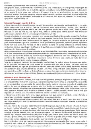 26/08/2016 GUIA DE ERVAS ( Para iniciantes )
http://prmrlinsgritosdiarios.blogspot.com.br/2012/09/guia­de­ervas­para­iniciantes_995.html 4/97
conservam o jardim de ervas mais limpo e fácil de cuidar.
Para preparar o solo, cave bem fundo, no mínimo 30 cm. Se o solo for duro, ou tiver grande porcentagem de
argila, coloque também várias pás de material orgânico, como adubo, húmus de folhas ou estrume curtido, além
de um pouco de areia grossa para melhorar a drenagem. As ervas em geral preferem um solo neutro ou
levemente alcalino. Depois de preparar o solo com esses materiais, verifique com um kit de teste, disponível
em centros ou lojas de jardinagem, o equilíbrio ácido e alcalino. Se a acidez for superior a 7,5 na escala pH,
aplique uma leve camada de cal.
Estocando Plantas para o Jardim de Ervas
A forma mais econômica de cultivar ervas é a partir de sementes, mas isso exige grande paciência e, em geral,
produz mais mudas que se precisa. Ervas de crescimento lento, como orégano, tomilho, salsa, hortelã e
cebolinho podem ser plantadas dentro de casa, num período de um mês e meio a dois, antes de serem
colocadas do lado de fora, ou, nas regiões frias, antes da última geada. Outras espécies não devem ser
cultivadas em interiores além do tempo de aproximadamente um mês.
Prepare as bandejas de sementes ou vasos com terra tratada, esterilizada e já misturadas com perlita. Plante as
sementes, cubra‐as com plástico e ponha‐as num lugar aquecido com luz fraca. Devem ser conservadas úmidas
até germinar. Se a terra secar, pulverize‐a com um regador, ou coloque o recipiente em água morna até que a
parte de cima apresente gotas de condensação. Assim que os brotos aparecerem, remova o plástico e ponha as
mudas num local claro, mas não sob sol. Só as exponha a pleno sol quando brotarem as primeiras folhas
verdadeiras, isto é, o segundo par. Certifique‐se de que haja boa ventilação no local escolhido, para evitar que
apodreçam devido ao excesso de umidade.
Antes que as mudas se tornem finas e compridas, é preciso fortalecê‐las, aclimatá‐las gradualmente à exposição
ao ar livre. Isso deve ser feito quando a temperatura estiver suficientemente amena para plantá‐las no jardim.
Você pode pôr as mudas do lado de fora num lugar abrigado ou debaixo de uma tela, protegendo‐as do sol
quente ou das noites frias, ou do lado de fora durante o dia e dentro de casa à noite. As mudas devem ser
transplantadas para o jardim em dias frescos ou nublados.
Salsa, aneto, camomila e anis não são transplantados com facilidade. Se você os semeou dentro de casa, ponha‐
os em pequenos recipientes de onde possam ser transplantados sem ferir as raízes; ou então ponha as
sementes na terra, no lugar em que quer que cresçam, depois de passado todo o perigo do inverno. Prepare
uma sementeira para ser posta do lado de fora com terra fina e enriquecida com adubo. Espalhe as sementes
com parcimônia em fileiras. Cubra‐as de terra fina com cerca de duas vezes o diâmetro das sementes. Conserve‐
as úmidas até germinarem e ficarem firmes. Desbaste as mudas quando tiverem mais ou menos 3 cm de altura.
Manutenção de um Jardim de Ervas
As ervas demandam menos cuidados, mas você deve transplantá‐las e remover do jardim os espécimes doentes
e as ervas daninhas. Num jardim pequeno, é possível controlar de maneira eficaz as ervas daninhas, revolvendo
de vez em quando a terra em volta das plantas. Num jardim maior, a cobertura com palha é a opção mais
prática. Ao redor de plantas que preferem solo rico, úmido (por exemplo, manjericão, aneto, cerefólio,
cebolinho, hortelã e segurelha), use uma camada fina de cobertura orgânica leve, como folhas mortas, mofo de
folha, aparas de madeira, lascas de casca de pinheiro ou adubo. Cascalho pequeno é melhor para as ervas que
requerem um solo mais seco e menos rico (alfazema, alecrim e tomilho, por exemplo).
A não ser que o clima seja muito seco, regue apenas as ervas que gostam de umidade, como o hortelã, o
manjericão, o cebolinho e qualquer outra plantada em pequenos recipientes.
Muitas ervas de uso culinário perdem o auge do sabor logo após a floração, e as anuais começam a fenecer nessa
fase. Fique atento para colher botões em florescimento e hastes das ervas comestíveis antes de as sementes se
desenvolverem.
Embora a maioria das ervas seja razoavelmente resistente às pragas, algumas são sensíveis a fungos, ferrugem
ou ácaros, e outras "adoradas" por lagartas. Você pode aproveitar as qualidades repelentes naturais de certas
ervas para produzir seu próprio borrifador não‐venenoso e usá‐lo nas plantas contaminadas. Colha algumas
folhas de ervas que parecem nunca ser atingidas por pragas ‐ por exemplo hortelã‐verde ou arruda. Depois,
despeje água fervente sobre as folhas (três partes de água para uma de ervas) e deixe em infusão durante 15
minutos. Quando esfriar, coe a mistura em pano fino e pulverize as plantas contaminadas. Repita o processo
uma vez por semana e depois da chuva, usando a cada vez uma nova fervura da mistura.
Loureiro, alecrim e cidrão são ervas perenes mas que toleram apenas leves geadas. Se o inverno na sua região é
muito frio, você terá de pôr as plantas em lugares cobertos durante esse período. Talvez seja melhor deixá‐las
 