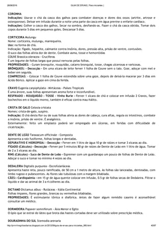26/08/2016 GUIA DE ERVAS ( Para iniciantes )
http://prmrlinsgritosdiarios.blogspot.com.br/2012/09/guia­de­ervas­para­iniciantes_995.html 40/97
CORONHA
Indicações: Usa‐se o chá da casca dos galhos para combater doenças e dores dos ossos (artrite, artrose e
osteoporose). Deixar em infusão durante a noite uma parte da casca em água previne o enfarte cardíaco.
Indicações: Colher a casca dos galhos. Secar na sombra, desfiando‐as. Fazer o chá da casca obtida. Tomar dois
copos durante 5 dias em pequenos goles. Descansar 5 dias.
CORTICEIRA Mulungu
Nome: corticeira, mulungu, marrequeira.
Uso: na forma de chá.
Indicação: fígado, hepatite, calmante contra insônia, dores, pressão alta, prisão de ventre, contusões.
O suco das folhas alivia dor de dente. Combate asma, tosse e hemorróidas
COUVE Brassica oleracea ‐ Crucíferas
É um legume de folhas largas que possui nervuras pelas folhas.
PROPRIEDADES: ‐ Curam bronquite, rouquidão, catarro bronquial, tosse, chagas ulcerosas e varicosas.
BRÔNQUIOS: ‐ Decocção ‐ Em uma xícara de leite ferver 1 folha de Couve sem o talo. Coar, adoçar com mel e
beber em seguida.
COMPRESSAS: ‐ Colocar 1 folha de Couve estendida sobre uma gaze, depois de deixá‐la macerar por 3 dias em
Ácido Bórico. Aplicar a gaze em cima da ferida.
CRAVO Eugenia caryophylata ‐ Mirtáceas ‐ Países Tropicais
É uma árvore, suas folhas apresentam aroma forte e inconfundível.
RESFRIADO ‐ ROUQUIDÃO ‐ TOSSE ‐ Vinho Burle ‐ Ferver 1 xícara de chá e colocar em infusão 2 Cravos, fazer
bochechos em o líquido morno, também é eficaz contra mau‐hálito.
CRISTA DE GALO Celosia cristata
Nomes: crista‐de‐galo, suspiro.
Indicação: O chá desta flor ou de suas folhas alivia as dores de cabeça, cura aftas, regula os intestinos, combate
a insônia, prisão de ventre. É analgésico.
Externamente: feito um emplasto poderá ser empregado em úlceras, em feridas com dificuldade de
cicatrização.
DENTE DE LEÃO Taraxacum officinale ‐ Composta
Apresenta a raiz fusiforme, folhas longas e dentadas.
DEPURATIVO E HIDROPISIA: ‐ Decocção ‐ Ferver em 1 litro de água 10 gr de raízes e tomar 3 xícaras ao dia.
FÍGADO (Cálculos) ‐ Decocção ‐ Ferver por 5 minutos 80 gr de raízes de Dente de Leão em 1 litro de água. Tomar
de 2 a 3 xícaras ao dia.
RINS (Cálculos) ‐ Suco de Dente de Leão ‐ Espremer com um guardanapo um pouco de folhas de Dente de Leão.
Adoçar o suco e tomar no mínimo 4 vezes ao dia.
DEDALEIRA Digitalis purpurea ‐ Escrofulariáceas
Apresenta haste reta, pouco ramificada, de 50 cm a 1 metro de altura. As folhas são lanceadas, denteadas, com
limbo rugoso e pubescentes. As flores são tubulosas com a margem bilabiada.
CÃES:‐ Cardiopalmia ‐ em 15 gr de água quente colocar em infusão, 0.5 gr de folhas secas de Dedaleira. Filtrar o
líquido e dar ao animal de 3 a 4 colheres ao dia.
DICTAMO Dictamus albus ‐ Rutáceas ‐ Itália Continental
Folhas impares, flores grandes, brancas ou vermelhas bilabiadas.
PROPRIEDADES: É estimulante tônica e diafórica. Antes de fazer algum remédio caseiro é aconselhável
consultar um médico.
DORMIDEIRA Papaver somniferum ‐ Ásia Menor e Egito
O ópio que se extrai do látex que brota das hastes cortadas deve ser utilizado sobre prescrição médica.
DOURADINHA DO SUL Stemodia arenaria
 