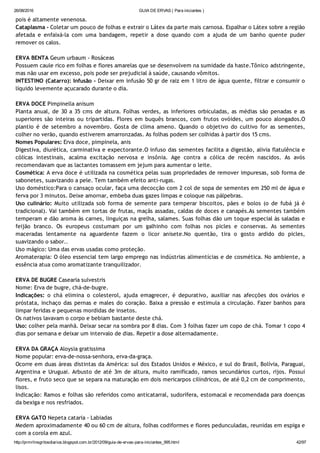 26/08/2016 GUIA DE ERVAS ( Para iniciantes )
http://prmrlinsgritosdiarios.blogspot.com.br/2012/09/guia­de­ervas­para­iniciantes_995.html 42/97
pois é altamente venenosa.
Cataplasma ‐ Coletar um pouco de folhas e extrair o Látex da parte mais carnosa. Espalhar o Látex sobre a região
afetada e enfaixá‐la com uma bandagem, repetir a dose quando com a ajuda de um banho quente puder
remover os calos.
ERVA BENTA Geum urbaum ‐ Rosáceas
Possuem caule rico em folhas e flores amarelas que se desenvolvem na sumidade da haste.Tônico adstringente,
mas não usar em excesso, pois pode ser prejudicial à saúde, causando vômitos.
INTESTINO (Catarro): Infusão ‐ Deixar em infusão 50 gr de raiz em 1 litro de água quente, filtrar e consumir o
líquido levemente açucarado durante o dia.
ERVA DOCE Pimpinella anisum
Planta anual, de 30 a 35 cms de altura. Folhas verdes, as inferiores orbiculadas, as médias são penadas e as
superiores são inteiras ou tripartidas. Flores em buquês brancos, com frutos ovóides, um pouco alongados.O
plantio é de setembro a novembro. Gosta de clima ameno. Quando o objetivo do cultivo for as sementes,
colher no verão, quando estiverem amarronzadas. As folhas podem ser colhidas à partir dos 15 cms.
Nomes Populares: Erva doce, pimpinela, anis
Digestiva, diurética, carminativa e expectorante.O infuso das sementes facilita a digestão, alivia flatulência e
cólicas intestinais, acalma excitação nervosa e insônia. Age contra a cólica de recém nascidos. As avós
recomendavam que as lactantes tomassem em jejum para aumentar o leite.
Cosmética: A erva doce é utilizada na cosmética pelas suas propriedades de remover impuresas, sob forma de
sabonetes, suavizando a pele. Tem também efeito anti‐rugas.
Uso doméstico:Para o cansaço ocular, faça uma decocção com 2 col de sopa de sementes em 250 ml de água e
ferva por 3 minutos. Deixe amornar, embeba duas gazes limpas e coloque nas pálpebras.
Uso culinário: Muito utilizada sob forma de semente para temperar biscoitos, pães e bolos (o de fubá já é
tradicional). Vai também em tortas de frutas, maçãs assadas, caldas de doces e canapés.As sementes também
temperam e dão aroma às carnes, linguiças na grelha, salames. Suas folhas dão um toque especial às saladas e
feijão branco. Os europeus costumam por um galhinho com folhas nos picles e conservas. As sementes
maceradas lentamente na aguardente fazem o licor anisete.No quentão, tira o gosto ardido do picles,
suavizando o sabor..
Uso mágico: Uma das ervas usadas como proteção.
Aromaterapia: O óleo essencial tem largo emprego nas indústrias alimentícias e de cosmética. No ambiente, a
essência atua como aromatizante tranquilizador.
ERVA DE BUGRE Casearia sulvestris
Nome: Erva de bugre, chá‐de‐bugre.
Indicações: o chá elimina o colesterol, ajuda emagrecer, é depurativo, auxiliar nas afecções dos ovários e
próstata, inchaço das pernas e males do coração. Baixa a pressão e estimula a circulação. Fazer banhos para
limpar feridas e pequenas mordidas de insetos.
Os nativos lavavam o corpo e bebiam bastante deste chá.
Uso: colher pela manhã. Deixar secar na sombra por 8 dias. Com 3 folhas fazer um copo de chá. Tomar 1 copo 4
dias por semana e deixar um intervalo de dias. Repetir a dose alternadamente.
ERVA DA GRAÇA Aloysia gratissima
Nome popular: erva‐de‐nossa‐senhora, erva‐da‐graça.
Ocorre em duas áreas distintas da América: sul dos Estados Unidos e México, e sul do Brasil, Bolívia, Paraguai,
Argentina e Uruguai. Arbusto de até 3m de altura, muito ramificado, ramos secundários curtos, rijos. Possuí
flores, e fruto seco que se separa na maturação em dois mericarpos cilíndricos, de até 0,2 cm de comprimento,
lisos.
Indicação: Ramos e folhas são referidos como anticatarral, sudorífera, estomacal e recomendada para doenças
da bexiga e nos resfriados.
ERVA GATO Nepeta cataria ‐ Labiadas
Medem aproximadamente 40 ou 60 cm de altura, folhas codiformes e flores pedunculadas, reunidas em espiga e
com a corola em azul.
 