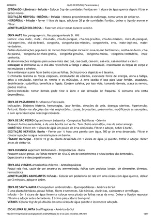 26/08/2016 GUIA DE ERVAS ( Para iniciantes )
http://prmrlinsgritosdiarios.blogspot.com.br/2012/09/guia­de­ervas­para­iniciantes_995.html 43/97
ESTÔMAGO (câimbras) ‐ Infusão ‐ Colocar 5 gr de sumidades floridas em 1 xícara de água quente depois filtrar e
beber morno.
EXCITAÇÃO NERVOSA ‐ INSÔNIA: ‐ Infusão ‐ Mesmo procedimento do estômago, tomar antes de deitar‐se.
HIDROPISIA: ‐ Infusão ‐ ferver 1 litro de água, adicionar 20 gr de sumidades floridas, deixar o líquido aromar e
filtrar.
MENSTRUAÇÃO DOLOROSA: ‐ Fazer um chá e tomar durante a noite.
ERVA MATE Ilex paraguayensis, Ilex paraguariensis St. Hill
Nomes: erva mate, mate, chá‐mate, chá‐do‐paraguai, chá‐dos‐jesuítas, chá‐das‐missões, mate‐do‐paraguai,
chá‐argentino, chá‐do‐brasil, congonha, congonha‐das‐missões, congonheira, erva, mate‐legítimo, mate‐
verdadeiro.
Outras denominações populares de menor disseminação incluem: erva‐de‐são bartolomeu, orelha‐de‐burro, chá‐
do‐paraná, congonha‐de‐mato‐grosso, congonha‐genuína, congonha‐mansa, congonha‐verdadeira, erva‐
senhorita.
As denominações indígenas para a erva‐mate são: caá, caá‐caati, caá‐emi, caá‐ete, caá‐meriduvi e caá‐ti.
Indicação: O chimarrão ou o chá dão resistência à fadiga e ativa a circulação, reanimando as forças do corpo e
estimulando o cérebro.
Para embelezar a pele fazer banho com as folhas. O chá provoca digestão e é laxante.
O chimarão reanima as forças corporais, estimulante do cérebro, excelente fonte de energia, alivia a fadiga,
ativa a circulação, tonifica os nervos e os músculos. A erva cozida é boa para lavar feridas, assaduras,
desinfetante, sudorífica, beneficia o fígado. Contém cafeína, por isso vicia, tomando demais, ataca os nervos,
produz insônia.
Contra‐indicação: tomar demais pode tirar o sono e dar sensação de fraqueza. O consumo cria certa
dependência.
ERVA DE PASSARINHO Struthantus Flexicaulis
Indicações: Diabetes histeria, hemorragias, lavar feridas, afecções da pele, doenças uterinas, hipertensão.
Peitoral. Usado nas afecções das vias respiratórias, tosses, bronquites, pneumonias, modificando as secreções,
e com apreciável ação descongestionante.
ERVA DE SÃO PEDRO Crysanthenum balsamita ‐ Compostas Tubifloras ‐ Oriente
Possuem folhas aveludadas, é de uma bonita cor verde. Tem cheiro aromático, mas de sabor amargo.
DIURÉTICO: Ferver em 1 xícara de água um pouco de erva dessecada. Filtrar e adoçar, beber à tarde.
EXCITAÇÃO NERVOSA: Banho ‐ Ferver por ½ hora uma panela com água, 500 gr de erva dessecada. Filtrar e
colocar a poção na água necessária para um banho.
FÍGADO: Decocção ‐ Ferver 15 gr da planta dessecada em 1 xícara de água já quente. Filtrar e adoçar. Beber
antes de deitar‐se.
ERVA RUGININA Aspenium trichomanes ‐ Polipodiáceas ‐ Itália
Possuem caule grosso, as folhas medem de 10 a 20 cm de comprimento e seus bordos são denteados.
Expectorante e descongestionante.
ERVA DAS VIRGENS Aristalochia chilensis ‐ Aristoloquiáceas
Possui raiz fina, caule de cor amarela ou avermelhada, folhas com pecíolos longos, de dimensões diversas.
Hemostática
MENSTRUAÇÕES ABUNDANTES: Infusão ‐ Colocar um pedacinho de raiz em uma xícara com água quente, deixar
por 2 minutos, adoçar e beber.
ERVA DE SANTA MARIA Chenopodium ambrosioides ‐ Quenopodiáceas ‐ América do Sul
É uma planta herbácea, possui folhas, flores e sementes. São tônicas, diuréticas, calmantes e vermífugas.
Infusão ‐ Em 1 xícara de água fervente colocar uma pitada de folhas secas da erva. Deixar o líquido repousar
filtra‐lo e adoçar antes de bebe‐lo. É ótimo para catarro bronquial.
VERMES: Colocar 8 gr de pó diluído em uma xícara de água quente e levemente adoçada.
ESCALLONIA ILLIMITA Saxiffragáceas ‐ América do Sul
 
