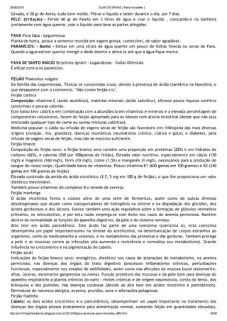 26/08/2016 GUIA DE ERVAS ( Para iniciantes )
http://prmrlinsgritosdiarios.blogspot.com.br/2012/09/guia­de­ervas­para­iniciantes_995.html 45/97
Cevada, e 20 gr de Aveia, tudo bem moído. Filtrar o líquido e beber durante o dia, por 7 dias.
PELE: (Irritação) ‐ Ferver 60 gr de Farelo em 3 litros de água e coar o líquido , colocando‐o na banheira
juntamente com água quente, usar o líquido para lavar as partes atingidas.
FAVA Vicia faba ‐ Leguminosa
Planta de horta, possui a semente reunida em vagem grossa, comestível, de sabor agradável.
PARANÍCIOS: ‐ Banho ‐ Deixar em uma xícara de água quente um pouco de folhas frescas ou secas de Fava.
Quando a água estiver quente imergir o dedo doente e deixá‐lo até que a água fique morna.
FAVA DE SANTO INÁCIO Strychnos ignatii ‐ Loganiáceas ‐ Índias Orientais
É eficaz contra os paranícios.
FEIJÃO Phaesolus vulgaris
Da família das Leguminosas. Tóxicas se consumidas cruas, devido à presença de ácido cianídrico na faseolina, o
que desaparece com o cozimento. "Não comer feijão cru".
Feijão carioca
Composição: vitamina C (ácido ascórbico), matérias minerais (ácido salicílico), oferece pouca riqueza nutritiva
(proteínas) e poucas calorias.
Este baixo teor calórico em combinação com a abundância em vitaminas e minerais e a elevada percentagem de
componentes celusósicos, fazem do feijão apropriado para os obesos com atonia intestinal (desde que não seja
misturado qualquer tipo de carne ou outras misturas calóricas).
Medicina popular: o caldo ou infusão de vagens secas de feijão são favoráveis em: hidropisia das mais diversas
origens (coração, rins, gravidez); doenças reumáticas (reumatismo crônico, ciática e gota); e diabetes, pela
infusão de vagens secas de feijão, mas não se mostrou suficiente.
Feijão branco
Composição do feijão seco: o feijão branco seco contém uma proporção em proteínas (22%) e em hidratos de
carbono (62%), e calorias (350 por 100gramas de feijão). Elevado valor nutritivo, especialmente em cálcio (150
mg%) e magnésio (160 mg%), ferro (10 mg%), cobre (1,5%) e manganês (1 mg%), necessários para a produção de
sangue do nosso corpo. Quantidade baixa de vitaminas. Possui vitamina B1 (600 gamas em 100 gramas) e B2 (240
gamas em 100 gramas de feijão).
Elevado conteúdo da amida do ácido nicotínico (3‐7, 5 mg em 100 g de feijão), o que lhe proporciona um valor
dietético inestimável.
Também possui vitaminas do complexo B o levedo de cerveja.
Feijão manteiga
O ácido nicotínico forma o núcleo ativo de uma série de fermentos, assim como de outras diversas
desidrogenases que atuam como transportadores de hidrogênio na síntese e na degradação dos glicídios, dos
ácidos gordurosos e dos álcoois. Exerce também uma ação reguladora sobre a formação de glóbulos vermelhos
primários, os reticulócitos, e por esta razão emprega‐se com êxito nos casos de anemia perniciosa. Mantém
dentro da normalidade as funções do aparelho digestivo, da pele e do sistema nervoso.
Alto teor em ácido pantotênico. Este ácido faz parte de uma coenzima (coenzima A), esta coenzima
desempenha um papel importantíssimo na síntese da acetilcolina, na desintoxicação de corpos estranhos ao
organismo, como os medicamento e venenos, e no metabolismo das proteínas e das gorduras. Também protege
a pele e as mucosas contra as infecções (ela aumenta a resistência e normaliza seu metabolismo). Grande
influência no crescimento e na pigmentação do cabelo.
Feijão azuki
Indicações do feijão branco seco: energético, dietético nos casos de alterações do metabolismo, na anemia
perniciosa, nas doenças dos órgãos do trato digestivo (processos inflamatórios crônicos, perturbações
funcionais, especialmente nos estados de debilidade), assim como nas afecções da mucosa bucal (estomatite,
aftas, úlceras, estomatite gangrenosa ou noma). Função protetora das mucosas e da pele bom para doenças do
aparelho respiratório (catarros crônicos do nariz ‐ rinites crônicas e de origem vasomotora, coriza do feno), dos
brônquios e dos pulmões. Nas doenças cutâneas (devido ao alto teor em ácidos nicotínico e pantotênico).
Dermatose de natureza alérgica, eczema, pruridos, acne e alterações pelagrosas.
Feijão fradinho
Cabelo: os dois ácidos (nicotínico e o pantotênico), desempenham um papel importante no tratamento das
doenças dos órgãos pilosos (tratamento pela alimentação normal, comendo feijão em quantidades elevadas),
 