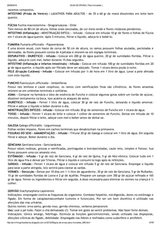 26/08/2016 GUIA DE ERVAS ( Para iniciantes )
http://prmrlinsgritosdiarios.blogspot.com.br/2012/09/guia­de­ervas­para­iniciantes_995.html 47/97
racemos compostos.
INTESTINO (Prisão de Ventre) : LAXATIVOS PARA ADULTOS ‐ de 35 a 60 gr de maná dissolvidos em leite bem
quente.
FÚCSIA Fuchia macrostemma ‐ Onagrariuáceas ‐ Chile
Tem menos de 80 cm de altura, folhas ovais lanceadas, de cor meia verde e flores violáceas pendentes.
INTESTINO (Inflamação) ‐ MENSTRUAÇÃO DIFÍCIL: ‐ Infusão ‐ Colocar em infusão 10 gr de flores e folhas de Fúcsia
em 1 xícara de água quente. Após 5 minutos, filtrar o líquido, adoça‐lo e bebê‐lo.
FUMÁRIA Fumaria officinalis ‐ Papaveráceas
É uma árvore anual, com haste de cerca de 50 cm de altura, os ramos possuem folhas azuladas, pecioladas e
denteadas. As flores possuem corola de 4 pétalas e reúnem‐se em espigas terminais.
DEPURATIVO ‐ DIURÉTICO: ‐ Infusão ‐ Colocar em 200 gr de água quente, 20 gr de sumidades floridas. Filtrar o
líquido, adoça‐lo com mel, beber durante 15 dias seguidos.
INTESTINO (Inflamação e Infartes Intestinais) ‐ Infusão ‐ Colocar em infusão 100 gr de sumidades floridas em 20
gr de água quente. o líquido após ser filtrado deve ser adoçado. Tomar 1 xícara desta poção à noite.
PELE (Erupção Cutânea) ‐ Infusão ‐ Colocar em infusão por ¼ de hora em 1 litro de água. Lavar a pele afetada
com este líquido.
FUNCHO Foeniculum officinalle ‐ Umbelíferas
Possui raiz lenhosa e caule cespitoso, os ramos com ramificações finas são cilíndricos. As flores amarelas
reúnem‐se em umbrelas terminais e solitárias.
ASMA: ‐ Comprar na farmácia o óleo de essência de Funcho e colocar algumas gotas sobre um torrão de açúcar,
dissolver lentamente na boca, isso acalma os ataques de asma.
DIURÉTICO: ‐ Infusão ‐ Ferver 1 litro de água, colocar 30 gr de raiz de Funcho, deixando o líquido amornar.
Filtrar e adoçar o líquido e beber durante o dia.
MENSTRUAÇÕES DIFÍCEIS ‐ Infusão ‐ Colocar em infusão 30 gr de sementes de Funcho em 1 xícara de água.
TOSSE: ‐ Infusão ‐ Ferver 1 xícara de leite e colocar 1 colher de sementes de Funcho. Deixar em infusão de 10
minutos, depois filtrar o leite, adoçar com mel e beber antes de deitar‐se.
GALEGA Galega officinallis ‐ Leguminosas
Folhas verdes ímpares, flores em cachos terminais que desabrocham na primavera.
FISSURAS DO SEIO ‐ AMAMENTAÇÃO: ‐ Infusão ‐ Triturar 20 gr de Galega e colocar em 1 litro de água. Em seguida
filtrar e adoçar. Beber durante o dia.
GENCIANA Gentiana lutea ‐ Gencianáceas
Possui raízes nodosas, grossas e ramificadas, pontiagudas e brevipecioladas, caule reto, simples e fistoso. Sua
flores possuem uma cor amarelo vivo.
ESTÔMAGO: ‐ Infusão ‐ 5 gr de raiz de Genciana, 4 gr de raiz de Quina, 5 gr de Nóz‐vômica. Colocar tudo em 1
litro de água fria e deixar por 5 horas. Filtrar o líquido e consumi‐lo logo após às refeições.
SARDAS: ‐ Infusão ‐ Ferver 1 xícara de água e colocar em infusão 5 gr de raiz de Genciana. Empregar o líquido
para lavar a parte atingida, isto servirá para clarear as sardas.
VERMES: ‐ Decocção ‐ Deixar por 10 dias em 1 ½ litro de aguardente, 30 gr de raiz de Genciana, 5 gr de Ruibarbo,
15 gr de sumidades floridas de Losna e 2 gr de Açafrão. Preparar um xarope com 350 gr de açúcar refinado e 165
gr de água. Ferver os ingredientes e filtrar em seguida. A dose necessária para eliminar os vermes na criança é ½
colher.
GERVÃO Stachytarpheta cayenensis
Indicações: empregado contra as fraquezas do organismo. Combate hepatite, má‐digestão, dores no estômago e
fígado. Em forma de cataplasmascombate tumores e furúnculos. Por ser um bom diurético é utilizado nas
afecções das vias urinárias.
Outros nomes: erva santa, gervão roxo, gervão cheiroso, verbena jamaicensis
Uso: usar o pé todo. Fazer o chá demasiado (?). Tomar em goles ao sentir problemas. Não fazer forte demais.
Indicações: tônico amargo, febrífugo. Estimula as funções gastrointestinais, sendo utilizado nas dispepsias,
afecções crônicas do fígado, debilidade. Empregado nas febres e resfriados como sudorífero e antifebril.
 