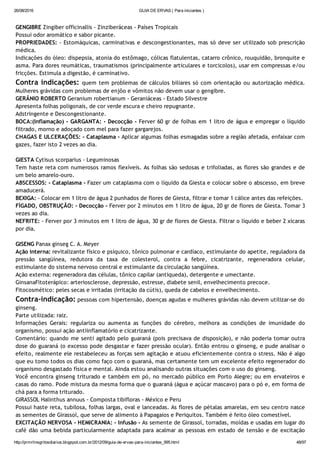 26/08/2016 GUIA DE ERVAS ( Para iniciantes )
http://prmrlinsgritosdiarios.blogspot.com.br/2012/09/guia­de­ervas­para­iniciantes_995.html 48/97
GENGIBRE Zingiber officinallis ‐ Zinziberáceas ‐ Países Tropicais
Possui odor aromático e sabor picante.
PROPRIEDADES: ‐ Estomáquicas, carminativas e descongestionantes, mas só deve ser utilizado sob prescrição
médica.
Indicações do óleo: dispepsia, atonia do estômago, cólicas flatulentas, catarro crônico, rouquidão, bronquite e
asma. Para dores reumáticas, traumatismos (principalmente articulares e torcicolos), usar em compressas e/ou
fricções. Estimula a digestão, é carminativo.
Contra indicações: quem tem problemas de cálculos biliares só com orientação ou autorização médica.
Mulheres grávidas com problemas de enjôo e vômitos não devem usar o gengibre.
GERÂNIO ROBERTO Geranium robertianum ‐ Geraniáceas ‐ Estado Silvestre
Apresenta folhas poligonais, de cor verde escura e cheiro repugnante.
Adstringente e Descongestionante.
BOCA:(Inflamação) ‐ GARGANTA: ‐ Decocção ‐ Ferver 60 gr de folhas em 1 litro de água e empregar o líquido
filtrado, morno e adoçado com mel para fazer gargarejos.
CHAGAS E ULCERAÇÕES: ‐ Cataplasma ‐ Aplicar algumas folhas esmagadas sobre a região afetada, enfaixar com
gazes, fazer isto 2 vezes ao dia.
GIESTA Cytisus scorparius ‐ Leguminosas
Tem haste reta com numerosos ramos flexíveis. As folhas são sedosas e trifoliadas, as flores são grandes e de
um belo amarelo‐ouro.
ABSCESSOS: ‐ Cataplasma ‐ Fazer um cataplasma com o líquido da Giesta e colocar sobre o abscesso, em breve
amaducerá.
BEXIGA: ‐ Colocar em 1 litro de água 2 punhados de flores de Giesta, filtrar e tomar 1 cálice antes das refeições.
FÍGADO, OBSTRUÇÃO: ‐ Decocção ‐ Ferver por 2 minutos em 1 litro de água, 20 gr de flores de Giesta. Tomar 3
vezes ao dia.
NEFRITE: ‐ Ferver por 3 minutos em 1 litro de água, 30 gr de flores de Giesta. Filtrar o líquido e beber 2 xícaras
por dia.
GISENG Panax ginseg C. A. Meyer
Ação interna: revitalizante físico e psíquico, tônico pulmonar e cardíaco, estimulante do apetite, reguladora da
pressão sangüínea, redutora da taxa de colesterol, contra a febre, cicatrizante, regeneradora celular,
estimulante do sistema nervoso central e estimulante da circulação sangüínea.
Ação externa: regeneradora das células, tônico capilar (antiqueda), detergente e umectante.
GinsanaFitoterápico: arteriosclerose, depressão, estresse, diabete senil, envelhecimento precoce.
Fitocosmético: peles secas e irritadas (irritação da cútis), queda de cabelos e envelhecimento.
Contra‐indicação: pessoas com hipertensão, doenças agudas e mulheres grávidas não devem utilizar‐se do
ginseng.
Parte utilizada: raiz.
Informações Gerais: regulariza ou aumenta as funções do cérebro, melhora as condições de imunidade do
organismo, possui ação antiinflamatório e cicatrizante.
Comentário: quando me senti agitado pelo guaraná (pois precisava de disposição), e não poderia tomar outra
dose do guaraná (o excesso pode desgastar e fazer pressão ocular). Então entrou o ginseng, e pude analisar o
efeito, realmente ele restabeleceu as forças sem agitação e atuou eficientemente contra o stress. Não é algo
que eu tomo todos os dias como faço com o guaraná, mas certamente tem um excelente efeito regenerador do
organismo desgastado física e mental. Ainda estou analisando outras situações com o uso do ginseng.
Você encontra ginseng triturado e também em pó, no mercado público em Porto Alegre; ou em ervateiros e
casas do ramo. Pode mistura da mesma forma que o guaraná (água e açúcar mascavo) para o pó e, em forma de
chá para a forma triturado.
GIRASSOL Halinthus annuus ‐ Composta tibifloras ‐ México e Peru
Possui haste reta, tubilosa, folhas largas, oval e lanceadas. As flores de pétalas amarelas, em seu centro nasce
as sementes de Girassol, que serve de alimento à Papagaios e Periquitos. Também é feito óleo comestível.
EXCITAÇÃO NERVOSA ‐ HEMICRANIA: ‐ Infusão ‐ As semente de Girassol, torradas, moídas e usadas em lugar do
café dão uma bebida particularmente adaptada para acalmar as pessoas em estado de tensão e de excitação
 