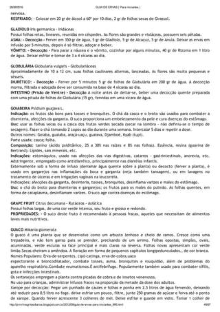 26/08/2016 GUIA DE ERVAS ( Para iniciantes )
http://prmrlinsgritosdiarios.blogspot.com.br/2012/09/guia­de­ervas­para­iniciantes_995.html 49/97
nervosa.
RESFRIADO: ‐ Colocar em 20 gr de álcool a 60º por 10 dias, 2 gr de folhas secas de Girassol.
GLADÍOLO Iris germanica ‐ Iridáceas
Possui folhas retas, lineares, reunidas em céspedes. As flores são grandes e violáceas, possuem seis pétalas.
ASMA: ‐ Decocção ‐ Ferver em 350 gr de água, 5 gr de Gladíolo, 5 gr de Alcaçuz, 5 gr de Anula. Deixar as ervas em
infusão por 5 minutos, depois é só filtrar, adoçar e beber.
VÔMITO: ‐ Decocção ‐ Para parar a náusea e o vômito, cozinhar por alguns minutos, 40 gr de Rizoma em 1 litro
de água. Deixar esfriar e tomar de 3 a 4 xícaras ao dia.
GLOBULÁRIA Globularia vulgaris ‐ Globulariáceas
Aproximadamente de 10 a 12 cm, suas folhas caulinares alternas, lanceadas. As flores são muito pequenas e
sésseis.
DIURÉTICO: ‐ Decocção ‐ Ferver por 5 minutos 5 gr de folhas de Globulária em 200 gr de água. A decocção
morna, filtrada e adoçada deve ser consumida na base de 4 xícaras ao dia.
INTESTINO (Prisão de Ventre) ‐ Decocção A noite antes de deitar‐se, beber uma decocção quente preparada
com uma pitada de folhas de Globulária (15 gr), fervidas em uma xícara de água.
GOIABEIRA Psidium guajava L.
Indicação: os frutos são bons para tosses e bronquites. O chá da casca e o broto são usados para combater a
disenteria, afecções da garganta. O suco proporciona um embelezamento da pele e cura doenças do estômago.
Uso: usar as folhas secas ou a casca dos frutos verdes secada (secar na sombra ‐ não definiu‐se o tempo de
secagem). Fazer o chá tomando 2 copos ao dia durante uma semana. Intercalar 5 dias e repetir a dose.
Outros nomes: Goiaba, guaiaba, araçá‐uaçu, guaiava, Djamboé, Kyab (tupi).
Parte usada: casca; folha.
Composição: tanino (ácido psiditânico, 25 a 30% nas raízes e 8% nas folhas). Essência, resina (guavina de
Bertrand). Lípides, sais minerais, etc.
Indicações: estomáquico, usado nas afecções das vias digestivas, catarros ‐ gastrintestinais, anorexia, etc.
Adstringente, empregado como antidiarréico, principalmente nas diarréias infantis.
Externamente sob a forma de infuso (derramar água quente sobre a planta) ou decocto (ferver a planta), é
usado em gargarejos nas inflamações da boca e garganta (veja também tansagem), ou em lavagens no
tratamento de úlceras e em irrigações vaginais na leucorréia.
Indicações: afecções da garganta, desinteria, tosses, bronquites, desinflama varizes e males do estômago.
Uso: o chá do broto para disenterias e gargarejos; os frutos para os males do pulmão. As folhas quentes, em
forma de cataplasma, desinflamam varizes. O suco age contra doenças do estômago.
GRAPE FRUIT Citrus decumana ‐ Rutáceas ‐ Asiática
Possui folhas largas, de uma cor verde intensa, seu fruto e grosso e redondo.
PROPRIEDADES: ‐ O suco deste fruto é recomendado à pessoas fracas, aqueles que necessitam de alimentos
leves mais nutritivos.
GUACO Mikania glomerata
O guaco é uma planta que se desenvolve como um arbusto lenhoso e cheio de ramos. Cresce como uma
trepadeira, e não tem garras para se prender, precisando de um arrimo. Folhas opostas, simples, ovais,
acuminadas, verde escuras na face principal e mais claras na reversa. Folhas novas apresentam cor verde
limão.Secas cheiram a amêndoa. A floração em forma de pequenos capítulos longipedunculados., de cor branca.
Nomes Populares: Erva‐de‐serpentes, cipó‐catinga, erva‐de‐cobra,uaco
expectorante e broncodilatador, combate tosses, asma, bronquites e rouquidão, além de problemas do
aparelho respiratório.Combate reumatismos.É antifebrífugo. Popularmente também usado para combater sífilis,
gota e infecções intestinais.
Os sertanejos empregam a planta contra picadas de cobra e de insetos venenosos.
No uso para crianças, administrar infusos fracos na proporção da metade da dose dos adultos.
Xarope por decocção: Pegar um punhado de caules e folhas e ponha em 2,5 litros de água fervendo, deixando
até reduzir para 0,5 litro no fogo. deixe esfriar um pouco, filtre, junte 250 gramas de açúcar e ferva até o ponto
de xarope. Quando ferver acrescente 3 colheres de mel. Deixe esfriar e guarde em vidro. Tomar 1 colher de
 