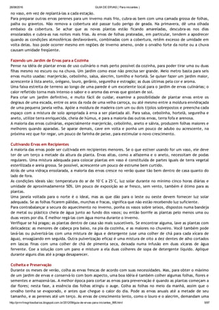 26/08/2016 GUIA DE ERVAS ( Para iniciantes )
http://prmrlinsgritosdiarios.blogspot.com.br/2012/09/guia­de­ervas­para­iniciantes_995.html 5/97
no vaso, em vez de replantá‐las a cada estação.
Para preparar outras ervas perenes para um inverno mais frio, cubra‐as bem com uma camada grossa de folhas,
palha ou gravetos. Não remova a cobertura até passar tudo perigo de geada. Na primavera, dê uma olhada
embaixo da cobertura. Se achar que as novas plantas estão ficando amareladas, descubra‐as nos dias
ensolarados e cubra‐as nas noites mais frias. As ervas de folhas prateadas, em particular, tendem a apodrecer
quando as condições atmosféricas desfavoráveis, combinadas com a cobertura, retêm excesso de umidade em
volta delas. Isso pode ocorrer mesmo em regiões de inverno ameno, onde o orvalho forte da noite ou a chuva
causam umidade freqüente.
Fazendo um Jardim de Ervas para a Cozinha
Pense na idéia de plantar ervas de uso culinário o mais perto possível da cozinha, para poder tirar uma ou duas
flhas mesmo no escuro ou na chuva. Um jardim como esse não precisa ser grande. Meio metro basta para seis
ervas muito usadas: manjericão, cebolinho, salsa, alecrim, tomilho e hortelã. Se quiser fazer um jardim maior,
acrescente à lista aneto, orégano, louro, gerânio, segurelha e estragão; as duas últimas pela cor e aroma.
Uma faixa estreita de terreno ao longo de uma parede é um excelente local para o jardim de ervas culinárias; o
calor refletido torna mais intenso o sabor e o aroma das ervas que gostam de sol.
Para criar um jardim definitivo, e muito fácil de cuidar, examine a possibilidade de plantar ervas entre os
degraus de uma escada, entre os aros da roda de uma velha carroça, ou até mesmo entre a moldura envidraçada
de uma pequena janela velha. Apóie a moldura de madeira com um ou dois tijolos sobrepostos e preencha cada
espaço com a mistura de solo apropriada à erva a ser plantada ali. Para salsa, cebolinha, hortelã, segurelha e
aneto, utilize terra enriquecida, cheia de húmus, e para a maioria das outras ervas, terra fofa e arenosa.
A maioria das ervas culinárias, especialmente manjericão, cebolinho, aneto e sálvia, produzem folhas maiores e
melhores quando aparadas. Se aparar demais, cave em volta e ponha um pouco de adubo ou acrescente, na
próxima vez que for regar, um pouco de farinha de peixe, para estimular o novo crescimento.
Cultivando Ervas em Recipientes
A maioria das ervas pode ser cultivada em recipientes menores. Se o que estiver usando for um vaso, ele deve
ter de um terço a metade da altura da planta. Ervas altas, como a alfazema e o aneto, necessitam de podas
regulares. Uma mistura adequada para colocar plantas em vaso é constituída de partes iguais de terra vegetal
esterilizada e areia grossa. Se possível, acrescente um pouco de estrume bem curtido.
Atrás de uma vidraça ensolarada, a maioria das ervas cresce no verão quase tão bem dentro de casa quanto do
lado de fora.
As condições ideais são: temperatura do ar de 10°C a 25°C, luz solar durante no mínimo cinco horas diárias e
umidade de aproximadamente 50%. Um pouco de exposição ao ar fresco, sem vento, também é ótimo para as
plantas.
Uma janela voltada para o norte é o ideal, mas as que dão para o leste ou oeste devem fornecer luz solar
adequada. Se as folhas ficarem pálidas, murchas e fracas, significa que não estão recebendo luz suficiente.
Para contrabalançar a secura do aquecimento no inverno, ponha os vasos sobre seixos, dispostos numa bandeja
de metal ou plástico cheia de água junto ao fundo dos vasos; ou então borrife as plantas pelo menos uma ou
duas vezes por dia. É melhor regá‐las com água morna durante o inverno.
Verifique se há pragas; as plantas dentro de casa são mais suscetíveis. Se encontrar alguma, lave as plantas com
delicadeza: as menores de cabeça pra baixo, na pia da cozinha, e as maiores no chuveiro. Você também pode
lavá‐las ou pulverizá‐las com uma mistura de água e detergente (use uma colher de chá para cada xícara de
água), enxagüando em seguida. Outra pulverização eficaz é uma mistura de oito a dez dentes de alho cortados
em lascas finas com uma colher de chá de pimenta seca, deixada numa infusão em duas xícaras de água
fervente. Coe a solução com um pano e misture a ela duas colheres de sopa de detergente líquido. Aplique
durante alguns dias até a praga desaparecer.
Colheita e Preservação
Durante os meses de verão, colha as ervas frescas de acordo com suas necessidades. Mas, para obter o máximo
de um jardim de ervas e conservá‐lo com bom aspecto, uma boa idéia é também colher algumas folhas, flores e
sementes e armazená‐las. A melhor época para cortar as ervas para prevervação é quando as plantas começam a
dar flores; nesta fase, a essência das folhas atingiu o auge. Colha as folhas no meio da manhã, assim que o
orvalho tenha se evaporado, e antes que chegue o calor do dia. Pode as ervas anuais até a metade de seu
tamanho, e as perenes até um terço. As ervas de crescimento lento, como o louro e o alecrim, demandam uma
 