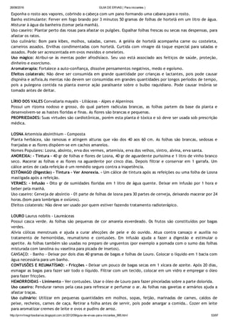 26/08/2016 GUIA DE ERVAS ( Para iniciantes )
http://prmrlinsgritosdiarios.blogspot.com.br/2012/09/guia­de­ervas­para­iniciantes_995.html 53/97
Exponha o rosto aos vapores, cobrindo a cabeça com um pano formando uma cabana para o rosto.
Banho estimulante: Ferver em fogo brando por 3 minutos 50 gramas de folhas de hortelã em um litro de água.
Misturar à água da banheira (tomar pela manhã).
Uso caseiro: Plantar perto das rosas para afastar os pulgões. Espalhar folhas frescas ou secas nas despensas, para
afastar os ratos.
Uso culinário: Bom para kibes, molhos, saladas, carnes. A geléia de hortelã acompanha carne ou costeleta,
carneiros assados. Ervilhas condimentadas com hortelã. Curtida com vinagre dá toque especial para saladas e
assados. Pode ser acrescentada em ovos mexidos e omeletes.
Uso mágico: Atribui‐se às mentas poder afrodisíaco. Seu uso está associado aos feitiços de saúde, proteção,
dinheiro e exorcismo.
Aromaterapia: Fortalece a auto‐confiança, dissolve pensamentos negativos, medo e egoísmo.
Efeitos colaterais: Não deve ser consumida em grande quantidade por crianças e lactantes, pois pode causar
dispnéia e asfixia.As mentas não devem ser consumidas em grandes quantidades por longos períodos de tempo,
pois a pulegona contida na planta exerce ação paralisante sobre o bulbo raquidiano. Pode causar insônia se
tomado antes de deitar.
LÍRIO DOS VALES Convallaria mayalis ‐ Liliáceas ‐ Alpes e Alpeninos
Possui um rizoma nodoso e grosso, do qual partem radículas brancas, as folhas partem da base da planta e
desenvolvem‐se as hastes floridas e finas. As flores são brancas e pequenas.
PROPRIEDADES: Suas virtudes são cardiotônicas, porém esta planta é tóxica e só deve ser usada sob prescrição
médica.
LOSNA Artemisia absinthium ‐ Composta
Planta herbácea, são ramosas e atingem alturas que vão dos 40 aos 60 cm. As folhas são brancas, sedosas e
franjadas e as flores dispõem‐se em cachos amarelos.
Nomes Populares: Losna, absinto, erva dos vermes, artemísia, erva dos velhos, sintro, alvina, erva santa.
ANOREXIA: ‐ Tintura ‐ 40 gr de folhas e flores de Losna, 40 gr de aguardente puríssima e 1 litro de vinho branco
seco. Macerar as folhas e as flores na aguardente por cinco dias. Depois filtrar e conservar em 1 garrafa. Um
cálice antes de cada refeição é um remédio seguro contra a inapetência.
ESTÔMAGO (Digestão) ‐ Tintura ‐ Ver Anorexia. ‐ Um cálice de tintura após as refeições ou uma folha de Losna
mastigada após a refeição.
VERMES: ‐ Infusão ‐ Oito gr de sumidades floridas em 1 litro de água quente. Deixar em infusão por 1 hora e
beber pela manhã.
Uso caseiro: Cerveja de absíntio ‐ 01 parte de folhas de losna para 30 partes de cerveja, deixando macerar por 24
horas.(bom para lombrigas e oxiúros).
Efeitos colaterais: Não deve ser usado por quem estiver fazendo tratamento radioterápico.
LOURO Laurus nobilis ‐ Laureáceas
Possui casca verde. As folhas são pequenas de cor amarela esverdeado. Os frutos são constituídos por bagas
verdes.
Alivia cólicas menstruais e ajuda a curar afecções de pele e do ouvido. Atua contra cansaço e auxilia no
tratamento de hemorróidas, reumatismo e contusões. Em infusão ajuda a fazer a digestão e estimular o
apetite. As folhas também são usadas no preparo de unguentos (por exemplo a pomada com o sumo das folhas
misturada com lanolina ou vaselina para picada de insetos).
CANSAÇO: ‐ Banho ‐ Deixar por dois dias 40 gramas de bagas e folhas de Louro. Colocar o líquido em 1 bacia com
água necessária para um banho.
CONTUSÕES E REUMATÍSMO: ‐ Fricções ‐ Deixar um pouco de bagas secas em 1 xícara de azeite. Após 20 dias,
esmagar as bagas para fazer sair todo o líquido. Filtrar com um tecido, colocar em um vidro e empregar o óleo
para fazer fricções.
HEMORROIDAS ‐ Linimento ‐ Ver contusões. Usar o óleo de Louro para fazer pinceladas sobre a parte dolorida.
Uso caseiro: Pendurar ramos pela casa para refrescar e perfumar o ar. As folhas nas gavetas e armários ajuda a
afastar traças.
Uso culinário: Utilizar em pequenas quantidades em molhos, sopas, feijão, marinadas de carnes, caldos de
peixe, recheios, carnes de caça. Retirar a folha antes de servir, pois pode amargar a comida.. Cozer em leite
para aromatizar cremes de leite e ovos e pudins de arroz.
 