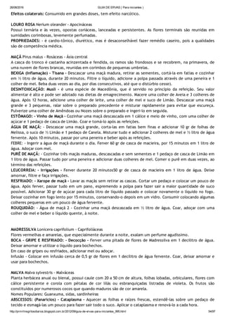 26/08/2016 GUIA DE ERVAS ( Para iniciantes )
http://prmrlinsgritosdiarios.blogspot.com.br/2012/09/guia­de­ervas­para­iniciantes_995.html 54/97
Efeitos colaterais: Consumido em grandes doses, tem efeito narcótico.
LOURO ROSA Nerium oleander ‐ Apocináceas
Possui ternária e às vezes, opostas coriáceas, lanceadas e persistentes. As flores terminais são reunidas em
sumidades corimbosas, levemente perfumadas.
PROPRIEDADES: ‐ é cardio‐tônico, diurético, mas é desaconselhável fazer remédio caseiro, pois a qualidades
são de competência médica.
MAÇÃ Pirus malus ‐ Rosáceas ‐ Ásia central
A casca do tronco é castanha acinzentada e fendida, os ramos são frondosos e se recobrem, na primavera, de
uma nuvem de flores brancas, reunidas em corimbos de pequenas umbrelas.
BEXIGA (Inflamação) ‐ Tisana ‐ Descascar uma maçã madura, retirar as sementes, cortá‐la em fatias e cozinhar
em ½ litro de água, durante 20 minutos. Filtre o líquido, adicione a polpa passada através de uma peneira e 1
colher de mel. Beba duas vezes ao dia, por dias consecutivos, até que o distúrbio cesse).
DESINTOXICAÇÃO: Musli ‐ é uma espécie de Macedônia, que é servido no princípio da refeição. Seu valor
alimentar é alto e pode ser adotado nas dietas de emagrecimento. Macere uma colher de Aveia e 3 colheres de
água. Após 12 horas, adicione uma colher de leite, uma colher de mel e suco de Limão. Descascar uma maçã
grande e 3 pequenas, ralar sobre o preparado precedente e misturar rapidamente para evitar que escureça.
Pulverize uma colher de Amêndoas ou Nozes sobre o preparado e ingeri‐lo em seguida.
ESTÔMAGO: ‐ Vinho de Maçã ‐ Cozinhar uma maçã descascada em 1 cálice e meio de vinho, com uma colher de
açúcar e 1 pedaço de casca de Limão. Coar e tomá‐lo após as refeições.
ÁGUA DE MAÇÃ: ‐ Descascar uma maçã grande, corta‐las em fatias bem finas e adicionar 10 gr de folhas de
Melissa, o suco de ½ Limão e 1 pedaço de Canela. Misturar tudo e adicionar 2 colheres de mel e ½ litro de água
fervente. Após 10 minutos, passar por uma peneira e beber após as refeições.
FEBRE: ‐ Ingerir a água de maçã durante o dia. Ferver 60 gr de casca de macieira, por 15 minutos em 1 litro de
água. Adoçar com mel.
PURÊ DE MAÇÃ: ‐ Cozinhar três maçãs maduras, descascadas e sem sementes e 1 pedaço de casca de Limão em
1 litro de água. Passar tudo por uma peneira e adicionar duas colheres de mel. Comer o purê em duas vezes, ao
término das refeições.
LEUCORREIA: ‐ Irrigações ‐ Ferver durante 20 minutos50 gr de casca de macieira em 1 litro de água. Deixe
amornar, filtre e faça irrigações.
RESFRIADO: ‐ Xarope de maçã ‐ Lavar as maçãs sem retirar as cascas. Cortar um pedaço e colocar um pouco de
água. Após ferver, passar tudo em um pano, espremendo a polpa para fazer sair a maior quantidade de suco
possível. Adicionar 30 gr de açúcar para cada litro de líquido passado e colocar novamente o líquido no fogo.
Deixar cozinhar em fogo lento por 15 minutos, conservando‐o depois em um vidro. Consumir colocando algumas
colheres pequenas em um pouco de água fervente.
ROUQUIDÃO: ‐ Água de maçã 2 ‐ Cozinhar uma maçã descascada em ½ litro de água. Coar, adoçar com uma
colher de mel e beber o líquido quente, à noite.
MADRESSILVA Lonicera caprifolium ‐ Caprifoliáceas
Flores vermelhas e amarelas, que especialmente durante a noite, exalam um perfume agudíssimo.
BOCA ‐ GRIPE E RESFRIADO: ‐ Decocção ‐ Ferver uma pitada de flores de Madressilva em 1 decilitro de água.
Deixar amornar e utilizar o líquido para bochechos.
Em caso de gripes ou resfriados, adicionar mel ou adoçar.
Infusão ‐ Colocar em infusão cerca de 0,5 gr de flores em 1 decilitro de água fervente. Coar, deixar amornar e
usar para bochechos.
MALVA Malva sylvestris ‐ Malváceas
Planta herbácea anual ou bienal, possui caule com 20 a 50 cm de altura, folhas lobadas, orbiculares, flores com
cálice persistente e corola com pétalas de cor lilás ou esbranquiçadas listradas de violeta. Os frutos são
constituídos por numerosos cocos que quando maduros são de cor amarela.
Nomes Populares: Guanxuma, sidas, sardinheiras
ABSCESSOS: (Panarícios) ‐ Cataplasma ‐ Aquecer as folhas e raízes frescas, estendê‐las sobre um pedaço de
tecido e esmagá‐las um pouco para fazer sair todo o suco. Aplicar o cataplasma e renová‐lo a cada hora.
 