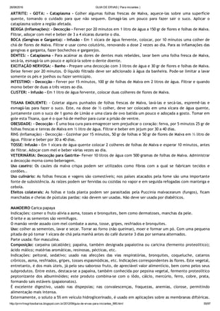 26/08/2016 GUIA DE ERVAS ( Para iniciantes )
http://prmrlinsgritosdiarios.blogspot.com.br/2012/09/guia­de­ervas­para­iniciantes_995.html 55/97
ARTRITE: ‐ GOTA: ‐ Cataplasma ‐ Colher algumas folhas frescas de Malva, aquece‐las sobre uma superfície
quente, tomando o cuidado para que não sequem. Esmagá‐las um pouco para fazer sair o suco. Aplicar o
cataplasma sobre a região afetada.
BEXIGA (Inflamações): ‐ Decocção ‐ Ferver por 20 minutos em 1 litro de água a 150 gr de flores e folhas de Malva.
Filtrar, adoçar com mel e beber de 3 a 4 xícaras durante o dia.
BOCA (Gengivas e Garganta): ‐ Infusão ‐ Em 1 xícara de água fervente, colocar, por 10 minutos uma colher de
chá de flores de Malva. Filtrar e usar como colutório, renovando a dose 2 vezes ao dia. Para as inflamações das
gengivas e garganta, fazer bochechos e gargarejos.
DENTES: ‐ Cataplasma ‐ Para acalmar as dores de dentes mais rebeldes, lavar bem uma folha fresca de Malva,
secá‐la, esmagá‐la um pouco e aplicá‐la sobre o dente doente.
EXCITAÇÃO NERVOSA: ‐ Banho ‐ Prepare uma decocção com 3 litros de água e 30 gr de flores e folhas de Malva.
Deixe ferver por 20 minutos. O líquido filtrado deve ser adicionado à água da banheira. Pode‐se limitar a lavar
somente os pés e joelhos ou fazer semicúpio.
INTESTINO: ‐ Decocção ‐ Ferver por 15 minutos, 100 gr de folhas de Malva em 2 litros de água. Filtrar e quando
morno beber de duas a três vezes ao dia.
CLISTER: ‐ Infusão ‐ Em 1 litro de água fervente, colocar duas colheres de flores de Malva.
TISANA EMOLIENTE: ‐ Coletar alguns punhados de folhas frescas de Malva, lavá‐las e secá‐las, espremê‐las e
esmagá‐las para fazer o suco. Este, na dose de ½ colher, deve ser colocado em uma xícara de água quente,
juntamente com o suco de 1 gomo de Limão e uma clara de ovo batida um pouco e adoçada a gosto. Tomar em
gole esta Tisana, que é o que há de melhor para curar a prisão de ventre.
OBESIDADE: ‐ Decocção ‐ É uma boa cura para emagrecer sem prejudicar o coração: ferva, por 5 minutos 25 gr de
folhas frescas e tenras de Malva em ½ litro de água. Filtrar e beber em jejum por 30 a 40 dias.
RINS (Inflamação) ‐ Decocção ‐ Cozinhar por 15 minutos, 50 gr de folhas e 50 gr de flores de Malva em ½ litro de
água. Filtrar e beber por 30 a 40 dias.
TOSSE: Infusão ‐ Em 1 xícara de água quente colocar 2 colheres de folhas de Malva e esperar 10 minutos, antes
de filtrar. Adoçar com mel e beber várias vezes ao dia.
VETERINÁRIA: Decocção para Gastrite‐ Ferver 10 litros de água com 500 gramas de folhas de Malva. Administrar
a decocção morna como beberagem.
Uso caseiro: Os caules da malva crispa podem ser utilizados como fibras com a qual se fabricam tecidos e
cordões..
Uso culinário: As folhas frescas e vagens são comestíveis; nos países atacados pela fome são uma importante
fonte de subsistência. As raízes podem ser fervidas ou cozidas no vapor e em seguida refogadas com manteiga e
cebola.
Efeitos colaterais: As folhas e toda planta podem ser parasitadas pela Puccinia malvacearum (fungos), ficam
manchadas e cheias de pústulas pardas: não devem ser usadas. Não deve ser usada por diabéticos.
MAMOEIRO Carica papaya
Indicações: comer o fruto alivia a asma, tosses e bronquites, bem como dermatoses, manchas da pele.
O leite e as sementes são vermífugos.
O mamão verde assado com mel combate a asma, tosse, gripes, resfriados e bronquites.
Uso: colher as sementes, lavar e secar. Torrar ao forno (não queimar), moer e formar um pó. Com uma pequena
pitada de pó tomar 1 xícara de chá pela manhã antes do café durante 3 dias por semana alternados.
Parte usada: flor masculina.
Composição: carpaína (alcalóide); papaína, também designada papaiotina ou caricina (fermento proteolítico);
ácido málico; matérias aromáticas, resinosas, pécticas, etc.
Indicações: peitoral, sedativo; usado nas afecções das vias respiratórias, bronquites, coqueluche, catarros
crônicos, asma, resfriados, gripes, tosses espasmódicas, etc. Indicações correspondentes às flores. Este vegetal,
entretanto, é dos mais úteis, já pelo seu saboroso fruto, de apreciável valor alimentício, bem como pelos seus
subprodutos. Entre estes, destaca‐se a papaína, também conhecida por pepsina vegetal, fermento proteolítico
peptonizante dos albuminóides; este produto combina‐se com o iôdo, cálcio, mercúrio, ferro, cobre, prata,
formando sais estáveis (papaionatos).
É excelente digestivo, usado nas dispepsias; nas convalescenças, fraquezas, anemias, clorose, permitindo
alimentação mais intensa.
Externamente, o soluto a 5% em veículo hidroglicerinado, é usado em aplicações sobre as membranas diftéricas.
 