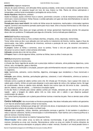 26/08/2016 GUIA DE ERVAS ( Para iniciantes )
http://prmrlinsgritosdiarios.blogspot.com.br/2012/09/guia­de­ervas­para­iniciantes_995.html 57/97
MANJERONA origanum manjerona
Arbusto de caules lenhosos, com delicadas folhas opostas,ovaladas, verde claras e aveludadas na parte de baixo.
As flores formam um pequeno buquê em tons de rosa, branco ou lilás. Planta de climas subtropicais e
temperados, prefere locais ensolarados e protegidos de ventos fortes.
Nomes Populares: Manjerona, amáraco
Usada na inalação, ajuda a eliminar muco e catarro, previnindo a sinusite. o chá de manjerona combate cólicas
mentruais e úlcera estomacal. Folhas frescas e cozidas aplicadas com gaze são boas desinflamadoras no caso de
pancadas, feridas e tumores.
Pomada para muco nasal infantil: Um molho de folhas secas de manjerona, machucadas e misturadas à gordura
vegetal, constitui uma excelente pomada caseira para muco nasal. Unte a mucosa interna duas ou três vezes ao
dia. Guarde na geladeira.
Efeitos colaterais: Altas doses por longos períodos de tempo apresentam hipertensão arterial. Em pequenas
doses não tem problema. É inadequado para água do chimarrão. Contra‐indicada para diabéticos.
MARACUJÁ Passiflora macrocarpa
Indicações: O chá das folhas ou fruto combate diarréias, erisipelas, stress, depressão, hemorróidas.
Tomar várias vezes ao dia o suco adoçado com mel auxilia no tratamento da histeria, insônia, regula o fluxo da
menstruação, mau hálito, problemas de intestinos, estimula a produção de suor. As sementes combatem o
diabete e são vermífugas.
O preparo: Colher as folhas e sementes, secar na sombra. Tomar o chá em goles durante uma semana,
descansar na outra e repetir a dose semanas alternadas.
Indicação: pressão alta e dor de/nos olhos.
O Preparo: fazer o chá de algumas folhas, cozinhar as folhas; lavar os olhos 3 vezes por dia.
MARCELA Achyrocline satureoides
Marcela ou macela é a mesma coisa.
A infusão das flores ingerida de acordo com a prescrição médica é calmante, alivia problemas digestivos, como
cólicas, azia, má digestão, gases e diarréias.
Seus constituintes estimulam a circulação, possuem ação antiinflamatória natural e ajudam a controlar os vírus
no organismo.
Ação: bactericida, calmante, contra diarréias, digestiva, emenagogo (que restabelece o fluxo menstrual) e
antiviral.
Indicação: para cólicas, diarréias, perturbações gástricas, colesterol, é anti inflamatório, elimina as toxinas e
manchas da pele.
Indicada contra a queda de cabelo (utilizo como chá. Em infusão por 10 minutos. Coar e passar três vezes no
cabelo após o banho. Utilize um pote para despejar e outro para captar de volta o chá. Aplique morno. No lugar
de condicionador. Deixa os cabelos meio aloirado. Mescle com outros tipos de chá entre os dias ‐ camomila,
alecrim, babosa, casca de cebola, ...). Estimula a circulação capilar.
O chá das flores é utilizado para clarear cabelos (utilizo por infusão, deixando por dez minutos em um pote
tapado ‐ após a lavagem do cabelo aplico três ou mais vezes sob o cabelo o que dispensa qualquer
condicionador de cabelo).
Uso: tomar banho preparado com a planta para eliminar toxinas e manchas da pele. Para os demais casos utilize
o chá.
Contra indicação: não encontrada na literatura pesquisada. Nas doses indicadas pelo médico até gestantes
e em fase de amamentação podem utilizar‐se da macela.
É uma planta perene, herbácea que atinge até 1,20 metro de altura. A reprodução é por sementes. É uma planta
daninha originária na beira de estradas e no Brasil todo.
Indicada: para congestões, cólicas, diarréias, perturbações nervosas e gastrite. O chá também é sudorífero e
reduz a taxa de colesterol, facilita a menstruação e é antiinflamatório. Fazer banhos com a mesma purifica‐se a
pele de toxinas e manchas brancas.
Para uma xícara de chá colocar no máximo 5 pequenas flores.
Observação: Evite colher ervas na beira de rodovias movimentadas. O gás carbônico proveniente de
motores contamina as ervas com chumbo. Recomenda‐se colher as ervas em média 25 metros distantes da
rodovia. Chumbo provoca alterações no psíquico (afeta a razão/ mental). Chumbo é um metal pesado tóxico e
 