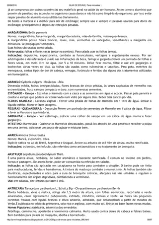 26/08/2016 GUIA DE ERVAS ( Para iniciantes )
http://prmrlinsgritosdiarios.blogspot.com.br/2012/09/guia­de­ervas­para­iniciantes_995.html 58/97
já se comprovou por outras ocorrências seu malefício geral na saúde do ser humano. Assim como o alumínio que
provém de panelas; seu acumulo no organismo causa danos e não há como limpá‐lo do organismo; por isso evite
raspar panelas de alumínio e/ou utilizá‐las diariamente.
De todos a marcela é a melhor para dor de estômago; sempre uso e sempre vi pessoas usarem para dores de
estômago; principalmente depois de refeições pesadas.
MARGARIDINHA Bellis perennis
Nomes: margaridinha, bela‐margarida, margarida‐rasteira, mãe‐de‐família, malmequer‐branca.
A margaridinha possui flores brancas, roxas, rosa, vermelhas ou variegadas, semelhantes a margarida em
miniatura. Se propaga por sementes.
Suas folhas são usadas como salada.
Parte usada: folhas e flores secas (secar na sombra). Para salada usar as folhas tenras.
Indicações: depurativa, expectorante, combate as furunculoses, vertigens e esgotamento nevoso. Por ser
adstringente e desinfetante é usado nas inflamações da boca, faringe e garganta (ferver um punhado de folhas e
flores secas, em meio litro de água, por 5 a 10 minutos. Deixe ficar morno, filtre e use em gargarejos e
bochechos várias vezes no dia). As folhas são usadas como vulnerárias e laxativas. Para gota, metrites da
menopausa, certos tipos de dor de cabeça, verrugas, furúnculo e feridas são alguns dos tratamentos utilizados
em homeopatia.
MARMELO Cydonia vulgaris ‐ Rosáceas ‐ Ásia
Dimensão média, folhas brevipecioladas, flores brancas de cinco pétalas, às vezes salpicadas de vermelho nas
extremidades, fruto carnoso compacto e duro, com numerosas sementes.
ESTÔMAGO ‐ Xarope ‐ Cozinhar o Marmelo com a casca e as sementes em água e açúcar. Passar pela peneira e
coletar o xarope que poderá ser conservado num vidro por alguns dias. Beber dois cálices por dia.
FLORES BRANCAS: ‐ Lavanda Vaginal ‐ Ferver uma pitada de folhas de Marmelo em 1 litro de água. Deixar o
líquido esfriar, filtrar e fazer lavagens.
FISSURAS ‐ QUEIMADURAS: ‐ Decocção Ferver um punhado de sementes de Marmelo em 1 cálice de água. Filtrar
e lavar as fissuras e queimaduras.
GARGANTA: ‐ Xarope ‐ Ver estômago, colocar uma colher de xarope em um cálice de água morna e fazer
gargarejos.
INTESTINO: Marmelada ‐ Cozinhar os Marmelos descascados, passá‐los através de uma peneira e recolher a polpa
em uma terrina. Adicionar um pouco de açúcar e misturar bem.
MARICÁ Mimosa bimucronata
Nomes: Maricá, espinheiro, silva.
Espécie nativa no sul do Brasil, Argentina e Uruguai. Árvore ou arbusto de até 10m de altura, muito ramificada.
Indicações: os brotos, em infusão, são referidos como antiasmáticos e no tratamento de bronquite.
MASTRUÇO Lepidium pseudodidynum Thell.
É uma planta anual, herbácea, de sabor aromático e bastante ramificada. É comum no inverno em jardins,
hortas e pastagens. De aroma forte, pode ser consumida na refeição em saladas.
Indicação: as folhas são aplicadas em cataplasma na fronte para combater a sinusite. O banho pode ser feito
para machucaduras, feridas e hematomas. A tintura do mastruço combate o reumatismo. As folhas também são
diuréticas, expectorantes e úteis para a cura de bronquite crônicas, afecções nas vias urinárias e regulam o
funcionamento dos órgãos digestivos, combatendo a verminose.
Uso: em saladas, em tinturas ou fazer o chá.
MATRICÁRIA Tanacetum parthenium L. Schultz Bip ‐ Chrysanthemum parthenium Bernh
Planta herbácea, vivaz e rústica, atinge até 1,5 metro de altura, com folhas aromáticas, recortadas e verde
amareladas, caule ligeiramente puberulento, estriado, cilíndrico, ramoso e verde. As flores são pequenos
corimbos frouxos com ligulas brancas e disco amarelo, achatado, que desabrocham a partir de meados do
Verão.É cultivada no início da primavera, solo rico e argiloso, com muito sol. Brotos na base fazem novas mudas.
Nomes Populares: Matricária, artemísia dos ervanários
Febrífuga, carminativa, aperiente e levemente calmante. Muito usada contra dores de cabeça e febres baixas.
Bom também para picada de mosquito, abelha e borrachudo.
 