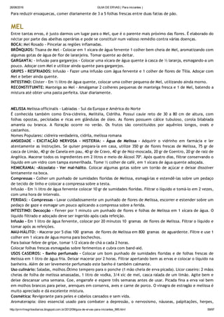 26/08/2016 GUIA DE ERVAS ( Para iniciantes )
http://prmrlinsgritosdiarios.blogspot.com.br/2012/09/guia­de­ervas­para­iniciantes_995.html 59/97
Para reduzir enxaquecas, comer diariamente de 3 a 5 folhas frescas entre duas fatias de pão.
MEL
Entre tantas ervas, é justo darmos um lugar para o Mel, que é o parente mais próximo das flores. É elaborado do
néctar por parte das abelhas operárias e pode se constituir num valioso remédio contra várias doenças.
BOCA: Mel Rosado ‐ Pincelar as regiões inflamadas.
BRÔNQUIOS: Tisana de Mel ‐ Colocar em 1 xícara de água fervente 1 colher bem cheia de Mel, aromatizando com
algumas gotas de água de flor de laranjeira. Tomar quente ao deitar.
GARGANTA: ‐ Infusão para gargarejos ‐ Colocar uma xícara de água quente à casca de ½ laranja, esmagando‐a um
pouco. Adoçar com Mel e utilizar ainda quente para gargarejos.
GRIPES ‐ RESFRIADOS: Infusão ‐ Fazer uma infusão com água fervente e 1 colher de flores de Tília. Adoçar com
Mel e beber ainda quente.
INTESTINO: Clister ‐ Em ½ litro de água quente, colocar uma colher pequena de Mel, utilizando ainda morno.
RECONSTITUINTE: Manteiga ao Mel ‐ Amalgamar 2 colheres pequenas de manteiga fresca e 1 de Mel, batendo a
mistura até obter uma pasta perfeita. Usar diariamente.
MELISSA Melissa officinalis ‐ Labiadas ‐ Sul da Europa e América do Norte
É conhecida também como Erva‐cidreira, Melitéia, Cidrilha. Possui caule reto de 30 a 80 cm de altura, com
folhas opostas, pecioladas e ricas em glândulas de óleo. As flores possuem cálice tubuloso, corola bilabiada
amarela ou branca. A floração ocorre no verão. Os frutos são constituídos por aquênios longos, ovais e
castanhos.
Nomes Populares: cidreira verdadeira, cidrila, melissa romana
ANSIEDADE ‐ EXCITAÇÃO NERVOSA ‐ HISTERIA: ‐ Água de Melissa ‐ Adquirir o vidrinho em farmácia e ler
atentamente as instruções. Se quiser prepara‐la em casa, utilize 350 gr de flores frescas de Melissa, 75 gr de
casca de Limão, 40 gr de Canela em pau, 40 gr de Cravo, 40 gr de Noz‐moscada, 20 gr de Coentro, 20 gr de raiz de
Angélica. Macerar todos os ingredientes em 2 litros e meio de Álcool 70º. Após quatro dias, filtrar conservando o
líquido em um vidro com tampa esmerilhada. Tome ½ colher de café, em 1 xícara de água quente adoçada.
HEMICRANIA: ‐Alcoolato ‐ Ver mal‐hálito. Colocar algumas gotas sobre um torrão de açúcar e deixar dissolver
lentamente na boca.
Compressas ‐ Colher um punhado de sumidades floridas de Melissa, esmagá‐las e estendê‐las sobre um pedaço
de tecido de linho e colocar a compressa sobre a testa.
Infusão ‐ Em ½ litro de água fervente colocar 10 gr de sumidades floridas. Filtrar o líquido e tomá‐lo em 2 vezes,
com uma hora de intervalo.
FERIDAS: ‐ Compressas ‐ Lavar cuidadosamente um punhado de flores de Melissa, escorrer e estender sobre um
pedaço de gaze e esmagar um pouco aplicando a compressa sobre a ferida.
INTESTINO: Decocção ‐ Ferver por 1 minuto um punhado de flores e folhas de Melissa em 1 xícara de água. O
líquido filtrado e adoçado deve ser ingerido após cada refeição.
Infusão ‐ Em 1 litro de água fervente, colocar por 20 minutos 10  gramas  de flores de Melissa. Filtrar o líquido e
tomar após as refeições.
MAU‐HÁLITO: ‐ Macerar por 5 dias 100  gramas  de flores de Melissa em 800  gramas  de aguardente. Filtre e use 1
colher em 1 xícara de água morna para bochechos.
Para baixar febre de gripe, tomar 1/2 xícara de chá a cada 2 horas.
Colocar folhas frescas esmagadas sobre ferimentos e cubra com band‐aid.
USOS CASEIROS: ‐ Banho perfumado ‐ Colocar um bom punhado de sumidades floridas e de folhas frescas de
Melissa em 1 litro de água fria. Deixar macerar por 2 horas. Filtrar apertando bem as ervas e colocar o líquido na
banheira. Além de ser levemente perfumado este banho é também calmante.
Uso culinário: Saladas, molhos.Ótimo tempero para o ponche (1 mão cheia de erva picada). Licor caseiro: 2 mãos
cheias de folha de melissa amassadas, 1 litro de vodka, 3/4 xíc de mel, casca ralada de um limão. Agite bem e
deixe descansar uma semana. Coe, engarrafe e espere três semanas antes de usar. Picada fina a erva vai bem
em molhos brancos para peixe, arenques em conserva, aves e carne de porco. O vinagra de estragão e melissa é
muito apreciado e dá excelente mistura.
Cosmética: Revigorante para peles e cabelos cansados e sem vida.
Aromaterapia: óleo essencial usado para combater a depressão, o nervosismo, náuseas, palpitações, herpes,
 