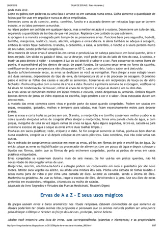 26/08/2016 GUIA DE ERVAS ( Para iniciantes )
http://prmrlinsgritosdiarios.blogspot.com.br/2012/09/guia­de­ervas­para­iniciantes_995.html 6/97
poda mais leve.
Corte os galhos com podeiras ou uma faca e arrume‐os em camadas numa cesta. Colha somente a quantidade de
folhas que for usar em seguida e nunca as deixe empilhadas.
Sementes como as do coentro, aneto, cominho, funcho e a alcaravia devem ser retiradas logo que se tornem
escuras, e os talos comecem a murchar.
As raízes podem ser colhidas em qualquer época, mas a melhor estação é o outono. Desenterre um tufo de raiz,
separando a quantidade de torrões de que vai precisar. Replante com cuidado os que sobrarem.
A secagem é a maneira consagrada pelo tempo de se preservarem ervas. Funciona bem para segurelha, hortelã,
tomilho, manjerona, levistico, louro, alecrim, orégano e erva‐cidreira. A sálvia também se adequa à secagem,
embora às vezes fique bolorenta. O aneto, o cebolinho, a salsa, o cerefólio, o funcho e o louro perdem muito
de seu sabor, sendo preferível congelá‐los.
Uma maneira de secar ervas é amarrá‐las em ramos e pendurá‐las de cabeça para baixo em local quente, seco e
bem arejado. Um sótão ou galpão é ideal, ou se desejar, você pode pô‐las do lado de fora da casa, à sombra, e
trazê‐las para dentro à noite ‐ a secagem à luz do sol destrói o sabor e a cor. Para conservar os ramos livres de
poeira, é aconselhável pô‐los dentro de sacos de papel furados. Se costuma secar ervas no forno da cozinha,
certifique‐se de que a temperatura não ultrapasse os 65°C, caso contrário, todo o sabor será destruído.
Quando suficientemente secas, as ervas se desfazem se você as esmigalhar. Para chegar a esse estágio levam
até duas semanas, dependendo do tipo de erva, da temperatura do ar e do processo de secagem. O próximo
passo é retirar as folhas dos caules e sacudir as sementes. Conserve‐as em recipientes de louça ou de vidro
fechados. Ponha etiquetas com o nome da erva e a data. Durante a primeira semana de estocagem, verifique se
há sinais de condensação. Se houver, retire as ervas do recipiente e seque‐as durante um ou dois dias.
As ervas secas se conservam melhor em locais frescos e escuros, como despensas ou armários. Embora fiquem
bonitas dentro de jarras de vidro expostas na cozinha, logo perdem a cor e o sabor. Ervas estocadas duram um
ano ou mais.
A maioria das ervas conserva cores vivas e grande parte do sabor quando congeladas. Podem ser usadas em
sopas, ensopados, guisados, molhos e tempero para saladas, mas ficam excessivamente moles para decorar
pratos.
Lave as ervas e corte todas as partes sem cor. O aneto, o manjericão e o tomilho conservam melhor o sabor e as
cores quando alvejados antes de congelar (Para alvejar o manjericão, ferva uma panela cheia de água, e com
pinças, mergulhe de uma só vez alguns ramos de ervas na água. Após alguns segundos, retire‐os, sacuda‐os para
eliminar o excesso de água e seque as ervas entre duas toalhas limpas.)
Ponha‐as em sacos plásticos; vede, etiquete e date. Se for congelar somente as folhas, ponha‐as bem abertas
numa assadeira, congele‐as e só depois coloque‐as em sacos plásticos. Caso contrário, elas irão colar umas nas
outras.
Outro método de congelamento consiste em moer as ervas, pô‐las em fôrmas de gelo e enchê‐las de água. Ou
então, pique as ervas no liqüidificador ou processador de alimentos com um pouco de água e depois coloque o
líquido nas fôrmas. Assim que as fôrmas de gelo estiverem congeladas, ponha as pedras de ervas em sacos
plásticos etiquetados.
Ervas congeladas se conservam durante mais de seis meses. Se for usá‐las em pratos quentes, não há
necessidade de descongelar antes de usar.
Manjericão, alecrim, azedinha‐da‐horta e estragão podem ser conservados em óleo e guardados por até nove
meses. Utilize óleo vegetal ou azeite, ou ainda uma mistura dos dois. Ponha uma camada de folhas lavadas e
secas numa jarra de vidro e por cima uma camada de óleo. Alterne as camadas, sendo a última de óleo.
Mantenha na geladeira. Ao usar as folhas, raspe o excesso de óleo, devolvendo‐o à jarra. Use seu óleo de ervas
preferido em escabeches, refogados, churrascos ou molho de saladas.
Adaptado do livro 'Segredos e Virtudes das Plantas Medicinais', Reader's Digest
Ervas de A a Z – E seus usos mágicos
Os gregos usavam ervas e óleos aromáticos nos rituais religiosos. Estavam convencidos de que somente os
deuses poderiam ter criado aromas tão profundos e pensavam que os aromas naturais podiam ser uma ponte
para alcançar o Olimpo e receber as forças dos deuses, proteção, cura e beleza.
Abaixo você encontra uma lista de ervas, suas correspondências (planetas e elementos) e as propriedades
 