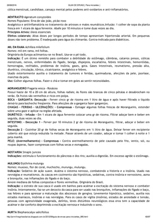26/08/2016 GUIA DE ERVAS ( Para iniciantes )
http://prmrlinsgritosdiarios.blogspot.com.br/2012/09/guia­de­ervas­para­iniciantes_995.html 60/97
cólica menstrual, candidíase, cansaço mental pelos poderes anti‐oxidantes e anti‐inflamatórios.
MENTRASTO Ageratum conyzoides
Nomes Populares: Erva de são joão, picão roxo
Analgésica e antiinflamatória no tratamento de artroses e males reumáticos.Infusão: 1 colher de sopa da planta
fresca em 1 xícara de água fervente. Abafe por 10 minutos e tome duas vezes ao dia.
Princípios Ativos: óleos essenciais
Efeitos colaterais: Altas doses por longos períodos de tempo apresentam hipertensão arterial. Em pequenas
doses não tem problema. É inadequado para água do chimarrão. Contra‐indicada para diabéticos.
MIL EM RAMA Achillea milefolium
Nomes: mil em rama, mil folhas.
Originária da Europa aclimantou‐se no Brasil. Usa‐se o pé todo.
Indicação: É um ótimo remédio para combater a debilidade do estômago, câimbras, catarros presos, cólicas
menstruais, nervos, enfermidades do fígado, bexiga, dispepsia, escarlatina, febres intestinais, hemorróidas,
hemorragias, resfriados, problemas de insônia, gases, gota. Gases intestinais, reumatismo, pressão alta,
diurético, circulação, tônico, cicatrizante, analgésico e febres.
Usado exteriormente auxilia o tratamento de tumores e feridas, queimaduras, afecções da pele, psoríase,
manchas da pela.
Uso: Colher algumas folhas. Fazer o chá e tomar em goles ao sentir necessidades.
MORANGUEIRO Fragaria vesca ‐ Rosácea
Possui haste de 10 a 20 cm de altura, folhas radiais; As flores são brancas de cinco pétalas e desabrocham no
verão. Os frutos são vermelhos e ricos em polpa.
BOCA ‐ GARGANTA: Decocção ‐ Ferver cinco gr de rizoma em 1 litro de água e após haver filtrado o líquido
deixá‐lo para bochecho freqüente. Para afecções de a garganta fazer gargarejos.
CHAGAS ‐ FERIDAS ‐ ULCERAÇÕES: ‐ Compressas ‐ Esmagar algumas folhas frescas de Morangueiro, estender
sobre uma gaze e aplicar na região afetada.
DIURÉTICO: ‐ Infusão ‐ Em 1 xícara de água fervente colocar uma gr de rizoma. Filtrar adoçar bem e beber em
seguida, duas vezes ao dia.
INTESTINO: ‐ Decocção 1 ‐ Ferver por 10 minutos 2 gr de rizoma de Morangueiro, filtrar, adoçar e beber em
seguida.
Decocção 2 ‐ Cozinhar 20 gr de folhas secas de Morangueiro em ½ litro de água. Deixar ferver em recipiente
coberto até que esteja reduzida 1a metade. Passar através de um coador, adoçar e tomar 1 colher à noite e 1
pela manhã.
PELE: (Avermelhamento) ‐ Compressas ‐ Contra avermelhamento de pele causado pelo frio, vento, sol, ou
roupas ásperas, fazer compressas com folhas secas e esmagadas.
MOSTARDA Sinapis juncea
Indicações: estimula o funcionamento do pâncreas e dos rins; auxilia a digestão. Em excesso agride o estômago.
MULUNGU Erythrina mulungu
Nomes: muxoxo, flor de coral, muchocho, murungu, mulungu.
Indicação: Sedativo de ação suave. Acalma o sistema nervoso, combatendo a histeria e a insônia. Usado nas
nevralgias e reumatismos. As cascas em cozimento são hipnóticas, sedativas, contra insônia e nervosismo, asma
e bronquite, nas inflamações do fígado e do baço.
Árvore mediana de folhas compostas e flores vermelhas. Originária do Brasil.
Indicação: o extrato de sua casca é usado em banhos para acalmar a excitação do sistema nervoso e combater
insônia. Internamente, faz‐se um decocto da casca para ser usado nas bronquites, inflamações do fígado e baço,
nas febres e para apressar a maturação dos abscessos de gengiva. Levemente hipnótico, sedativo, auxilia nos
estados maníacos, insônias e nas nevralgias. Para os casos de vigília (insônia), estados de ansiedade e tensão,
pessoas com agressividade exagerada, delírios, leves distúrbios neurológicos essa erva tem a capacidade de
acalmar e dar conforto deprimindo a excitação nervosa e induzindo o sono.
MURTA Blepharocalyx salicifolius
 