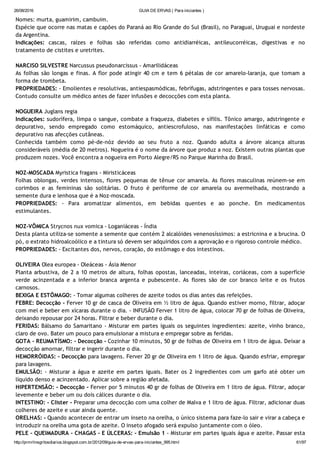 26/08/2016 GUIA DE ERVAS ( Para iniciantes )
http://prmrlinsgritosdiarios.blogspot.com.br/2012/09/guia­de­ervas­para­iniciantes_995.html 61/97
Nomes: murta, guamirim, cambuim.
Espécie que ocorre nas matas e capões do Paraná ao Rio Grande do Sul (Brasil), no Paraguai, Uruguai e nordeste
da Argentina.
Indicações: cascas, raízes e folhas são referidas como antidiarréicas, antileucorréicas, digestivas e no
tratamento de cistites e uretrites.
NARCISO SILVESTRE Narcussus pseudonarcissus ‐ Amarilidáceas
As folhas são longas e finas. A flor pode atingir 40 cm e tem 6 pétalas de cor amarelo‐laranja, que tomam a
forma de trombeta.
PROPRIEDADES: ‐ Emolientes e resolutivas, antiespasmódicas, febrífugas, adstringentes e para tosses nervosas.
Contudo consulte um médico antes de fazer infusões e decocções com esta planta.
NOGUEIRA Juglans regia
Indicações: sudorífera, limpa o sangue, combate a fraqueza, diabetes e sífilis. Tônico amargo, adstringente e
depurativo, sendo empregado como estomáquico, antiescrofuloso, nas manifestações linfáticas e como
depurativo nas afecções cutâneas.
Conhecida também como pé‐de‐nóz devido ao seu fruto a noz. Quando adulta a árvore alcança alturas
consideráveis (média de 20 metros). Nogueira é o nome da árvore que produz a noz. Existem outras plantas que
produzem nozes. Você encontra a nogueira em Porto Alegre/RS no Parque Marinha do Brasil.
NOZ‐MOSCADA Myristica fragans ‐ Miristicáceas
Folhas oblongas, verdes intensos, flores pequenas de tênue cor amarela. As flores masculinas reúnem‐se em
corimbos e as femininas são solitárias. O fruto é periforme de cor amarela ou avermelhada, mostrando a
semente dura e lenhosa que é a Noz‐moscada.
PROPRIEDADES: ‐ Para aromatizar alimentos, em bebidas quentes e ao ponche. Em medicamentos
estimulantes.
NOZ‐VÔMICA Strycnos nux vomica ‐ Loganiáceas ‐ Índia
Desta planta utiliza‐se somente a semente que contém 2 alcalóides venenosíssimos: a estricnina e a brucina. O
pó, o extrato hidroalcoólico e a tintura só devem ser adquiridos com a aprovação e o rigoroso controle médico.
PROPRIEDADES: ‐ Excitantes dos, nervos, coração, do estômago e dos intestinos.
OLIVEIRA Olea europea ‐ Oleáceas ‐ Ásia Menor
Planta arbustiva, de 2 a 10 metros de altura, folhas opostas, lanceadas, inteiras, coriáceas, com a superfície
verde acinzentada e a inferior branca argenta e pubescente. As flores são de cor branco leite e os frutos
carnosos.
BEXIGA E ESTÔMAGO: ‐ Tomar algumas colheres de azeite todos os dias antes das refeições.
FEBRE: Decocção ‐ Ferver 10 gr de casca de Oliveira em ½ litro de água. Quando estiver morno, filtrar, adoçar
com mel e beber em xícaras durante o dia. ‐ INFUSÃO Ferver 1 litro de água, colocar 70 gr de folhas de Oliveira,
deixando repousar por 24 horas. Filtrar e beber durante o dia.
FERIDAS: Bálsamo do Samaritano ‐ Misturar em partes iguais os seguintes ingredientes: azeite, vinho branco,
claro de ovo. Bater um pouco para emulsionar a mistura e empregar sobre as feridas.
GOTA ‐ REUMATÍSMO: ‐ Decocção ‐ Cozinhar 10 minutos, 50 gr de folhas de Oliveira em 1 litro de água. Deixar a
decocção amornar, filtrar e ingerir durante o dia.
HEMORRÓIDAS: ‐ Decocção para lavagens. Ferver 20 gr de Oliveira em 1 litro de água. Quando esfriar, empregar
para lavagens.
EMULSÃO: ‐ Misturar a água e azeite em partes iguais. Bater os 2 ingredientes com um garfo até obter um
líquido denso e acinzentado. Aplicar sobre a região afetada.
HIPERTENSÃO: ‐ Decocção ‐ Ferver por 5 minutos 40 gr de folhas de Oliveira em 1 litro de água. Filtrar, adoçar
levemente e beber um ou dois cálices durante o dia.
INTESTINO: ‐ Clister ‐ Preparar uma decocção com uma colher de Malva e 1 litro de água. Filtrar, adicionar duas
colheres de azeite e usar ainda quente.
ORELHAS: ‐ Quando acontecer de entrar um inseto na orelha, o único sistema para faze‐lo sair e virar a cabeça e
introduzir na orelha uma gota de azeite. O inseto afogado será expulso juntamente com o óleo.
PELE ‐ QUEIMADURA ‐ CHAGAS ‐ E ÚLCERAS: ‐ Emulsão 1 ‐ Misturar em partes iguais água e azeite. Passar esta
 