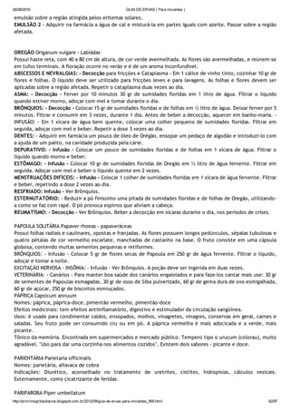 26/08/2016 GUIA DE ERVAS ( Para iniciantes )
http://prmrlinsgritosdiarios.blogspot.com.br/2012/09/guia­de­ervas­para­iniciantes_995.html 62/97
emulsão sobre a região atingida pelos eritemas solares.
EMULSÃO 2 ‐ Adquirir na farmácia a água de cal e misturá‐la em partes iguais com azeite. Passar sobre a região
afetada.
OREGÃO Origanum vulgare ‐ Labiádas
Possui haste reta, com 40 a 80 cm de altura, de cor verde avermelhada. As flores são avermelhadas, e reúnem‐se
em tufos terminais. A floração ocorre no verão e é de um aroma inconfundível.
ABSCESSOS E NEVRALGIAS: ‐ Decocção para fricções e Cataplasma ‐ Em 1 cálice de vinho tinto, cozinhar 10 gr de
flores e folhas. O líquido deve ser utilizado para fricções leves e para lavagens. As folhas e flores devem ser
aplicadas sobre a região afetada. Repetir o cataplasma duas vezes ao dia.
ASMA: ‐ Decocção ‐ Ferver por 10 minutos 30 gr de sumidades floridas em 1 litro de água. Filtrar o líquido
quando estiver morno, adoçar com mel e tomar durante o dia.
BRÔNQUIOS: ‐ Decocção ‐ Colocar 15 gr de sumidades floridas e de folhas em ½ litro de água. Deixar ferver por 5
minutos. Filtrar e consumir em 3 vezes, durante 1 dia. Antes de beber a decocção, aquecer em banho‐maria. ‐
INFUSÃO: ‐ Em 1 xícara de água bem quente, colocar uma colher pequena de sumidades floridas. Filtrar em
seguida, adoçar com mel e beber. Repetir a dose 3 vezes ao dia.
DENTES: ‐ Adquirir em farmácia um pouco de óleo de Orégão, ensopar um pedaço de algodão e introduzi‐lo com
a ajuda de um palito, na cavidade produzida pela cárie.
DEPURATIVO: ‐ Infusão ‐ Colocar um pouco de sumidades floridas e de folhas em 1 xícara de água. Filtrar o
líquido quando morno e beber.
ESTÔMAGO: ‐ Infusão ‐ Colocar 10 gr de sumidades floridas de Oregão em ½ litro de água fervente. Filtrar em
seguida. Adoçar com mel e beber o líquido quente em 2 vezes.
MENSTRUAÇÕES DIFÍCEIS: ‐ Infusão ‐ Colocar 1 colher de sumidades floridas em 1 xícara de água fervente. Filtrar
e beber, repetindo a dose 2 vezes ao dia.
RESFRIADO: Infusão ‐ Ver Brônquios.
ESTERNUTATÓRIO: ‐ Reduzir a pó finíssimo uma pitada de sumidades floridas e de folhas de Oregão, utilizando‐
a como se faz com rapé. O pó provoca espirros que aliviam a cabeça.
REUMATÍSMO: ‐ Decocção ‐ Ver Brônquios. Beber a decocção em xícaras durante o dia, nos períodos de crises.
PAPOULA SOLITÁRIA Papaver rhoeas ‐ papaveráceas
Possui folhas radiais e caulinares, opostas e franjadas. As flores possuem longos pedúnculos, sépalas tubulosas e
quatro pétalas de cor vermelho escarlate, manchadas de castanho na base. O fruto consiste em uma cápsula
globosa, contendo muitas sementes pequenas e retiformes.
BRÔNQUIOS: ‐ Infusão ‐ Colocar 5 gr de flores secas de Papoula em 250 gr de água fervente. Filtrar o líquido,
adoçar e tomar a noite.
EXCITAÇÃO NERVOSA ‐ INSÔNIA: ‐ Infusão ‐ Ver Brônquios. A poção deve ser ingerida em duas vezes.
VETERINÁRIA: ‐ Canários ‐ Para manter boa saúde dos canários engaiolados e para faze‐los cantar mais use: 30 gr
de sementes de Papoulas esmagadas, 30 gr de osso de Siba pulverizado, 60 gr de gema dura de ovo esmigalhada,
60 gr de açúcar, 250 gr de biscoitos esmiuçados.
PÁPRICA Capsicum annuum
Nomes: páprica, páprica‐doce, pimentão vermelho, pimentão‐doce
Efeitos medicinais: tem efeitos antiinflamatório, digestivo e estimulador da circulação sangüínea.
Usos: é usado para condimentar caldos, ensopados, molhos, vinagretes, vinagres, conservas em geral, carnes e
saladas. Seu fruto pode ser consumido cru ou em pó. A páprica vermelha é mais adocicada e a verde, mais
picante.
Tônico da memória. Encontrada em supermercados e mercado público. Tempero tipo o urucum (colorau), muito
agradável. "Uso para dar uma corzinha nos alimentos cozidos". Existem dois sabores ‐ picante e doce.
PARIENTÁRIA Parietaria officinalis
Nomes: parietária, alfavaca de cobra
Indicações: Diurético, aconselhado no tratamento de uretrites, cistites, hidropisias, cálculos vesicais.
Externamente, como cicatrizante de feridas.
PARIPAROBA Piper umbellatum
 