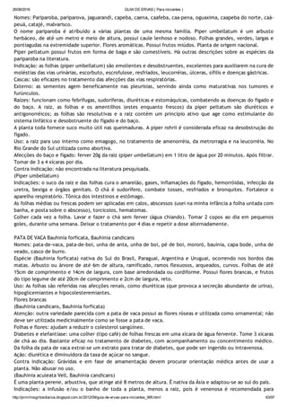 26/08/2016 GUIA DE ERVAS ( Para iniciantes )
http://prmrlinsgritosdiarios.blogspot.com.br/2012/09/guia­de­ervas­para­iniciantes_995.html 63/97
Nomes: Pariparoba, pariparova, jaguarandi, capeba, caena, caafeba, caa‐pena, oguaxima, caapeba do norte, caá‐
peuá, catajé, malvarisco.
O nome pariparoba é atribuído a várias plantas de uma mesma família. Piper umbellatum é um arbusto
herbáceo, de até um metro e meio de altura, possui caule lenhoso e nodoso. Folhas grandes, verdes, largas e
pontiagudas na extremidade superior. Flores aromáticas. Possui frutos miúdos. Planta de origem nacional.
Piper peltatum possui frutos em forma de baga e são comestíveis. Há outras descrições sobre as espécies da
pariparoba na literatura.
Indicação: as folhas (piper umbellatum) são emolientes e desobstruentes, excelentes para auxiliarem na cura de
moléstias das vias urinárias, escorbuto, escrofulose, resfriados, leucorréias, úlceras, sífilis e doenças gástricas.
Cascas: são eficazes no tratamento das afecções das vias respiratórias.
Externo: as sementes agem beneficamente nas pleurisias, servindo ainda como maturativas nos tumores e
furúnculos.
Raízes: funcionam como febrífugas, sudoríferas, diuréticas e estomáquicas, combatendo as doenças do fígado e
do baço. A raiz, as folhas e os amentilhos (estes enquanto frescos) da piper peltatum são diuréticos e
antigonorréicos; as folhas são resolutivas e a raiz contém um princípio ativo que age como estimulante do
sistema linfático e desobstruente do fígado e do baço.
A planta toda fornece suco muito útil nas queimaduras. A piper rohrii é considerada eficaz na desobstrução do
fígado.
Uso: a raiz para uso interno como emagogo, no tratamento de amenorréia, da metrorragia e na leucorréia. No
Rio Grande do Sul utilizada como abortiva.
Afecções do baço e fígado: ferver 20g da raiz (piper umbellatum) em 1 litro de água por 20 minutos. Após filtrar.
Tomar de 3 a 4 xícaras por dia.
Contra indicação: não encontrada na literatura pesquisada.
(Piper umbellatum)
Indicações: o suco da raiz e das folhas cura o amarelão, gases, inflamações do fígado, hemorróidas, infecção da
uretra, bexiga e órgãos genitais. O chá é sudorífero, combate tosses, resfriados e bronquites. Fortalece o
aparelho respiratório. Tônica dos intestinos e estômago.
As folhas médias ou frescas podem ser aplicadas em calos, abscessos (usei na minha infância a folha untada com
banha, e posta sobre o abscesso), torcicolos, hematomas.
Colher cada vez a folha. Lavar e fazer o chá sem ferver (água chiando). Tomar 2 copos ao dia em pequenos
goles, durante uma semana. Deixar o tratamento por 4 dias e repetir a dose alternadamente.
PATA DE VACA Bauhinia forficata, Bauhinia candicans
Nomes: pata‐de‐vaca, pata‐de‐boi, unha de anta, unha de boi, pé de boi, mororó, bauínia, capa bode, unha de
veado, casco de burro.
Espécie (Bauhinia forficata) nativa do Sul do Brasil, Paraguai, Argentina e Uruguai, ocorrendo nos bordos das
matas. Arbusto ou árvore de até 6m de altura, ramificado, ramos flexuosos, arqueados, curvos. Folhas de até
15cm de comprimento e 14cm de largura, com base arredondada ou cordiforme. Possui flores brancas, e frutos
do tipo legume de até 20cm de comprimento e 2cm de largura, reto.
Uso: As folhas são referidas nas afecções renais, como diuréticas (que provoca a secreção abundante de urina),
hipoglicemiantes e hipocolesteremiantes.
Flores brancas
(Bauhinia candicans, Bauhinia forficata)
Atenção: outra variedade parecida com a pata de vaca possui as flores róseas e utilizada como ornamental; não
deve ser utilizada medicinalmente como se fosse a pata de vaca.
Folhas e flores: ajudam a reduzir o colesterol sangüíneo.
Diabetes e elefantíase: uma colher (tipo café) de folhas frescas em uma xícara de água fervente. Tome 3 xícaras
de chá ao dia. Bastante eficaz no tratamento de diabetes, com acompanhamento ou concentimento médico.
Da folha da pata de vaca extrai‐se um extrato para tratar de diabetes, que pode ser ingerido ou intravenosa.
Ação: diurética e diminuidora da taxa de açúcar no sangue.
Contra indicação: Grávidas e em fase de amamentação devem procurar orientação médica antes de usar a
planta. Não abusar no uso.
(Bauhinia aculeata Vell, Bauhinia candicans)
É uma planta perene, arbustiva, que atinge até 8 metros de altura. É nativa da Ásia e adaptou‐se ao sul do país.
Indicações: a infusão e/ou o banho de toda a planta, menos a raiz, pois é venenosa é recomendada para
 