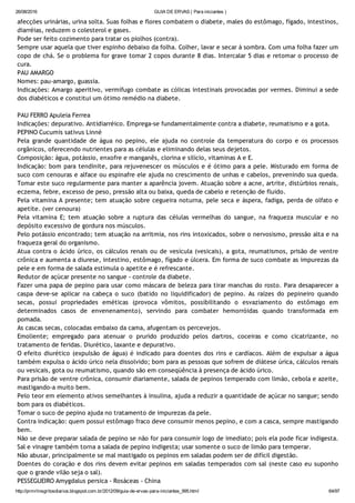 26/08/2016 GUIA DE ERVAS ( Para iniciantes )
http://prmrlinsgritosdiarios.blogspot.com.br/2012/09/guia­de­ervas­para­iniciantes_995.html 64/97
afecções urinárias, urina solta. Suas folhas e flores combatem o diabete, males do estômago, fígado, intestinos,
diarréias, reduzem o colesterol e gases.
Pode ser feito cozimento para tratar os piolhos (contra).
Sempre usar aquela que tiver espinho debaixo da folha. Colher, lavar e secar à sombra. Com uma folha fazer um
copo de chá. Se o problema for grave tomar 2 copos durante 8 dias. Intercalar 5 dias e retomar o processo de
cura.
PAU AMARGO
Nomes: pau‐amargo, guassia.
Indicações: Amargo aperitivo, vermífugo combate as cólicas intestinais provocadas por vermes. Diminui a sede
dos diabéticos e constitui um ótimo remédio na diabete.
PAU FERRO Apuleia Ferrea
Indicações: depurativo. Antidiarréico. Emprega‐se fundamentalmente contra a diabete, reumatismo e a gota.
PEPINO Cucumis sativus Linné
Pela grande quantidade de água no pepino, ele ajuda no controle da temperatura do corpo e os processos
orgânicos, oferecendo nutrientes para as células e eliminando delas seus dejetos.
Composição: água, potássio, enxofre e manganês, clorina e silício, vitaminas A e E.
Indicação: bom para tendinite, para rejuvenescer os músculos e é ótimo para a pele. Misturado em forma de
suco com cenouras e alface ou espinafre ele ajuda no crescimento de unhas e cabelos, prevenindo sua queda.
Tomar este suco regularmente para manter a aparência jovem. Atuação sobre a acne, artrite, distúrbios renais,
eczema, febre, excesso de peso, pressão alta ou baixa, queda de cabelo e retenção de fluido.
Pela vitamina A presente; tem atuação sobre cegueira noturna, pele seca e áspera, fadiga, perda de olfato e
apetite. (ver cenoura)
Pela vitamina E; tem atuação sobre a ruptura das células vermelhas do sangue, na fraqueza muscular e no
depósito excessivo de gordura nos músculos.
Pelo potássio encontrado; tem atuação na arritmia, nos rins intoxicados, sobre o nervosismo, pressão alta e na
fraqueza geral do organismo.
Atua contra o ácido úrico, os cálculos renais ou de vesícula (vesicais), a gota, reumatismos, prisão de ventre
crônica e aumenta a diurese, intestino, estômago, fígado e úlcera. Em forma de suco combate as impurezas da
pele e em forma de salada estimula o apetite e é refrescante.
Redutor de açúcar presente no sangue ‐ controle da diabete.
Fazer uma papa de pepino para usar como máscara de beleza para tirar manchas do rosto. Para desaparecer a
caspa deve‐se aplicar na cabeça o suco (batido no liquidificador) de pepino. As raízes do pepineiro quando
secas, possui propriedades eméticas (provoca vômitos, possibilitando o esvaziamento do estômago em
determinados casos de envenenamento), servindo para combater hemorróidas quando transformada em
pomada.
As cascas secas, colocadas embaixo da cama, afugentam os percevejos.
Emoliente; empregado para atenuar o prurido produzido pelos dartros, coceiras e como cicatrizante, no
tratamento de feridas. Diurético, laxante e depurativo.
O efeito diurético (expulsão de água) é indicado para doentes dos rins e cardíacos. Além de expulsar a água
também expulsa o ácido úrico nela dissolvido; bom para as pessoas que sofrem de diátese úrica, cálculos renais
ou vesicais, gota ou reumatismo, quando são em conseqüência à presença de ácido úrico.
Para prisão de ventre crônica, consumir diariamente, salada de pepinos temperado com limão, cebola e azeite,
mastigando‐a muito bem.
Pelo teor em elemento ativos semelhantes à insulina, ajuda a reduzir a quantidade de açúcar no sangue; sendo
bom para os diabéticos.
Tomar o suco de pepino ajuda no tratamento de impurezas da pele.
Contra indicação: quem possui estômago fraco deve consumir menos pepino, e com a casca, sempre mastigando
bem.
Não se deve preparar salada de pepino se não for para consumir logo de imediato; pois ela pode ficar indigesta.
Sal e vinagre também torna a salada de pepino indigesta; usar somente o suco de limão para temperar.
Não abusar, principalmente se mal mastigado os pepinos em saladas podem ser de difícil digestão.
Doentes do coração e dos rins devem evitar pepinos em saladas temperados com sal (neste caso eu suponho
que o grande vilão seja o sal).
PESSEGUEIRO Amygdalus persica ‐ Rosáceas ‐ China
 