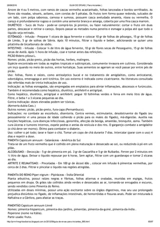 26/08/2016 GUIA DE ERVAS ( Para iniciantes )
http://prmrlinsgritosdiarios.blogspot.com.br/2012/09/guia­de­ervas­para­iniciantes_995.html 65/97
Árvore de 4 ou 5 metros, com ramos de cascas vermelho acastanhado, folhas lanceadas e bordos serrilhados. As
flores são rosadas, sésseis, axilares, com corolas de 5 pétalas. Os frutos tem forma quase redonda, sulcados de
um lado, com polpa saborosa, carnosa e sumosa, possuem casca aveludada amarela, rósea ou vermelha. O
caroço é profundamente rugoso e contém uma semente branca e amarga, coberta por uma fina casca marrom.
DIURÉTICO: ‐ Suco de fruta ‐ pode‐se comprá‐los já prontos, ou fazer naturalmente: cortar o fruto em duas
partes, descascar e retirar o caroço. Depois passar as metades numa peneira e esmagar a polpa até que todo o
líquido seja retirado.
ESTÔMAGO: ‐ Infusão ‐ Preparar 1 xícara de água fervente e colocar 10 gr de folhas de pêssegos, 15 gr de folhas
de Limão, 5 gr de solhas de Sálvia. Após 10 minutos, filtrar o líquido e beber, adicionando se quiser uma
pitatinha de bicarbonato de sódio.
INTESTINO: ‐ Infusão ‐ Colocar ¾ de litro de água fervente, 10 gr de flores secas de Pessegueiro, 15 gr de folhas
secas de Avelã. Após ½ hora de infusão, coar e tomar antes das refeições.
PICÃO Bidens pilosa L.
Nomes: picão, picão‐preto, picão das hortas, herbes, malingres.
Espécie encontrada em todas as regiões tropicais e subtropicais, comumente invasora em cultivos. Considerada
um inço quando no meio de outros, entre hortaliças. Suas sementes se agarram se você passar por entre pés de
picão.
Uso: folhas, flores e raízes, como antisséptico bucal e no tratamento de amigdalites, como anticatarral,
odontálgica, emenagoga e anti‐ictérica. Em uso externo é indicada como cicatrizante. Na literatura consultada
são referidas mais de trinta indicações de uso.
Indicação: as folhas esmagadas, são empregadas em emplastos para aliviar inflamações, abscessos e furúnculos.
Também é recomendada como hepático, diurético, antifebril e antigripal.
Como hepático, diurético, antigripal e antifebril: pegue 10 folhinhas verdes e ferva em meio litro de água.
Filtre, e beba 1 a 3 xícaras pequenas ao dia.
Contra indicação: doses elevadas podem ser tóxicas.
(Kerneria dubia Cass.)
Outros nomes: picão, picão‐preto, fura‐capa (Pernambuco).
Indicações: no combate ao escorbuto, disenteria. Contra vermes, estimulante, desobstruente do fígado (eu
pessoalmente vi uma pessoa de idade colhendo o picão para os males do fígado), má‐digestão. Auxilia nas
funções hepáticas, cura doenças infecciosas, gonorréia, afecção da bexiga, amarelão, bronquite, asma. Também
cura úlceras e tumores internos, expele pedras e areias da vesícula e dos rins. O gargarejo combate a amigdalite
(o chá deve ser morno). Ótimo para combater o diabete.
Uso: colher o pé todo; lavar e fazer o chá. Tomar um copo de chá durante 7 dias. Intercalar (parar com o uso) 4
dias e repetir a dose.
PIMENTA Capsicum annuum ‐ Salanáceas ‐ América do Sul
Trata‐se de um fruto vermelho que é colhido em plena maturação e dessecado ao sol, ou reduzindo à pó em um
pilão.
ALCOOLISMO: ‐ Decocção ‐ 5 gr de pimenta em pó. 3 gr de Cascarilha e 5 gr de Ruibarbo. Ferver por 2 minutos em
½ litro de água. Deixar o líquido repousar por 6 horas. Sem agitar, filtrar com um guardanapo e tomar 2 xícaras
ao dia.
ARTRITE E REUMATISMO: ‐ Pinceladas ‐ Em 100 gr de álcool 60o , colocar em infusão 6 pimentas vermelhas, por
cerca de 2 dias. Filtrar e pincelar o líquido nas regiões atingidas.
PIMENTA DO REINO Piper nigrum ‐ Pipiráceas ‐ Índia Oriental
Planta arbustiva, possui raízes negras e fibrisas, folhas alternas e ovaladas, reunidas em espigas, frutos
pequenos em drupa. Os grãos são colhidos ainda verdes e dessecados ao ar, tornando‐se enrugados e escuros,
sendo vendidos como Pimenta do Reino.
Utilizadas em doses mínimas, possui uma ação excitante sobre os órgãos digestivos, mas seu uso prolongado
prejudica distúrbios no fígado, de inflamações intestinais, de hemorróidas e fissuras anais. Pode ser misturada à
Naftalina e a Cânfora, para afastar as traças.
PIMENTÃO Capsicum annuum Linné
Nomes: pimenta‐hispanicum, pimenta‐dos‐jardins, pimentão, pimenta‐da‐guiné, pimenta‐da‐índia .
Peperone (nome na Itália).
Parte usada: fruto.
 