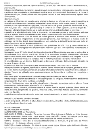 26/08/2016 GUIA DE ERVAS ( Para iniciantes )
http://prmrlinsgritosdiarios.blogspot.com.br/2012/09/guia­de­ervas­para­iniciantes_995.html 66/97
Composição: capsaicina, capsicina, capsicol (essência). Um óleo fixo. Uma matéria corante. Matérias resinosas,
protéicas, etc.
Indicações: antiflogístico, rubefaciente, resolutivo; usado como estimulante estomacal, como específico contra
o enjôo do mar; empregado na incontinência urinária; como anti‐hemorroidal. Externamente, a tintura é
aplicada em fricções contra o reumatismo; esta planta constitui a base medicamentosa dos algodões ditos
"termogêneos".
(Capsicum annuum)
As espécies se diferenciam em tamanho, cor e pelo teor e classe do seu princípio ativo, a picante capsaicina. A
variedade de frutos pequenos, vermelhos, malaguentas, possui um sabor muito picante como o da pimenta.
Composição: das bagas vermelhas e pequenas, isolou‐se: capsaicina, grande quantidade de vitamina C e P e,
além disso, alfa e beta ‐ caroteno (provitaminas A). As sementes não contém capsaicina. As cinzas atingem 8%.
O que da o sabor picante ao pimentão são as partes brancas internas, onde se localizam as sementes.
A capsaicina, a substância picante, irrita as terminações nervosas das mucosas, e pode provocar, pela sua
aplicação repetida, intensa e duradoura anestesia perante numerosas substâncias químicas irritantes.
Indicações: a capsaicina é usada em ardores das úlceras gástricas e duodenais como remédio. O pimentão é
empregado na cura de emagrecimento e dores causadas por úlceras. Atua desinfetando as mucosas bucal e do
estômago; no intestino destrói os germes patógenos sem prejudicar as colibactérias normais, que muito se
podem favorecer na sua função e desenvolvimento.
Usam‐se os frutos maduros e secos, pulverizados em quantidades de 0,05 ‐ 0,05 g, como estomacais e
carminativos. O pó emprega‐se como emplastro como resolutivo (que atua sem hiperemia), no reumatismo e
nas pleurisias.
Como gargarejo usar 1/2 colher de café de tintura de pimentão a 10% num copo de água, para as anginas. Usar a
tintura feita de frutos maduros e secos para diátese úrica, reumatismo, nevralgias e hemorróidas, e às vezes
usam‐se esta tintura como remédio nas inflamações dos ouvidos (otite média) e nas faringites. O suco
espremido do pimentão fresco pode usar‐se na dose de 10‐15 ml para excitar e esvaziar a vesícula biliar.
Os pimentões doces são um alimento dietético para os doentes do estômago e do intestino, com alterações na
formação de sucos e ácidos.
O pimentão picante (foto da malagueta) pode ser usado nos alimentos como substituto da pimenta.
Indicações: excitante e digestivo, sobretudo os picantes. Ótimos no combate às dispepsias, gastrites e prisão‐
de‐ventre. Destroem germes intestinais sem prejudicar a flora bacteriana normal e desinfetam a mucosa bucal e
gástrica. Também são utilizados como descongestionantes nas hemorróidas e revulsivos no reumatismo e
pleurisias.
Contra‐indicações: em doses elevadas pode causar taquicardia e aumento de pressão arterial.
Indicações: ajuda e acelera a cicatrização de feridas (cirúrgicas e não cirúrgicas). Controla os níveis de colesterol
sanguíneo dentro de um ótimo padrão de normalidade.
Rico em fitobioquímicos, como os ácidos clorogênicos e Coumaric, preventivos contra o câncer. E uma
excelente fonte de betacaroteno, vitamina C e silício, vitamina A.
Indicações: artrite, circulação, distúrbios cardíacos e visuais, doenças de pele, queda de cabelo, câncer de
mama, leucemia, sangramento nas gengivas, dores nas juntas, ferimentos, fraturas, equimoses, corrimento
nasal e má digestão.
A parte interna do pimentão não precisa ser retirada (somente as sementes se quiser), pois não é tão picante.
PINHEIRO SILVESTRE Pinus sylvestris ‐ Pináceas
A árvore atinge de 25 a 30 metros de altura. Possui uma copa densa, elegante e esbelta. As folhas são aciculadas
e as pinhas adornam durante o verão.
BEXIGA: ­ Ver Cistite.
MEL DE PINHEIRO: Ver Intestino
XAROPE DE PINHEIRO: Ver Reumatismo.
BRÔNQUIOS  E  TOSSE:  ­  Decocção  ­  Ferver  por  2  minutos  35  gr  de  brotos  de  Pinheiro  em  1  litro  de  água.
Quando estiver morno, filtrar e tomar 1 colher a cada 2 horas. ­ INFUSÃO ­ Ferver 1 litro de água, colocar 30 gr
de brotos de Pinheiro Silvestre, deixar amornar, filtrar, adoçar com mel e tomar durante o dia.
CISTITE:  ­  Decocção  ­  Tomar  de  3  a  6  xícaras  obtidas  fervendo  por  2  minutos,  40  gr  de  brotos  de  Pinheiro
Silvestre, em 1 litro de água e adoçada com mel.
DIURÉTICO: ­ Cerveja de Pinheiro ­ Em 1 litro de cerveja branca, colocar 60 gr de brotos de Pinheiro Silvestre,
 