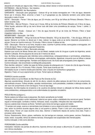 26/08/2016 GUIA DE ERVAS ( Para iniciantes )
http://prmrlinsgritosdiarios.blogspot.com.br/2012/09/guia­de­ervas­para­iniciantes_995.html 67/97
deixando em infusão por alguns dias. Filtrar a cerveja, deixar clarear e tomar durante o dia.
ESTÔMAGO: ­ Mel de Pinheiro ­ Ver Intestino.
XAROPE DE PINHEIRO: Ver Reumatismo.
GARGANTA: ­ Decocção para gargarejos ­ Colocar 40 gr de brotos esmagados em 1 litro de água, deixando
ferver  por  2  minutos,  filtrar,  amornar,  e  fazer  7  ou  8  gargarejos  ao  dia,  bebendo  também  uma  colher  desta
decocção a cada 4 horas.
GOTA: ­ Decocção ­ Ferver 1 litro de água, por 20 minutos, com 50 gr de folhas de Pinheiro Silvestre. Filtrar e
beber durante o dia.
INTESTINO: ­ Mel de Pinheiro ­ Ferver por 2 horas, 800 gr de brotos de Pinheiro Silvestre em 2 litros de água.
Filtrar líquido, adicionar 600 gr de mel e ferver tudo até obter uma consistência de xarope. Tomar 1 colher, 3
vezes ao dia.
LEUCORRÉIA:  ­  Infusão  ­  Colocar  em  1  litro  de  água  fervente  50  gr  de  broto  de  Pinheiro.  Filtrar  e  fazer
irrigações todos os dias.
REUMATISMO: ­ Decocção ­ Ver Gota.
XAROPE DE PINHEIRO: ­ 100 gr de broto de Pinheiro Silvestre, 100 gr de álcool 60o , 1 litro de água, 800 gr de
açúcar.  Macerar  os  brotos  no  álcool  por  4  dias,  colocar  na  água  onde  já  se  tenha  dissolvido  previamente  o
açúcar. Ferver em banho­maria por 10 minutos. Filtrar e tomar 4 cálices ao dia.
VOZ: ­ Decocção ­ Para ter a voz forte, límpida e clara, cozinhar 4 pinhas verdes, esmiuçadas e esmagadas, em
½ litro de água. Filtrar e fazer gargarejos freqüentes.
PITANGUEIRA Eugenia uniflora, Stenocalix pitanaga
Espécie que ocorre de Minas Gerais até o sul do Brasil, metade norte do Uruguai e parte da Argentina, sendo
também cultivada. Árvore pequena de cerca de 3 metros de altura.
Uso: As folhas da pitangueira são referidas como antidiarréicas, antiespasmódicas e carminativas, antipiréticas,
anti­reumáticas, sudoríferas, diuréticas, emenagogas, estimulantes, digestivas, enquanto que as folhas e cascas
são referidas como adstringentes. Também anti­séptica bucal. Os frutos são empregados como digestivo.
Contra­indicação: não encontrada na bibliografia pesquisada.
Para diarréia: adicione 1 colher de sopa de folhas picadas da pitangueira em 1 xícara de chá de água fervendo.
Cubra e deixe de 10 a 15 minutos. Filtre o líquido. Tome duas xícaras por dia.
Anti­séptico bucal: a mesma receita para diarréia. Usar o líquido em bochechos e gargarejos.
Digestivo: Fazer um suco espremendo os frutos. Tomar após as refeições.
PIXIRICA Leandra australis
Espécie nativa no sul do Brasil, de São Paulo ao Rio Grande do Sul.
Algumas características: Arbusto de até 2m de altura, coberto de pêlos setosos de até 0,5cm de comprimento,
avermelhado­vinosos. Folhas simples, opostas membranosas, curto­pecioladas, ovaladas e ablongo­ovadas, de
até 12cm de comprimento e 9cm de largura. Fruto do tipo baga.
Indicações: As informações de ervateiros e de usuários de plantas indicam a utilização de folhas desta espécie
como antidiarréico, antiespasmódico e em enfermidades do aparelho circulatório.
POEJO Mentha pulegium L.
Planta rasteira de folhas ovais e pequenas. De cheiro semelhante ao hortelã.
Indicação: contra acidez e ardor estomacal, catarros em geral, enjôo e debilidade dos nervos em geral. Também
regula a menstruação, combate a insônia, hidropsia, tosse, rouquidão, infecções das vias respiratórias.
Usa­se a planta toda inclusive as flores. Também para dores de barriga e gases em bebês.
* O xarope com poejo, avenca e samambaia­roxa fortalece e cura a angina do peito e colesterol.
Uso: secar na sombra durante alguns dias (o sol queima a planta). Fazer o chá com uma pequena parte de
folhas  secas.  Tomar  um  copo  durante  cinco  dias,  retomar  o  tratamento  depois  de  outros  cinco  dias.  Fazer  o
processo várias vezes.
Outros: Expectorante, tônico, gripes, resfriados, dor de barriga em crianças, contra gases, vermes. Flatulência,
enjôo, tosse, rouquidão, tônico do sistema nervoso. Empregado nas suspensões das menstruações.
Contra indicação: é tido como abortivo.
PORONGABA Cordia salicifólia
Indicações: indicado nas perdas de albumina, fazendo diminuir até cessar a albuminúria. É usado na obesidade
com ótimos resultados.
 