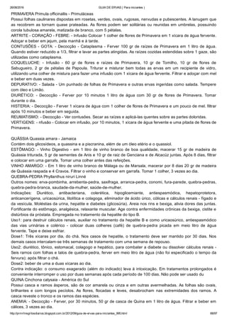 26/08/2016 GUIA DE ERVAS ( Para iniciantes )
http://prmrlinsgritosdiarios.blogspot.com.br/2012/09/guia­de­ervas­para­iniciantes_995.html 68/97
PRIMAVERA Primula officinallis ­ Primuláceas
Possui folhas caulinares dispostas em rosetas, verdes, ovais, rugosas, nervudas e pubescentes. A lanugem que
as recobrem as tornam quase prateadas. As flores podem ser solitárias ou reunidas em umbrelas, possuindo
corola tubulosa amarela, matizada de branco, com 5 pétalas.
ARTRITE ­ CORAÇÃO ­ FEBRE: ­ Infusão Colocar 1 colher de flores de Primavera em 1 xícara de água fervente.
Adoçar e beber em jejum, pela manhã e à tarde.
CONTUSÕES ­ GOTA: ­ Decocção ­ Cataplasma ­ Ferver 100 gr de raízes de Primavera em 1 litro de água.
Quando estiver reduzido a 1/3, filtrar e lavar as partes atingidas. As raízes cozidas estendidas sobre 1 gaze, são
utilizadas como cataplasma.
COQUELUCHE:  ­  Infusão  ­  60  gr  de  flores  e  raízes  de  Primavera,  10  gr  de  Tomilho,  10  gr  de  flores  de
Sabugueiro,  2  gr  de  pétalas  de  Papoula.  Triturar  e  misturar  bem  todas  as  ervas  em  um  recipiente  de  vidro,
utilizando uma colher de mistura para fazer uma infusão com 1 xícara de água fervente. Filtrar e adoçar com mel
e beber em duas vezes.
DEPURATIVO: ­ Salada ­ Um punhado de folhas de Primavera e outras ervas ingeridas como salada. Tempere
com óleo e Limão.
DIURÉTICO:  ­  Decocção  ­  Ferver  por  10  minutos  1  litro  de  água  com  30  gr  de  flores  de  Primavera.  Tomar
durante o dia.
HISTERIA: ­ Decocção ­ Ferver 1 xícara de água com 1 colher de flores de Primavera e um pouco de mel. filtrar
após 10 minutos e beber em seguida.
REUMATISMO: ­ Decocção ­ Ver contusões. Secar as raízes e aplicá­las quentes sobre as partes doloridas.
VERTIGENS: ­ nfusão ­ Colocar em infusão, por 10 minutos, 1 xícara de água fervente e uma pitada de flores de
Primavera.
QUÁSSIA Quassia amara ­ Jamaica
Contém dois glicosídeos, a quassina e a piscranina, elém de um óleo etério e o quassiol.
ESTÔMAGO: ­ Vinho Digestivo ­ em 1 litro de vinho branco de boa qualidade, macerar 15 gr de madeira de
Quássia triturada, 5 gr de sementes de Anis e 10 gr de raiz de Genciana e de Alcacúz juntas. Após 8 dias, filtrar
e colocar em uma garrafa. Tomar uma colher antes das refeições.
VINHO AMARGO: ­ Em 1 litro de vinho branco de Málaga ou de Marsala, macerar por 8 dias 20 gr de madeira
de Quássia raspada e 4 Cravos. Filtrar o vinho e conservar em garrafa. Tomar 1 colher, 3 vezes ao dia.
QUEBRA­PEDRA Phyllanthus niruri Linné
Outros nomes: erva­pombinha, arrebenta­pedra, saxifraga, arranca­pedra, conomi, fura­parede, quebra­pedras,
quebra­pedra­branca, saudade­da­mulher, saúde­de­mulher.
Indicações:  Diurético,  antibacteriana,  colerética,  hipoglicemiante,  antiespasmódica,  hepatoprotetora,
anticancerígena, uricaosúrica, litolítica e colagoga, eliminador de ácido úrico, cólicas e cálculos renais ­ fígado e
da vesícula. Moléstias da urina, hepatite e diabetes (glicosúria). Areia nos rins e bexiga, alivia dores das juntas.
Fortificante do estômago, analgésica, relaxante muscular. Age contra enfermidades crônicas da bexiga, cistite e
distúrbios da próstata. Empregada no tratamento da hepatite do tipo B.
Uso1: para destruir cálculos renais, auxiliar no tratamento da hepatite B e como uricaosúrico, antiespasmódico
das  vias  urinárias  e  colérico  ­  colocar  duas  colheres  (café)  de  quebra­pedra  picada  em  meio  litro  de  água
fervente. Tape e deixe esfriar.
Dose1: Três xícaras por dia, do chá. Nos casos de hepatite, o tratamento deve ser mantido por 30 dias. Nos
demais casos intercalam­se três semanas de tratamento com uma semana de repouso.
Uso2: diurético, tônico, estomacal, colagogo e hepático, para combater a diabete ou dissolver cálculos renais ­
Seis ramos com folhas e talos de quebra­pedra, ferver em meio litro de água (não foi especificado o tempo da
fervura); após filtrar o chá.
Dose2: beber de uma a duas xícaras ao dia.
Contra indicação: o consumo exagerado (além do indicado) leva à intoxicação. Em tratamentos prolongados é
conveniente interromper o uso por duas semanas após cada período de 100 dias. Não pode ser usado du
QUINA Cinchona calysaia ­ América do Sul
Possui casca e ramos ásperos, são de cor amarela ou cinza e em outras avermelhadas. As folhas são ovais,
brilhantes  e  com  longos  pecíolos.  As  flores,  flocadas  e  leves,  desabrocham  nas  extremidades  dos  ramos.  A
casca reveste o tronco e os ramos das espécies.
ANEMIA: ­ Decocção ­ Ferver, por 30 minutos, 50 gr de casca de Quina em 1 litro de água. Filtrar e beber em
cálices, 3 vezes ao dia.
 