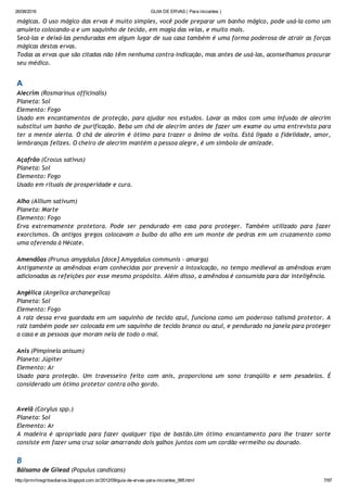 26/08/2016 GUIA DE ERVAS ( Para iniciantes )
http://prmrlinsgritosdiarios.blogspot.com.br/2012/09/guia­de­ervas­para­iniciantes_995.html 7/97
mágicas. O uso mágico das ervas é muito simples, você pode preparar um banho mágico, pode usá‐la como um
amuleto colocando‐a e um saquinho de tecido, em magia das velas, e muito mais.
Secá‐las e deixá‐las penduradas em algum lugar de sua casa também é uma forma poderosa de atrair as forças
mágicas destas ervas.
Todas as ervas que são citadas não têm nenhuma contra‐indicação, mas antes de usá‐las, aconselhamos procurar
seu médico.
A
Alecrim (Rosmarinus officinalis)
Planeta: Sol
Elemento: Fogo
Usado em encantamentos de proteção, para ajudar nos estudos. Lavar as mãos com uma infusão de alecrim
substitui um banho de purificação. Beba um chá de alecrim antes de fazer um exame ou uma entrevista para
ter a mente alerta. O chá de alecrim é ótimo para trazer o ânimo de volta. Está ligado a fidelidade, amor,
lembranças felizes. O cheiro de alecrim mantém a pessoa alegre, é um símbolo de amizade.
Açafrão (Crocus sativus)
Planeta: Sol
Elemento: Fogo
Usado em rituais de prosperidade e cura.
Alho (Allium sativum)
Planeta: Marte
Elemento: Fogo
Erva extremamente protetora. Pode ser pendurado em casa para proteger. Também utilizado para fazer
exorcismos. Os antigos gregos colocavam o bulbo do alho em um monte de pedras em um cruzamento como
uma oferenda à Hécate.
Amendôas (Prunus amygdalus [doce] Amygdalus communis ‐ amarga)
Antigamente as amêndoas eram conhecidas por prevenir a intoxicação, no tempo medieval as amêndoas eram
adicionadas as refeições por esse mesmo propósito. Além disso, a amêndoa é consumida para dar inteligência.
Angélica (Angelica archanegelica)
Planeta: Sol
Elemento: Fogo
A raiz dessa erva guardada em um saquinho de tecido azul, funciona como um poderoso talismã protetor. A
raiz também pode ser colocada em um saquinho de tecido branco ou azul, e pendurado na janela para proteger
a casa e as pessoas que moram nela de todo o mal.
Anis (Pimpinela anisum)
Planeta: Júpiter
Elemento: Ar
Usado para proteção. Um travesseiro feito com anis, proporciona um sono tranqüilo e sem pesadelos. É
considerado um ótimo protetor contra olho gordo.
Avelã (Corylus spp.)
Planeta: Sol
Elemento: Ar
A madeira é apropriada para fazer qualquer tipo de bastão.Um ótimo encantamento para lhe trazer sorte
consiste em fazer uma cruz solar amarrando dois galhos juntos com um cordão vermelho ou dourado.
B
Bálsamo de Gilead (Populus candicans)
 