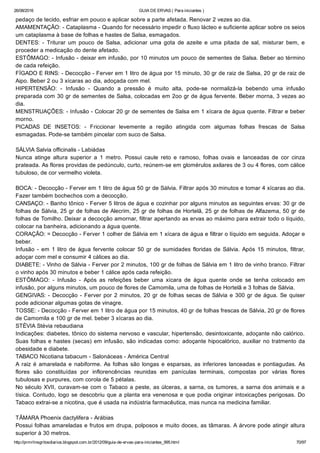 26/08/2016 GUIA DE ERVAS ( Para iniciantes )
http://prmrlinsgritosdiarios.blogspot.com.br/2012/09/guia­de­ervas­para­iniciantes_995.html 70/97
pedaço de tecido, esfriar em pouco e aplicar sobre a parte afetada. Renovar 2 vezes ao dia.
AMAMENTAÇÃO: ­ Cataplasma ­ Quando for necessário impedir o fluxo lácteo e suficiente aplicar sobre os seios
um cataplasma à base de folhas e hastes de Salsa, esmagados.
DENTES:  ­  Triturar  um  pouco  de  Salsa,  adicionar  uma  gota  de  azeite  e  uma  pitada  de  sal,  misturar  bem,  e
proceder a medicação do dente afetado.
ESTÔMAGO: ­ Infusão ­ deixar em infusão, por 10 minutos um pouco de sementes de Salsa. Beber ao término
de cada refeição.
FÍGADO E RINS: ­ Decocção ­ Ferver em 1 litro de água por 15 minuto, 30 gr de raiz de Salsa, 20 gr de raiz de
Aipo. Beber 2 ou 3 xícaras ao dia, adoçada com mel.
HIPERTENSÃO:  ­  Infusão  ­  Quando  a  pressão  é  muito  alta,  pode­se  normalizá­la  bebendo  uma  infusão
preparada com 30 gr de sementes de Salsa, colocadas em 2oo gr de água fervente. Beber morna, 3 vezes ao
dia.
MENSTRUAÇÕES: ­ Infusão ­ Colocar 20 gr de sementes de Salsa em 1 xícara de água quente. Filtrar e beber
morno.
PICADAS  DE  INSETOS:  ­  Friccionar  levemente  a  região  atingida  com  algumas  folhas  frescas  de  Salsa
esmagadas. Pode­se também pincelar com suco de Salsa.
SÁLVIA Salvia officinalis ­ Labiádas
Nunca  atinge  altura  superior  a  1  metro.  Possui  caule  reto  e  ramoso,  folhas  ovais  e  lanceadas  de  cor  cinza
prateada. As flores providas de pedúnculo, curto, reúnem­se em glomérulos axilares de 3 ou 4 flores, com cálice
tubuloso, de cor vermelho violeta.
BOCA: ­ Decocção ­ Ferver em 1 litro de água 50 gr de Sálvia. Filtrar após 30 minutos e tomar 4 xícaras ao dia.
Fazer também bochechos com a decocção.
CANSAÇO: ­ Banho tônico ­ Ferver 5 litros de água e cozinhar por alguns minutos as seguintes ervas: 30 gr de
folhas de Sálvia, 25 gr de folhas de Alecrim, 25 gr de folhas de Hortelã, 25 gr de folhas de Alfazema, 50 gr de
folhas de Tomilho. Deixar a decocção amornar, filtrar apertando as ervas ao máximo para extrair todo o líquido,
colocar na banheira, adicionando a água quente.
CORAÇÃO: = Decocção ­ Ferver 1 colher de Sálvia em 1 xícara de água e filtrar o líquido em seguida. Adoçar e
beber.
Infusão ­ em 1 litro de água fervente colocar 50 gr de sumidades floridas de Sálvia. Após 15 minutos, filtrar,
adoçar com mel e consumir 4 cálices ao dia.
DIABETE: ­ Vinho de Sálvia ­ Ferver por 2 minutos, 100 gr de folhas de Sálvia em 1 litro de vinho branco. Filtrar
o vinho após 30 minutos e beber 1 cálice após cada refeição.
ESTÔMAGO:  ­  Infusão  ­  Após  as  refeições  beber  uma  xícara  de  água  quente  onde  se  tenha  colocado  em
infusão, por alguns minutos, um pouco de flores de Camomila, uma de folhas de Hortelã e 3 folhas de Sálvia.
GENGIVAS: ­ Decocção ­ Ferver por 2 minutos, 20 gr de folhas secas de Sálvia e 300 gr de água. Se quiser
pode adicionar algumas gotas de vinagre.
TOSSE: ­ Decocção ­ Ferver em 1 litro de água por 15 minutos, 40 gr de folhas frescas de Sálvia, 20 gr de flores
de Camomila e 100 gr de mel. beber 3 xícaras ao dia.
STÉVIA Stévia rebaudiana
Indicações: diabetes, tônico do sistema nervoso e vascular, hipertensão, desintoxicante, adoçante não calórico.
Suas folhas e hastes (secas) em infusão, são indicadas como: adoçante hipocalórico, auxiliar no tratmento da
obesidade e diabete.
TABACO Nicotiana tabacum ­ Salonáceas ­ América Central
A raiz é amarelada e nabiforme. As folhas são longas e esparsas, as inferiores lanceadas e pontiagudas. As
flores  são  constituídas  por  inflorencências  reunidas  em  panículas  terminais,  compostas  por  várias  flores
tubulosas e purpures, com corola de 5 pétalas.
No século XVII, curavam­se com o Tabaco a peste, as úlceras, a sarna, os tumores, a sarna dos animais e a
tísica. Contudo, logo se descobriu que a planta era venenosa e que podia originar intoxicações perigosas. Do
Tabaco extrai­se a nicotina, que é usada na indústria farmacêutica, mas nunca na medicina familiar.
TÂMARA Phoenix dactylifera ­ Arábias
Possui folhas amareladas e frutos em drupa, polposos e muito doces, as tâmaras. A árvore pode atingir altura
superior à 30 metros.
 