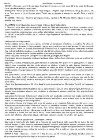 26/08/2016 GUIA DE ERVAS ( Para iniciantes )
http://prmrlinsgritosdiarios.blogspot.com.br/2012/09/guia­de­ervas­para­iniciantes_995.html 71/97
BEXIGA: ­ Decocção ­ em ½ litro de água, ferver por 30 minutos, em fogo baixo, 30 gr de polpa de tâmaras.
Filtrar o líquido e beber o quanto quiser.
BRONQUITE: ­ Ferver por 30 minutos, em 1 litro de água , 100 gr de polpa de Tâmaras, 100 gr de Jujubas, 100
gr  de  Figos  secos,  e  100  gr  de  uvas  secas.  Passar  tudo  em  peneira  e  guardar  em  garrafa.  Beber  o  quanto
quiser.
INTESTINO: ­ Decocção ­ Cozinhar por alguns minutos, a polpa de 10 Tâmaras. Filtrar o líquido e beber em
seguida, bem quente.
TAMARINDO Tamarindus indica ­ Leguminosas ­ Indígena da África Equatorial
O Tamarindo, pode atingir altura acima de 25 metros. As folhas são parapinadas e as flores purpurinas, com 3
pétalas  manchadas  de  amarelo  e  vermelho.  Reúnem­se  em  cachos.  O  fruto  é  constituído  por  um  legume
rosado, repleto de polpa escura de sabor ácido e adocicado ao mesmo tempo.
INTESTINO: ­ Decocção ­ Ferver, por 20 minutos 10 gr de polpa de Tamarindo em ½ litro de água. Beber 2
xícaras ao dia.
TANCHAGENS Plantago major L
Planta  herbácea  perene,  de  pequeno  porte,  contendo  um  constituinte  importante,  a  aucubina.  As  folhas  de
formato  variado,  de  nervuras  bem  marcadas,  surgem  emtorno  de  um  único  eixo  ao  nível  do  solo,  num  tufo
circular. Flores podem ser brancas, acastanhadas ou esverdeadas, e surgem em espigas eretas entre as folhas.
Raiz pode ser colhida em qualquer época.Se reproduz por sementes em solos férteis, úmidos e bem estercados.
Coleta­se em meados do verão, quando a planta alcançou sua plenitude..
Nomes Populares: Tanchagem, tansagem, língua de vaca, plantagem, tranchagem
A tanchagem contém abundante mucilagem, potássio, cálcio, fósforo, ferro, vitaminas, entre outros elementos
constitutivos.
Depurativa, diurética, antibacterianas, combate tosses e bronquites. Tem propriedades cicatrizantes, por isso as
folhas  frescas  maceradas  são  úteis  contra  picadas  de  abelhas,  irritação  de  pele,  úlceras,  queimaduras  e
sangramento  de  pequenos  cortes.Usada  também  em  casos  de  ardor  de  estômago,  diarréia  e  desinteria.
Também usada em gargarejos para dor e inflamação de garganta. Contém mucilagem que é protetora intestinal
e uterina.
Bom  para  diarréia,  utilizar  infusão  de  bebida  padrão.  Externamente  usada  para  curar  feridas;  as  raízes  são
tônicas.  Conjuntivite,  terçõis,  irritações  e  outras  doenças  dos  olhos  podem  ser  amenizados  pelo  uso  do  chá
dessa planta (bem coado), bebido e aplicado sob forma de compressas, lavatórios por aspersão, ou pingado
como colírio.
Infuso: 5 gs da erva picada em 100 ml de água fervente descansando por 10 minutos. Tomar 2 ou 3 vezes ao
dia
Cosmética: Aplicada diretamente sobre a acne e outros males de pele, as folhas de tanchagem, bem lavadas, e
socadas  como  emplastro,  aliviam  a  dor,  combatem  a  inflamação  e  ajudam  a  cicatrizar.  Tem  ação  tonificante
sobre a pele.
Uso caseiro: Compressas de tanchagem feitas com chá bem coado são excelentes para terçóis e conjuntivites.
Nas picadas de insetos, a fricção da folha bem lavada no local afetado ajuda a aliviar o prurido. As sementes
podem ser utilizadas para alimentar pássaros.
Uso  culinário:  Usa­se  a  tanchagem  sob  forma  de  bolinhos  e  em  refogados,  feitos  como  os  de  couve,  e  que
acompanham  carnes  em  geral;  pode  entrar  também  no  recheio  de  omeletes,  fritadas,  pastéis  e  rocamboles.
Para  isso  utilizam­se  as  folhas  mais  novas,  mais  tenras,  retirando­se  o  fio  central  das  mesmas  mais
vigoroso.Bolinho de tanchagem: 1/2 maço da erva, 2 ovos, 3 col de sopa de farinha, água ou cerveja o suficiente
para  amolecer  a  massa,  sal,  óleo  para  a  fritura.  Cortar  a  tanchagem  bem  fina  e  junte  os  ovos,  previamente
batidos com a farinha, adicionando a água ou cerveja e o sal. Em seguida, frite em óleo bem quente.
TOMATEIRO Solanum lycopersicum ­ Solanáceas ­ América
Sua  haste  é  inicialmente  reta,  depois  cai  e  necessita  de  sustento  para  poder  suspender  os  frutos.  Os  mais
comuns, atingem ½ metro de altura, mas podem chegar a 2 metros. As folhas são alternas, compostas, grandes,
com foliolos nervados e ásperos. As flores são de cor amarelo pálido e crescem reunidas em corimbos. O fruto é
uma  baga  polposa,  sumosa,  repleta  de  sementes..  a  casca  é  fina  e  pode  ser  verde  ou  vermelha  cintilante,
conforme a maturação.
BEXIGA  E  RINS:  ­  Decocção  ­  Ferver  em  ½  litro  de  água,  por  10  minutos,  2  punhados  de  folhas  secas  de
 