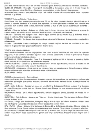 26/08/2016 GUIA DE ERVAS ( Para iniciantes )
http://prmrlinsgritosdiarios.blogspot.com.br/2012/09/guia­de­ervas­para­iniciantes_995.html 73/97
por 5 dias, filtrar e colocar a tintura em um vidro com conta­gotas. Tomar 20 gotas ao dia, até cessar o distúrbio.
QUEDA DE CABELOS: ­ Decocção ­ Ferver por 5 minutos 200 gr de raízes de Urtiga em ½ litro de vinagre de
vinho puro. Quando estiver frio, filtrar e friccionar o couro cabeludo a noite. Repetir 3 dias seguidos.
HEMORRAGIA UTERINA: ­ Suco fresco de Urtiga ­ Ver Caspa. Preparar de modo indicado e tomar 75 gr pela
manhã e 75 gr a noite.
VERBENA Verbena officinalis ­ Verbenáceas
Possui  caule  reto,  liso,  quadrangular  com  altura  de  50  cm.  As  folhas  opostas  e  ásperas  são  divididas  em  3
foliolos,  o  superior  denteado  e  os  outros  dois  tripartidos.  As  flores  pequenas  e  sésseis,  são  reunidas  em
panículas,  com  a  corola  rósea  ou  lilás,  raramente  brancas.  O  fruto  é  uma  cápsula  quadrilocular,  contendo  4
sementes.
ANEMIA:  ­  Vinho  de  Verbena  ­  Colocar  em  infusão,  por  24  horas,  100  gr  de  raiz  de  Verbena  e  a  casca  de
Laranja amarga em um litro de bom vinho tinto. Filtrar e tomar 1 cálice antes das refeições.
CHAGAS: ­ Decocção para lavagens ­ Em 1 litro de água, cozinhar por 30 minutos 100 gr de folhas, flores e
raízes de Verbena. Filtrar e usar para lavagens.
FERIDAS: ­ Decocção ­ Ver chagas. Usar a decocção para lavar as feridas antes de se proceder a medicação e
enfaixamento.
FÍGADO  ­  GARGANTA  E  RINS  ­  Decocção  Ver  chagas  ­  beber  o  líquido  na  dose  de  3  xícaras  ao  dia.  Nas
afecções da garganta, fazer gargarejos freqüentes durante o dia.
VIOLETA Viola odorata ­ Violáceas
Possui folhas cordiformes com um longo pecíolo, bem como as flores formadas por uma corola de 5 pétalas
irregulares, de cor violeta ou azulada e algumas vezes brancas. Desabrocha no início da primavera e floresce
ininterruptamente durante toda a estação.
BRÔNQUIOS E TOSSE: ­ Decocção ­ Ferver 5 gr de raízes de Violeta em 300 gr de água e, quando o líquido
estiver reduzido a 1/3, adoçar com mel e beber em seguida.
CHÁ DE VIOLETAS: ­ Colocar 20 gr de flores frescas em 1 litro de água fervente, deixando a infusão por 30
minutos. Coar, adoçar com mel e consumir durante o dia.
CONTUSÕES:  ­  Cataplasma  ­  Para  eliminar  os  inchaços,  fazer  um  cataplasma  de  folhas  frescas  de  Violeta,
cozidas em pouca água, aplicando ainda quente sobre a parte afetada.
HEMICRANIA: ­ Infusão
ZIMBRO Juniperus comunis ­ Cupressáceas
Possui ramificações finas, folhas aciculadas, lineares e picantes. As flores são de cor verde claro e os frutos são
constituídos  por  bagas,  que  quando  maduros,  tornam­se  de  cor  violeta  azulado  escuro.  A  floração  ocorre  na
primavera.
ASMA: ­ Vinho de Zimbro ­ Esmagar um pouco em um pilão 50 gr de bagas de Zimbro e cerca de 10 gr de casca
de Limão. Em seguida, colocar tudo em 1 litro de vinho branco. Macerar por uma semana e consumir em cálices
2 vezes ao dia.
BRÔNQUIOS: Infusão ­ Em ½ litro de água fervente, colocar 8 bagas de Zimbro, deixando em infusão por 15
minutos.
DIURÉTICO: ­ Elixir de Zimbro ­ Macerar por 7 dias em 1 litro de vinho branco 75 gr de bagas de Zimbro. Filtrar
e tomar 3 cálices ao dia.
ESTÔMAGO: ­ Logo após as refeições, mastigar e deglutir 4 ou 5 bagas de Zimbro. Aumentar a dose a cada
dia, até chegar a 12, quando então deve­se diminuir a dose até o número inicial.
MAU­HÁLITO: ­ Infusão ­ Misturar 60 gr de bagas de Zimbro, 20 gr de folhas de Alfavaca e 20 gr de pétalas de
Rosa vermelha. Colocar 5 gr da mistura em uma xícara de água fervente. Filtrar e tomar logo após as refeições.
REUMATISMO: ­ Fricções ­ Macerar por 10 dias, em 100 gr de álcool 60o , 10 gr de bagas de Zimbro trituradas.
Findo o prazo, filtrar o álcool e colocar numa garrafa com tampa esmerilhada. Friccionar o local atingido com o
álcool.
 