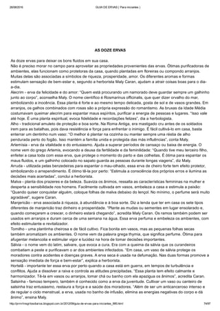 26/08/2016 GUIA DE ERVAS ( Para iniciantes )
http://prmrlinsgritosdiarios.blogspot.com.br/2012/09/guia­de­ervas­para­iniciantes_995.html 74/97
AS DOZE ERVAS
As doze ervas para deixar os bons fluidos em sua casa.
Não é preciso morar no campo para aproveitar as propriedades provenientes das ervas. Ótimas purificadoras de
ambientes, elas funcionam como protetoras da casa, quando plantadas em floreiras ou compondo arranjos.
Muitas delas são associadas a símbolos de riqueza, prosperidade, amor. Os diferentes aromas e formas
estimulam sensação de bem­estar e, segundo a herborista Maly Caran, ajudam a atrair coisas boas para o dia­
a­dia.
Alecrim ­ erva da felicidade e do amor: “Quem está procurando um namorado deve guardar sempre um galhinho
junto ao corpo”, aconselha Maly. O nome científico é Rosmarinus officinalis, que quer dizer orvalho do mar,
simbolizando a inocência. Essa planta é forte e ao mesmo tempo delicada, gosta de sol e de vasos grandes. Em
arranjos, os galhos combinados com rosas são a própria expressão do romantismo. As bruxas da Idade Média
costumavam queimar alecrim para espantar maus espíritos, purificar a energia de pessoas e lugares. “Isso vale
até hoje. É uma planta espiritual, evoca fidelidade e recordações felizes”, dia a herbologista.
Alho ­ tradicional amuleto de proteção e boa sorte. Na Roma Antiga, era mastigado cru antes de os soldados
irem para as batalhas, pois dava resistência e força para enfrentar o inimigo. É fácil cultivá­lo em casa, basta
enterrar um dentinho num vaso: “O melhor é plantar na cozinha ou manter sempre uma réstia de alho
pendurada perto do fogão. Isso mantém a família unida e protegida das más influências”, conta Maly.
Artemísia ­ erva da vitalidade e do entusiasmo. Ajuda a superar períodos de cansaço ou baixa de energia. O
nome vem do grego Artemis, evocando a deusa da fertilidade e da feminilidade: “Quando tive meu terceiro filho,
enfeitei a casa toda com essa erva, que protege o momento do parto e das colheitas. É ótima para espantar os
maus fluidos, e um galhinho colocado no sapato guarda as pessoas durante longas viagens”, diz Maly.
Arruda ­ utilizada pelas benzedeiras para espantar o mau­olhado, essa erva de cheiro forte tem efeito protetor,
simbolizando o arrependimento. É ótimo tê­la por perto: “Estimula a consciência dos próprios erros e ilumina as
decisões mais acertadas”, conclui a herborista.
Malva ­ planta dos prazeres e da beleza. Suaviza os ânimos, ressalta as características femininas na mulher e
desperta a sensibilidade nos homens. Facilmente cultivada em vasos, embeleza a casa e estimula a paixão:
“Quando quiser conquistar alguém, coloque folhas de malva debaixo do lençol. No mínimo, o perfume será muito
agradável”, sugere Caran.
Manjericão ­ erva associada à riqueza, à abundância e à boa sorte. Diz a lenda que ter em casa os sete tipos
diferentes de manjericão traz dinheiro e prosperidade. “Plante as mudas ou sementes em lugar ensolarado e,
quando começarem a crescer, o dinheiro estará chegando”, acredita Maly Caran. Os ramos também podem ser
usados em arranjos e duram cerca de uma semana na água. Essa erva perfuma e embeleza os ambientes, com
efeito estimulante e revitalizador.
Tomilho ­ uma plantinha cheirosa e de fácil cultivo. Fica bonita em vasos, mas as pequenas folhas secas
também aromatizam os ambientes. O nome vem da palavra grega thymia, que significa perfume. Ótima para
afugentar melancolia e estimular vigor e lucidez na hora de tomar decisões importantes.
Sálvia ­ o nome vem do latim, salvare, que evoca a cura. Era com a queima da sálvia que os curandeiros
combatiam a peste e purificavam o ar dos ambientes infectados. “Em casa, um vaso de sálvia protege os
moradores contra acidentes e doenças graves. A erva seca é usada na defumação. Nas duas formas promove a
sensação imediata de força e bem­estar”, explica a herborista.
Hortelã ­ importante ter essa erva por perto quando a casa está em guerra, em tempos de turbulência e
conflitos. Ajuda a dissolver a raiva e controla as atitudes precipitadas. “Essa planta tem efeito calmante e
harmonizador. Tê­la em vasos ou arranjos, tomar chá ou banho com ela apazigua os ânimos”, acredita Caran.
Salsinha ­ famoso tempero, também é conhecido como a erva da juventude. Cultivar um vaso ou canteiro de
salsinha traz entusiasmo, restaura a força e a saúde dos moradores. “Além de ser um anticanceroso intenso e
de regular o ciclo menstrual, a erva, usada no banho de infusão, elimina as energias negativas do corpo e dá
ânimo”, ensina Maly.
 