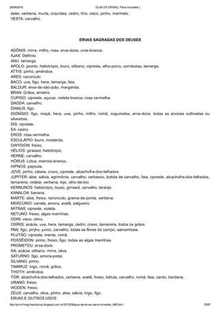 26/08/2016 GUIA DE ERVAS ( Para iniciantes )
http://prmrlinsgritosdiarios.blogspot.com.br/2012/09/guia­de­ervas­para­iniciantes_995.html 76/97
áster, verbena, murta, orquídea, cedro, lírio, visco, pinho, marmelo.
VESTA: carvalho.
ERVAS SAGRADAS DOS DEUSES
ADÔNIS: mirra, milho, rosa, erva­doce, urze­branca.
AJAX: Delfínio.
ANU: tamarga.
APOLO: jacinto, heliotrópio, louro, olíbano, cipreste, alho­porro, cornáceas, tamarga.
ATTIS: pinho, amêndoa.
ARES: ranúnculo
BACO: uva, figo, hera, tamarga, faia.
BALDUR: erva­de­são­joão, margarida.
BRAN: Grãos, amieiro.
CUPIDO: cipreste, açucar, violeta branca, rosa vermelha.
DAGDA: carvalho.
DIANUS: figo.
DIONÍSIO:  figo,  maçã,  hera,  uva,  pinho,  milho,  romã,  cogumelos,  erva­doce,  todas  as  arvores  cultivadas  ou
silvestres.
DIS: cipreste.
EA: cedro.
EROS: rosa vermelha.
ESCULÁPIO: louro, mostarda.
GWYDION: freixo.
HÉLIOS: girassol, heliotrópio.
HERNE: carvalho.
HÓRUS: Lótus, marroio­branco.
HIPNOS: papoula.
JOVE: pinho, cássia, cravo, cipreste, alcachofra­dos­telhados.
JÚPITER: aloe, sálvia, agrimônia, carvalho, verbasco, bolota de carvalho, faia, cipreste, alcachofra­dos­telhados,
tamareira, violeta, verbena, tojo, olho­de­boi.
KERNUNOS: heliotrópio, louso, girrasol, carvalho, laranja.
KANALOA: banana.
MARTE: aloe, freixo, ranúnculo, grama­de­ponta, verbena.
MERCÚRIO: canela, amora, avelã, salgueiro.
MITRAS: cipreste, violeta.
NETUNO: freixo, algas marinhas.
ODIN: visco, olmo.
OSÍRIS: acácia, uva, hera, tamarga, cedro, cravo, tamareira, todos os grãos.
PAN: figo, pinjho, junco, carvalho, todas as flores do campo, samambaia.
PLUTÃO: cipreste, menta, romã.
POSSÊIDON: pinho, freixo, figo, todas as algas marinhas.
PROMETEU: erva­doce.
RA: acácia, olíbano, mirra, oliva.
SATURNO: figo, amora­preta.
SILVANO: pinho.
TAMMUZ: trigo, romã, grãos.
THOTH: amêndoa.
TÓR: alcachofra­dos­telhados, verbena, avelã, freixo, bétula, carvalho, romã, faia, cardo, bardana.
URANO: freixo.
WODEN: freixo.
ZEUS: carvalho, oliva, pinho, aloe, sálvia, trigo, figo.
ERVAS E OUTROS USOS
 