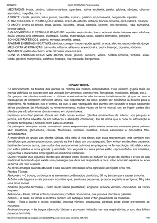26/08/2016 GUIA DE ERVAS ( Para iniciantes )
http://prmrlinsgritosdiarios.blogspot.com.br/2012/09/guia­de­ervas­para­iniciantes_995.html 77/97
MEDITAÇÃO:  ênula,  zimbro,  bálsamo­de­tolu,  ciperácea,  sálvia  esclaréia,  giesta,  glicínia,  sândalo,  cálamo­
aromático, magnólia, mirra.
A SORTE: canela, jasmim, lótus, jacinto, baunilha, cumaru, gerânio, noz­moscada, bergamota, cipreste.
ATRAIR SUCESSO E PROMOÇÕES: azaléia, cravo­de­defunto, olíbano, hortelã­pimenta, erva­cidreira, hissopo
O  AMOR:  ervilha­de­cheiro,  lótus,  jacinto,  baunilha,  bétula,  camélia,  coentro,  lírio­florentino,  rosa,  cumarina,
laranja­azeda.
A CLARIVIDÊNCIA E ESTÍMULO DA MENTE: açafrão, capim­limão, louro, anis­estrelado, babosa, aipo, cânfora,
ênula, zimbro, anis­estrelado, estoraque, funcho, madressilva, cacto, cálamo­aromático, gengibre.
SONHOS PROFÉTICOS: peônia, mimosa, amarílis, giesta.
AFASTAR ENERGIAS NEGATIVAS: cânfora, comigo­ninguém­pode, guiné, arruda, alecrim, espada­de­são­jorge.
MELHORAR AS FINANÇAS: camomila, olíbano, alfazema, erva­cidreira, cedro, hissopo, cipreste, abóbora.
AMIZADES: ervilha­de­cheiro, urze, citronela, erva­cidreira.
CONTRA  ENERGIAS  NEGATIVAS:  alecrim,  louro,  jasmim,  cenoura,  violeta,  hortelã­pimenta,  verbena,  assa­
fétida, gerânio, manjericão, patchouli, hissopo, noz­moscada, bergamota.
ERVAS TÓXICA
"O  conhecimento  da  toxidez  das  plantas  se  remota  aos  nossos  antepassados.  Hoje  existem  grupos  mais  ou
menos definidos de acordo com sua utilidade (ornamentais, comestíveis, forrageiras, medicinais, tóxicas, etc.).
Os  grupos  das  plantas  medicinais  e  tóxicas  ocasionalmente  são  tomados  indistintamente,  já  que  se  tem  o
pressuposto de conterem princípios ativos, que dependendo da dose, podem ser benéficos ou tóxicos para o
organismo. Na realidade, isto é correto, só que, o uso inadequado das plantas tem causado e segue causando
sérios problemas de intoxicação ou envenenamento; muitas vezes de forma mortal, por se ingerir partes das
plantas que são altamente tóxicas mesmo em doses baixas.
Podemos  encontrar  plantas  tóxicas  em  todo  nosso  entorno  (plantas  ornamentais  de  interior,  nos  parques  e
jardins, em forma silvestre ou em cultivares e alimentos cotidianos). De tal forma que o risco de intoxicação é
evidente tanto para o homem como para os animais.
Os  principais  princípios  ativos  conhecidos  como  responsáveis  pelos  efeitos  adversos  causados  pelas  plantas
são:  alcalóides,  glicosídeos,  resinas,  fitotoxinas,  minerais,  oxalatos,  azeites  essenciais  e  compostos  foto­
sensibilizantes.
A importância do grupo das plantas tóxicas, não está só nos riscos que estas representam, mas também nos
benefícios que podem proporcionar, quando se lhe é dado um uso adequado. Sem entrar em detalhes podemos
facilmente dar­nos conta, que muitos dos componentes químicos empregados na farmacologia, são elaborados
por  estas  plantas  e  uma  grande  quantidade  dos  vegetais  ou  suas  partes  estão  representados  em  infusões,
ungüentos e macerados empregados na medicina tradicional.
Quero ressaltar que algumas plantas que destaco como tóxicas se incluem no grupo de plantas e ervas de uso
medicinal, lembrando que existe uma posologia que deve ser respeitada a risca, caso contrario a planta ou erva
se torna um risco a saúde.
As ervas amargas quando abusado o uso causam intoxicação e/ou agressões ao fígado e/ou rins.
Plantas Tóxicas:
Abricoteiro – O tronco, os brotos e as sementes contêm ácido cianídrico; 60 mg bastam para causar a morte.
Acônito – As bagas e a raiz possuem aconitina que, em doses pequenas, provoca angústia e vertigens; 10 g são
uma dose mortal.
Amarílis (açucena­formosa) – Bulbo muito tóxico (alcalóides); engolido, provoca vômitos, convulsões, às vezes
hepatite.
Anêmona – Caule, folhas e flores venenosas; contém ranunculina, que provoca diarréia e paralisia.
Antúrio – O caule, as folhas e as flores contêm um suco que pode irritar gravemente as mucosas.
Arália  –  Toda  a  planta  é  tóxica;  engolida,  provoca  vômitos,  enxaqueca,  paralisia;  pode  afetar  gravemente  as
mucosas.
Aroeira­do­campo – As bagas são muito tóxicas e provocam irritação nas vias respiratórias; o suco das folhas
provoca dermatite.
 