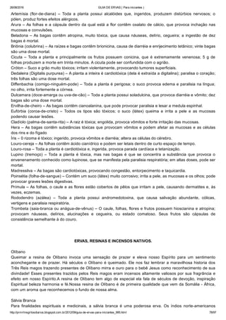 26/08/2016 GUIA DE ERVAS ( Para iniciantes )
http://prmrlinsgritosdiarios.blogspot.com.br/2012/09/guia­de­ervas­para­iniciantes_995.html 78/97
Artemísia  (flor­de­diana)  –  Toda  a  planta  possui  alcalóides  que,  ingeridos,  produzem  distúrbios  nervosos;  o
pólen, produz fortes efeitos alérgicos.
Arura – As folhas e a cápsula dentro da qual está a flor contêm oxalato de cálcio, que provoca inchação nas
mucosas e convulsões.
Beladona – As bagas contêm atropina, muito tóxica, que causa náuseas, delírio, cegueira; a ingestão de dez
bagas é mortal.
Briônia (colubrina) – As raízes e bagas contêm brionicina, causa de diarréia e enrijecimento tetânico; vinte bagas
são uma dose mortal.
Cicuta  –  Toda  a  planta  e  principalmente  os  frutos  possuem  conicina,  que  é  extremamente  venenosa;  5  g  de
folhas produzem a morte em trinta minutos. A cicuta pode ser confundida com o agrião.
Cróton – Suco e grão muito tóxicos; irritam violentamente, provocando tumores superficiais.
Dedaleira (Digitalis purpurea) – A planta a inteira é cardiotóxica (dela é extraída a digitalina); paralisa o coração;
três folhas são uma dose mortal.
Diffenbachia (comigo­ninguém­pode) – Toda a planta é perigosa; o suco provoca edema e paralisia na língua;
no olho, irrita fortemente a córnea.
Dulcamara (doce­amarga ou uva­de­cão) – Toda a planta possui soladulcina, que provoca diarréia e vômito; dez
bagas são uma dose mortal.
Ervilha­de­cheiro – As bagas contêm cianoalanina, que pode provocar paralisia e lesar a medula espinhal.
Eufórbia  (coroa­de­cristo)  –  Todos  os  tipos  são  tóxicos;  o  suco  (látex)  queima  e  irrita  a  pele  e  as  mucosas
podendo causar lesões.
Cladíolo (palma­de­santa­rita) – A raiz é tóxica; engolida, provoca vômitos e forte irritação das mucosas.
Hera – As bagas contêm substâncias tóxicas que provocam vômitos e podem afetar as mucosas e as células
dos rins e do fígado
Íris – 0 rizoma é tóxico; ingerido, provoca vômitos e diarréia; altera as células do cérebro.
Louro­cereja – As folhas contêm ácido cianídrico e podem ser letais dentro de curto espaço de tempo.
Louro­rosa – Toda a planta é cardiotóxica e, ingerida, provoca parada cardíaca e tetanização.
Lupino  (tremoço)  –  Toda  a  planta  é  tóxica,  mas  nas  bagas  é  que  se  concentra  a  substância  que  provoca  o
envenenamento conhecido como lupinose, que se manifesta pela paralisia respiratória; em altas doses, pode ser
mortal.
Madressilva – As bagas são cardiotóxicas, provocando congestão, entorpecimento e taquicardia.
Poinsétia (folha­de­sangue) – Contém um suco (látex) muito corrosivo; irrita a pele, as mucosas e os olhos; pode
provocar graves lesões digestivas.
Prímula – As folhas, o caule e as flores estão cobertos de pêlos que irritam a pele, causando dermatites e, às
vezes, eczemas.
Rododendro  (azálea)  –  Toda  a  planta  possui  andromedotoxina,  que  causa  salivação  abundante,  cólicas,
vertigens e paralisia respiratória.
Trombeta (saia­branca ou anágua­de­vênus) – O caule, folhas, flores e frutos possuem hioscianina e atropina;
provocam  náuseas,  delírios,  alucinações  e  cegueira,  ou  estado  comatoso.  Seus  frutos  são  cápsulas  de
consistência semelhante à do couro.
ERVAS, RESINAS E INCENSOS NATIVOS.
Olíbano
Queimar  a  resina  de  Olíbano  invoca  uma  sensação  de  prazer  e  eleva  nosso  Espírito  para  um  sentimento
aconchegante e de prazer. Há séculos o Olíbano é queimado. Ele nos faz lembrar a maravilhosa historia dos
Três Reis magos trazendo presentes de Olíbano mirra e ouro para o bebê Jesus como reconhecimento de sua
divindade! Esses presentes trazidos pelos Reis magos eram incensos altamente valiosos por sua fragrância e
efeito em nosso Espírito.A resina de Olíbano tem algo de especial ela fala de séculos de devoção, inspiração
Espiritual beleza harmonia e fé.Nossa resina de Olíbano é de primeira qualidade que vem da Somália ­ África,
com um aroma que reconhecemos o fundo de nossa alma.
Sálvia Branca
Para  finalidades  espirituais  e  medicinais,  a  sálvia  branca  é  uma  poderosa  erva.  Os  índios  norte­americanos
 