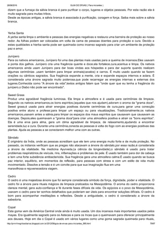 26/08/2016 GUIA DE ERVAS ( Para iniciantes )
http://prmrlinsgritosdiarios.blogspot.com.br/2012/09/guia­de­ervas­para­iniciantes_995.html 79/97
dizem que a fumaça da sálvia branca é para purificar o corpo, lugares e objetos pessoais. Por esta razão ela é
muito sagrada para muitas tribos.
Desde as épocas antigas, a sálvia branca é associada à purificação, coragem e força. Saiba mais sobre a sálvia
branca.
Yerba Santa
A yerba santa limpa o ambiente e pessoas das energias negativas e restaura uma barreira de proteção ao nosso
redor. As folhas podem ser colocadas em volta da cama de pessoas doentes para proteção e cura. Devido a
estas qualidades a hierba santa pode ser queimada como incenso sagrado para criar um ambiente de proteção
paz e amor.
Junípero
Para os nativos americanos, Junípero foi uma das plantas mais usadas para a queima de incensos.Eles usavam
a ponta dos galhos. Junípero cria uma fragância quente e doce,ela fortalece,cura,acentua e limpa. Os nativos
americanos  ainda  usam  Junípero  para  dar  boas  vindas  aos  hóspedes  e  para  dar  suporte  quando  realizam
algumas  cerimônias  ,usam  também  para  limpar  animais(cavalos)  e  carros.  É  muito  usado  quando  se  fazem
orações ou cânticos sagrados. Sua fragância expande a mente, cria e expande espaços internos e aclara. É
considerada  uma  árvore  sagrada  muito  poderosa,que  pode  recarregar  as  energias  internas  e  externas  dos
lugares.Conhecida como "A árvore da vida",textos antigos falam que "onde quer que eu tenha a fragância do
junípero,o Diabo não pode ser encontrado".
Sweet Grass
Produz  uma  agradável  fragância  luminosa.  Ela  limpa  a  atmosfera  e  é  usada  para  cerimônias  de  limpeza.
Segundo os nativos americanos,os bons espíritos,(aqueles que nos ajudam),adoram o aroma da "grama doce".
Sweet  grass,é  usada  para  atrair  energias  positivas  durante  cerimônias  de  cura,para  gerar  uma  conecção
positiva  entre  aluno  e  professr,para  limpar  um  espaço  ou  para  visualizações.  Tradicionalmente,os  nativos
americanos,usavam antes a sálvia,para limpar os espaços dos maus espíritos que causavam que causavam as
doenças. Depois,eles queimavam a "grama doce"para criar uma atmosfera positiva e atrair os "bons espíritos".
Ela  é  uma  erva  para  alma,  gera  um  clima  agradável  de  limpeza,  de  relaxamento,ajudando  a  encontrar
serenidade,luz e cura. Durante uma cerimônia,conecta as pessoas á volta do fogo com as energias positivas das
plantas. Ajuda as pessoas a se conectarem melhor uma com as outras.
Sândalo
É originário da Índia, onde as pessoas acreditam que ele tem uma energia muito forte e de muita proteção. No
passado, os indianos verificam que as pregas não atacavam a árvore do sândalo,por essa razão,é considerada
a  árvore  da  vitalidade.  Na  medicina  Ayurveda,(a  ciência  da  longevidade),o  sândalo  é  usado  para  tratar
problemas respiratórios,de visícula, rins, inflamações e problemas de pele. É usado também para dor de cabeça
e tem uma forte substância antibactericida. Sua fragância gera uma atmosfera calma.É usado quando se busca
paz  interior,  equilíbrio,  em  momentos  de  reflexão,  para  pessoas  com  stress  e  com  um  estilo  de  vida  muito
movimentado. Dissolve a tensão e é um convite para que sua imaginação flua em uma
maravilhosa e rejuvenecedora viagem.
Cedro
O cedro é uma majestosa árvore que foi sempre considerada símbolo da força, dignidade, poder e vitalidade. O
cedro foi a árvore para rituais mágicos de limpeza praticados na Mesopotâmia. O aroma do cedro proporciona
clareza mental, gera auto­confiança e fé durante fases difíceis da vida. Os egípcios e o povo da Mesopotâmia,
usavam o cedro para ter sonhos detalhados que poderiam ser úteis para encontrar soluções difíceis. O cedro é
bom  para  acompanhar  meditações  e  reflexões.  Desde  a  antiguidade,  o  cedro  é  considerado  a  árvore  da
sabedoria.
Copal
Esta goma vem da América Central onde ainda é muito usada. Um dos incensos mais importantes usados pelos
mayas. Era igualmente sagrado para os Astecas e para os Incas que o queimavam para oferecer principalmente
aos deuses. Hoje em dia o Copal é usado em vários lugares como uma goma sagrada queimada para rituais,
 