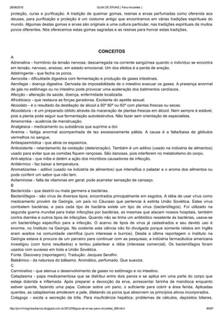 26/08/2016 GUIA DE ERVAS ( Para iniciantes )
http://prmrlinsgritosdiarios.blogspot.com.br/2012/09/guia­de­ervas­para­iniciantes_995.html 80/97
proteção, curas e purificação. A tradição de queimar gomas, resinas e ervas perfumadas como oferenda aos
deuses, para purificação e proteção é um costume antigo que encontramos em várias tradições espirituais do
mundo. Algumas destas gomas e ervas são originais a uma cultura particular, nas tradições espirituais de muitos
povos diferentes. Nós oferecemos estas gomas sagradas e as resinas para honrar estas tradições.
CONCEITOS
A
Adrenalina ­ hormônio da tensão nervosa; descarregada na corrente sangüínea quando o indivíduo se encontra
em tensão, nervoso, ansioso, em estado emocional. Um dos efeitos é a perda de ereção.
Adstringente ­ que fecha os poros.
Aerocolia ­ dificuldade digestiva com fermentação e produção de gases intestinais.
Aerofagia ­ doença digestiva. Derivada da impossibilidade de o intestino evacuar os gases. A presença anormal
de gás no estômago ou no intestino pode provocar uma aceleração dos batimentos cardíacos.
Afecção ­ alteração da saúde, doença, enfermidade localizada.
Afrodisíaco ­ que restaura as forças geradoras. Excitante do apetite sexual.
Alcoolato ­ é o resultado da destilação de álcool a 90º 80º ou 60º com plantas frescas ou secas.
Alcoolatura ­ é um preparado obtido através da maceração de plantas frescas em álcool. Nem sempre é estável,
pois a planta pode seguir sua fermentação autodestrutiva. Não fazer sem orientação de especialista.
Amenorréia ­ ausência de menstruação.
Analgésica ­ medicamento ou substância que suprime a dor.
Anemia  ­  fadiga  anormal  acompanhada  de  tez  excessivamente  pálida.  A  causa  é  a  falta/baixa  de  glóbulos
vermelhos no sangue.
Antiespasmódica ­ que alivia os espasmos.
Antioxidante ­ retardamento da oxidação (deterioração). Também é um aditivo (usado na indústria de alimentos)
usado para evitar que as comidas fiquem rançosas. São danosas, pois interferem no metabolismo do corpo.
Anti­séptica ­ que inibe e detém a ação dos micróbios causadores de infecção.
Antitérmico ­ faz baixar a temperatura.
Aromatizantes ­ aditivo (usado na indústria de alimentos) que intensifica o paladar e o aroma dos alimentos ou
pode conferir um sabor que não tem.
Avitaminose ­ falta de vitaminas em geral; pode acarretar sensação de cansaço.
B
Bactericida ­ que destrói ou mata germens e bactérias.
Bacteriófagos ­ são vírus de diversos tipos; encontrados principalmente em esgotos. A idéia de usar vírus como
medicamento  provém  da  Geórgia,  um  país  no  Cáucaso  que  pertencia  à  extinta  União  Soviética.  Estes  vírus
combatem  bactérias;  e  para  cada  tipo  de  bactéria  existe  um  tipo  de  vírus  (bacteriófagos).  Foi  utilizado  na
segunda guerra mundial para tratar infecções por bactérias, as mesmas que atacam nossos hospitais, também
contra diarréia e outros tipos de infecções. Quando não se tinha um antibiótico resistente às bactérias, usava­se
um  bacteriófago  específico  para  a  infecção.  O  acervo  de  tipos  de  vírus  já  cadastrados  e  seu  devido  uso  é
enorme, no Instituto na Geórgia. No ocidente esta ciência não foi divulgada porque somente relatos em Inglês
eram  aceitos  na  comunidade  científica  (puro  interesse  e  burrice).  Desde  a  última  reportagem  o  Instituto  na
Geórgia estava à procura de um parceiro para continuar com as pesquisas; a indústria farmacêutica americana
investigou  (com  bons  resultados)  e  tentou  patentear  a  idéia  (interesse  comercial).  Os  bacteriófagos  foram
usados com sucesso em toda a União Soviética.
Fonte: Discovery (reportagem). Tradução: Jacques Serafini.
Balsâmico ­ da natureza do bálsamo. Aromático, perfumado. Que suaviza.
C
Carminativo ­ que atenua o desenvolvimento de gases no estômago e no intestino.
Cataplasma ­ papa medicamentosa que se distribui entre dois panos e se aplica em uma parte do corpo que
esteja  dolorida  e  inflamada.  Após  preparar  a  decocção  da  erva,  acrescentar  farinha  de  mandioca  enquanto
estiver  quente,  fazendo  uma  papa.  Colocar  sobre  um  pano,  o  suficiente  para  cobrir  a  área  ferida.  Aplicadas
quentes, as cataplasmas amolecem a pele, dilatando os poros que absorvem os princípios ativos incorporados.
Colagogo  ­  excita  a  secreção  da  bílis.  Para  insuficiência  hepática;  problemas  de  cálculos,  depósitos  biliares.
 