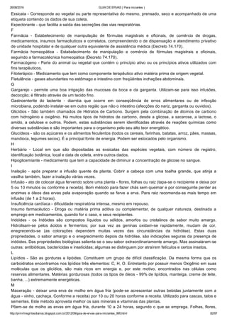 26/08/2016 GUIA DE ERVAS ( Para iniciantes )
http://prmrlinsgritosdiarios.blogspot.com.br/2012/09/guia­de­ervas­para­iniciantes_995.html 82/97
Exsicata ­ Corresponde ao vegetal ou parte representativa do mesmo, prensado, seco e acompanhado de uma
etiqueta contendo os dados de sua coleta.
Expectorante ­ que facilita a saída das secreções das vias respiratórias.
F
Farmácia  ­  Estabelecimento  de  manipulação  de  fórmulas  magistrais  e  oficinais,  de  comércio  de  drogas,
medicamentos, insumos farmacêuticos e correlatos, compreendendo o de dispensação e atendimento privativo
de unidade hospitalar e de qualquer outra equivalente de assistência médica (Decreto 74.170).
Farmácia  homeopática  ­  Estabelecimento  de  manipulação  e  comércio  de  fórmulas  magistrais  e  oficinais,
seguindo a farmacotécnica homeopática (Decreto 74.170).
Farmacógeno ­ Parte do animal ou vegetal que contém o princípio ativo ou os princípios ativos utilizados com
fins terapêuticos.
Fitoterápico ­ Medicamento que tem como componente terapêutico ativo matéria prima de origem vegetal.
Flatulência ­ gases abundantes no estômago e intestino com freqüêntes inchações abdominais.
G
Gargarejo  ­  permite  uma  boa  irrigação  das  mucosas  da  boca  e  da  garganta.  Utilizam­se  para  isso  infusões,
decocção; é filtrado através de um tecido fino.
Gastroenterite  do  lactente  ­  diarréia  que  ocorre  em  conseqüência  de  erros  alimentares  ou  de  infecção
microbiana, podendo instalar­se em outra região que não o intestino (afecções do nariz, garganta ou ouvidos).
Glicídios ­ São também chamados de Hidratos de Carbono. Surgem pela combinação de átomos de carbono
com hidrogênio e oxigênio. Há muitos tipos de hidratos de carbono, desde a glicose, a sacarose, a lactose, o
amido, a celulose e outros. Podem, estas substâncias serem identificadas através de reações químicas como
diversas substâncias e são importantes para o organismo pelo seu alto teor energético.
Glucídeos ­ são os açúcares e os alimentos feculentos (todos os cereais, farinhas, batatas, arroz, pães, massas,
mandioca, legumes secos). É a principal fonte de energia. Podem ser estocados pelo organismo.
H
Herbário  ­  Local  em  que  são  depositadas  as  exsicatas  das  espécies  vegetais,  com  número  de  registro,
identificação botânica, local e data de coleta, entre outros dados.
Hipoglicemiante ­ medicamento que tem a capacidade de diminuir a concentração de glicose no sangue.
I
Inalação  ­  após  preparar  a  infusão  quente  da  planta.  Cobrir  a  cabeça  com  uma  toalha  grande,  que  atinja  a
vasilha também, fazer a inalação várias vezes.
Infusão ­ ato de colocar água fervendo sobre uma planta ­ flores, folhas ou raiz (tapa­se o recipiente e deixa por
5 ou 10 minutos ou conforme a receita). Bom método para fazer chás sem queimar e por conseguinte perder as
enzimas e óleos das ervas pela evaporação quando se ferve a erva. Para raiz recomenda­se mais tempo em
infusão (de 1 a 2 horas).
Insuficiência cardíaca ­ dificuldade respiratória intensa, mesmo em repouso.
Insumo  farmacêutico  ­  Droga  ou  matéria  prima  aditiva  ou  complementar,  de  qualquer  natureza,  destinada  a
emprego em medicamentos, quando for o caso, e seus recipientes.
Iridóides  ­  os  Iridóides  são  compostos  líquidos  ou  sólidos,  amorfos  ou  cristalinos  de  sabor  muito  amargo.
Hidrolisam­se  pelos  ácidos  e  fermentos;  por  sua  vez  as  geninas  oxidam­se  rapidamente,  mudam  de  cor,
enegrecendo­se  (as  colorações  dependem  muitas  vezes  das  circunstâncias  da  hidrólise).  Estas  duas
propriedades, o sabor amargo e o enegrecimento depois da hidrólise, são indicações seguras da presença de
iridóides. Das propriedades biológicas salienta­se o seu sabor extraordinariamente amargo. Mas assinalaram­se
outras: antibióticas, bactericidas e inseticidas; algumas se distinguem por atraírem felículos e certos insetos.
L
Lipídios  ­  São  as  gorduras  e  lipóides.  Constituem  um  grupo  de  difícil  classificação.  Da  mesma  forma  que  os
carboidratos encontramos nos lipídios três elementos: C, H, O. Entretanto por possuir menos Oxigênio em suas
moléculas  que  os  glicídios,  são  mais  ricos  em  energia  e,  por  este  motivo,  encontrados  nas  células  como
reservas alimentares. Matérias gordurosas (todos os tipos de óleos ­ 99% de lipídios, manteiga, creme de leite,
banha, ...) extremamente energéticas.
M
Maceração ­ deixar uma erva de molho em água fria (pode­se acrescentar outras bebidas juntamente com a
água ­ vinho, cachaça. Conforme a receita) por 10 ou 20 horas conforme a receita. Utilizado para cascas, talos e
sementes. Este método aproveita melhor os sais minerais e vitaminas das plantas.
Põem­se de molho as ervas em água fria, durante 10 a 24 horas, segundo o que se emprega. Folhas, flores,
 