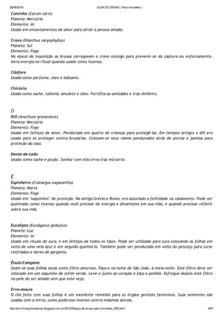 26/08/2016 GUIA DE ERVAS ( Para iniciantes )
http://prmrlinsgritosdiarios.blogspot.com.br/2012/09/guia­de­ervas­para­iniciantes_995.html 9/97
Cominho (Carum carvi)
Planeta: Mercúrio
Elemento: Ar
Usado em encantamentos de amor para atrair a pessoa amada.
Cravo (Dianthus caryophyllus)
Planeta: Sol
Elemento: Fogo
Na época da inquisição as bruxas carregavam o cravo consigo para prevenir‐se da captura ou enforcamento.
Gera energia no ritual quando usado como incenso.
Cânfora
Usada como perfume, óleo e bálsamo.
Chicória
Usada como sache, talismã, amuleto e óleo. Fortifica as amizades e traz dinheiro.
D
Dill (Anethum graveolens)
Planeta: Mercúrio
Elemento: Fogo
Usado em feitiços de amor. Pendurado em quarto de crianças para protegê‐las. Em tempos antigos o dill era
usado para se proteger contra bruxarias. Colocam‐se seus ramos pendurados atrás de portas e janelas para
proteção da casa.
Dente‐de‐Leão
Usado como sache e poção. Sonhar com esta erva traz má sorte.
E
Espinheiro (Crataegus oxyacantha)
Planeta: Marte
Elemento: Fogo
Usado em "saquinhos" de proteção. Na antiga Grécia e Roma, era associado a felicidade no casamento. Pode ser
queimado como incenso quando você precisar de energia e dinamismo em sua vida, e quando precisar refletir
sobre sua vida.
Eucalipto (Eucalyptus globulus)
Planeta: Lua
Elemento: Ar
Usado em rituais de cura, e em feitiços de todos os tipos. Pode ser utilizado para cura colocando as folhas em
volta de uma vela azul e em seguida queimá‐la. Também pode ser pendurada em volta do pescoço para curar
resfriados e dores de garganta.
Ênula‐Campana
Usam‐se suas folhas secas como filtro amoroso. Faça‐o na noite de São João, à meia‐noite. Este filtro deve ser
colocado em um saquinho de cetim verde. Leve‐o junto ao coração e faça o pedido. Esfregue depois este filtro
na pele do ser amado sem que este veja.
Erva‐moura
O chá feito com suas folhas é um excelente remédio para os órgãos genitais femininos. Suas sementes são
usadas com a mirta, como poderoso incenso contra miasmas astrais.
 