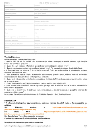 26/08/2016 GUIA DE ERVAS ( Para iniciantes )
http://prmrlinsgritosdiarios.blogspot.com.br/2012/09/guia­de­ervas­para­iniciantes_995.html 96/97
Ventre, dores alcachofra
Vermes intestinais alfavaca, alho, hipérico
Verminoses/vermes alho, arruda, babosa
Verrugas babosa
Vertigens alcachofra, alface, ginko
Vesícula, problemas alho de urso, alho porro, borragem
Vias urinárias abacate, borragem
Vírus alho
Vírus no organismo, ajuda no controle marcela
Vitamina B, deficiência alcachofra
Vitamina C, falta ou deficiência alho porro, rosa­mosqueta
Vômitos alcachofra, alfavaca, canela, capim­limão, funcho, gengibre, hortelã
Vômitos em grávidas anis
Você sabia que ... 
Pequenas dicas e curiosidades medicinais.
1  ­  Que  a  clara  de  ovo  cru  contém  uma  substância  que  limita  a  absorção  de  biotina,  vitamina  cuja  principal
função é a queima de gorduras?
2 ­ Que a dor é um processo inflamatório que pode ser estimulado pelos radicais livres?
3 ­ Que os exercícios aumentam a produção de radicais livres? Por isso evite o excesso de atividade física.
4  ­  Que  o  excesso  de  vitamina  C  é  excretado  na  urina?  Então  ao  suplementá­la,  é  interessante  também
aumentar o consumo de água.
5 ­ Que as bebidas frias (5 a 15ºC) aumentam o esvaziamento gástrico? Então, bebidas frias são absorvidas
mais rapidamente do que bebidas em temperatura ambiente.
6 ­ Que a sede não constitui um indicador adequado de desidratação? Portanto deve­se consumir líquidos antes
de se notar a sede.
7 ­ Que a proteína não é estocada no organismo, como a gordura ou o carboidrato?
8 ­ Que o calor inibe o centro da fome e é por isso que logo após a atividade física e no verão não sentimos
tanta vontade de comer?
9 ­ Que deve­se evitar treinar de estômago vazio, uma vez que ao acordar a reserva de glicogênio (energia) do
organismo está em baixa?
Dicas: Silvia Elane Mantovani ­ Nutricionista da Probiótica. Revistas ­ Body Building Journal.
BIBLIOGRAFIA
*  A  referencia  bibliográfica  aqui  descrita  não  está  nas  normas  da  ABNT,  mais  se  faz  necessário  os
créditos.
Site  Mistérios  Antigos  ­  http://www.misteriosantigos.com/ervas.htm
[http://www.misteriosantigos.com/ervas.htm] 
Site  Planta  Med  ­  http://www.plantamed.com.br/DIV/Plantas_toxicas.htm
[http://www.plantamed.com.br/DIV/Plantas_toxicas.htm] 
Site Sabedoria da Terra – Endereço não fornecido.
E outros que os locais de disponibilidade não forneceram.
Outros locais disponíveis para demais consultas.
 