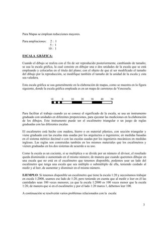 Para Mapas se emplean reducciones mayores.
Para ampliaciones:

2: 1
5: 1
10 : 1

ESCALA GRÁFICA:
Cuando el dibujo se realiza con el fin de ser reproducido posteriormente, cambiando de tamaño;
se usa la escala gráfica, la cual consiste en dibujar una o dos unidades de la escala que se está
empleando y colocarlas en el titulo del plano; con el objeto de que al ser modificado el tamaño
del dibujo por la reproducción, se modifique también el tamaño de la unidad de la escala y esta
sea valedera.
Esta escala gráfica se usa generalmente en la elaboración de mapas, como se muestra en la figura
siguiente, donde la escala gráfica empleada es en un mapa de carreteras de Venezuela.
10

0

10

20

30

40

50

Para facilitar el trabajo cuando ya se conoce el significado de la escala, se usa un instrumento
graduado con unidades en diferentes proporciones, para ejecutar las mediciones en la elaboración
de los dibujos. Este instrumento puede ser el escalímetro triangular o un juego de reglas
graduadas con las diferentes escalas.
El escalímetro está hecho con madera, hierro o en material plástico, con sección triangular y
viene graduado con las escalas más usadas por los arquitectos o ingenieros; en medidas basadas
en el sistema métrico decimal o con las escalas usadas por los ingenieros mecánicos en medidas
inglesas. Las reglas son construidas también en los mismos materiales que los escalímetros y
vienen graduadas en los dos sistemas de acuerdo a su uso.
Como la escala es un cociente, si se multiplica o se divide por un número el divisor, el resultado
queda disminuido o aumentado en el mismo número; de manera que cuando queremos dibujar en
una escala que no está en el escalímetro que tenemos disponible, podemos usar un lado del
escalímetro que tenga una escala que sea múltiplo o submúltiplo de ella, teniendo cuidado al
medir y al leer, de aumentar y disminuir en el mismo número.
EJEMPLO: Si tenemos disponible un escalímetro que tiene la escala 1:20 y necesitamos trabajar
en escala 1:2000, usamos ese lado de 1:20, pero teniendo en cuenta que al medir o leer en él las
cantidades sean 100 veces menores; ya que la escala 1:2000 es 100 veces menor que la escala
1:20, de manera que si en el escalímetro y por el lado 1:20 marca 1, debemos leer 100.
A continuación se resolverán varios problemas relacionados con la escala:

3

 