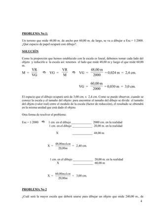 PROBLEMA No 1:
Un terreno que mide 48,00 m. de ancho por 60,00 m. de largo, se va a dibujar a Esc.= 1:2000.
¿Qué espacio de papel ocupará este dibujo?.
SOLUCIÓN
Como la proporción que hemos establecido con la escala es lineal, debemos tomar cada lado del
objeto y reducirlo a la escala así: tenemos el lado que mide 48,00 m y luego el que mide 60,00
m.

VR
VG

VG =

VR
M

VG =

48,00 m
= 0,024 m = 2,4 cm.
2000

VG =

M =

60,00 m
= 0,030 m = 3,0 cm.
2000

El espacio que el dibujo ocupará será de 3,00 cm. x 2,4 cm. Como se puede observar, cuando se
conoce la escala y el tamaño del objeto: para encontrar el tamaño del dibujo se divide el tamaño
del objeto (valor real) entre el modulo de la escala (factor de reducción), el resultado se obtendrá
en la misma unidad que está dado el objeto.
Otra forma de resolver el problema:
Esc.= 1:2000

1 cm. en el dibujo _____________ 2000 cm. en la realidad
1 cm. en el dibujo _____________ 20,00 m. en la realidad
X

X =

_____________ 48,00 m

48,00mx1cm
= 2,40 cm.
20,00m

1 cm. en el dibujo _____________ 20,00 m. en la realidad
X
_____________ 60,00 m

X =

60,00mx1cm
= 3,00 cm.
20,00m

PROBLEMA No 2

¿Cuál será la mayor escala que deberá usarse para dibujar un objeto que mide 240,00 m., de
4

 