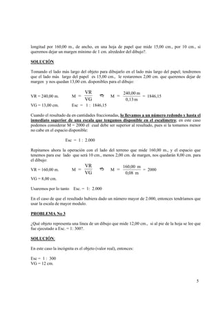 longitud por 160,00 m., de ancho, en una hoja de papel que mide 15,00 cm., por 10 cm., si
queremos dejar un margen mínimo de 1 cm. alrededor del dibujo?.
SOLUCIÓN

Tomando el lado más largo del objeto para dibujarlo en el lado más largo del papel; tendremos
que el lado más largo del papel es 15,00 cm., le restaremos 2,00 cm. que queremos dejar de
margen y nos quedan 13,00 cm. disponibles para el dibujo:

VR
VG

VR = 240,00 m.

M =

VG = 13,00 cm.

M =

240,00 m
= 1846,15
0,13 m

Esc = 1 : 1846,15

Cuando el resultado da en cantidades fraccionadas, lo llevamos a un número redondo y hasta el
inmediato superior de una escala que tengamos disponible en el escalímetro; en este caso
podemos considerar M = 2000 el cual debe ser superior al resultado, pues si la tomamos menor
no cabe en el espacio disponible:
Esc = 1 : 2.000
Repitamos ahora la operación con el lado del terreno que mide 160,00 m., y el espacio que
tenemos para ese lado que será 10 cm., menos 2,00 cm. de margen, nos quedarán 8,00 cm. para
el dibujo:
VR = 160,00 m.

M =

VR
VG

M =

160,00 m
= 2000
0,08 m

VG = 8,00 cm.
Usaremos por lo tanto Esc. = 1: 2.000
En el caso de que el resultado hubiera dado un número mayor de 2.000, entonces tendríamos que
usar la escala de mayor modulo.
PROBLEMA No 3

¿Qué objeto representa una línea de un dibujo que mide 12,00 cm., si al pie de la hoja se lee que
fue ejecutado a Esc. = 1: 300?.
SOLUCIÓN:

En este caso la incógnita es el objeto (valor real), entonces:
Esc = 1 : 300
VG = 12 cm.

5

 