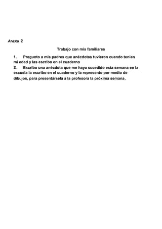 Anexo 2
Trabajo con mis familiares
1. Pregunto a mis padres que anécdotas tuvieron cuando tenían
mi edad y las escribo en el cuaderno
2. Escribo una anécdota que me haya sucedido esta semana en la
escuela la escribo en el cuaderno y la represento por medio de
dibujos, para presentársela a la profesora la próxima semana.
 
