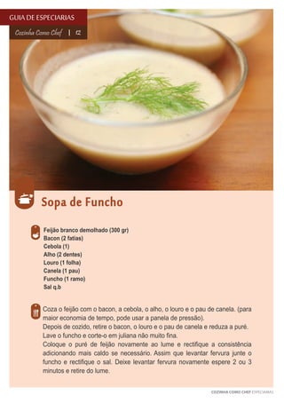 GUIA DE ESPECIARIAS
Cozinha Como Chef

12

Sopa de Funcho
Feijão branco demolhado (300 gr)
Bacon (2 fatias)
Cebola (1)
Alho (2 dentes)
Louro (1 folha)
Canela (1 pau)
Funcho (1 ramo)
Sal q.b

Coza o feijão com o bacon, a cebola, o alho, o louro e o pau de canela. (para
maior economia de tempo, pode usar a panela de pressão).
Depois de cozido, retire o bacon, o louro e o pau de canela e reduza a puré.
Lave o funcho e corte-o em juliana não muito fina.
Coloque o puré de feijão novamente ao lume e rectifique a consistência
adicionando mais caldo se necessário. Assim que levantar fervura junte o
funcho e rectifique o sal. Deixe levantar fervura novamente espere 2 ou 3
minutos e retire do lume.
COZINHA COMO CHEF ESPECIARIAS

 