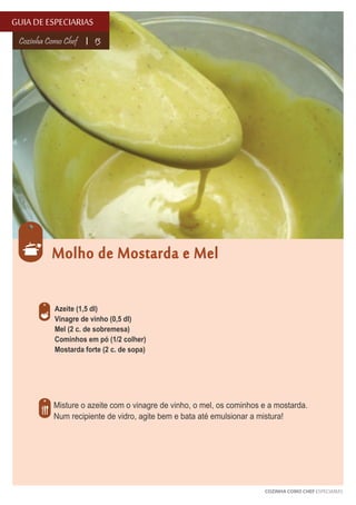 GUIA DE ESPECIARIAS
Cozinha Como Chef

13

Molho de Mostarda e Mel
Azeite (1,5 dl)
Vinagre de vinho (0,5 dl)
Mel (2 c. de sobremesa)
Cominhos em pó (1/2 colher)
Mostarda forte (2 c. de sopa)

Misture o azeite com o vinagre de vinho, o mel, os cominhos e a mostarda.
Num recipiente de vidro, agite bem e bata até emulsionar a mistura!

COZINHA COMO CHEF ESPECIARIAS

 
