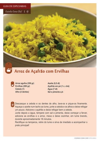 GUIA DE ESPECIARIAS
Cozinha Como Chef

15

Arroz de Açafrão com Ervilhas
Arroz agulha (350 gr)
Ervilhas (200 gr)
Cebola (1)
Alho (2 dentes)

Azeite (0,5 dl)
Açafrão em pó (1 c. chá)
Água (7 dl)
Sal e pimenta q.b

Descasque a cebola e os dentes de alho, lave-os e pique-os finamente.
Aqueça o azeite num tacho ao lume, junte a cebola e os alhos e deixe refogar
um pouco. Adicione o açafrão e deixe refogar bem a cebola.
Junte depois a água, tempere com sal e pimenta, deixe começar a ferver,
adicione as ervilhas e o arroz, mexa e deixe cozinhar, em lume brando,
durante aproximadamente 18 minutos.
Rectifique os temperos, retire do lume e sirva de imediato a acompanhar o
prato principal!

COZINHA COMO CHEF ESPECIARIAS

 